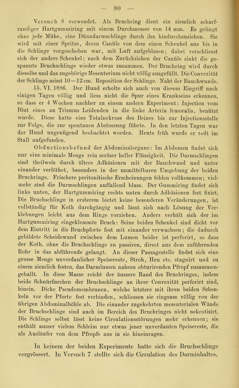 Versuch 8 verwendet. Als Bruchring dient ein ziemlich scharf- randiger Hartgummiring mit einem Durchmesser von 14 mm. Es gelingt ohne jede Mühe, eine Dünndarmschlinge durch ihn hindurchzuziehen. Sie wird mit einer Spritze, deren Canüle von dem einen Schenkel aus bis in die Schlinge vorgeschoben war, mit Luft aufgeblasen; dabei verschliesst sich der andere Schenkel; nach dem Zurückziehen der Canüle sinkt die ge- spannte Bruchschlinge wieder etwas zusammen. Der Bruchring wird durch dieselbe und das zugehöi'ige Mesenterium nicht völlig ausgefüllt. Die Convexität der Schlinge misst 10—12 cm. Reposition der Schlinge. Xaht der Bauchwunde, 15. VI. 18S6. Der Hund erholte sich auch von diesem Eingriff nach einigen Tagen völlig und liess nicht die Spur eines Krankseins erkennen, so dass er 4 Wochen nachher zu einem andern Experiment: Injection vom Blut eines an Trismus Leidenden in die linke Arteria femoralis, benützt wurde. Diese hatte eine Totalnekrose des Beines bis zur Injectionsstelle zur Folge, die zur spontanen Abstossung führte. In den letzten Tagen war der Hund ungenügend beobachtet worden. Heute früh wurde er todt im Stall aufgefunden. Obductionsb efund der Abdominalorgane: Im Abdomen findet sich nur eine minimale Menge rein seröser heller Flüssigkeit. Die Darmschlingen sind theilweis durch ältere Adhäsionen mit der Bauchwand und unter einander verlöthet, besonders in der unmittelbaren Umgebung der beiden Bruchringe. Frischere peritonitische Erscheinungen fehlen vollkommen; viel- mehr sind die Darmschlingen auffallend blass. Der Gummiring findet sich links unten, der Hartgummiring rechts unten durch Adhäsionen fest fisirt. Die Bruchschlinge in ersterem bietet keine besonderen Veränderungen, ist vollständig für Koth durchgängig und lässt sich nach Lösung der Ver- klebungen leicht aus dem Ringe vorziehen. Anders verhält sich der im Hartgummiring eingeklemmte Bruch: Seine beiden Schenkel sind dicht vor dem Eintritt in die Bruchpforte fest mit einander verwachsen ; die dadurch gebildete Scheidewand zwischen dem Lumen beider ist perforirt, so dass der Koth, ohne die Bruchschlinge zu passiren, direct aus dem zuführenden Rohr in das abführende gelangt. An dieser Passagestelle findet sich eine grosse Menge unverdaulicher Speisereste, Stroh, Heu etc. stagnirt und zu einem ziemlich festen, das Darmlumen nahezu obturirenden Pfropf zusammen- geballt. In diese Masse reicht der äussere Rand des Bruchringes, indem beide Schnürfurchen der Bruchschlinge an ihrer Convexität perforirt sind, hinein. Dicke Pseudomembranen, welche letztere mit ihren beiden Schen- keln vor der Pforte fest verbinden, schliessen sie ringsum völlig von der übrigen Abdominalhöhle ab. Die einander zugekehrten mesenterialen Wände der Bruchschlinge sind auch im Bereich des Bruchringes nicht nekrotisirt. Die Schlinge selbst lässt keine Circulationsstörungen mehr erkennen; sie enthält ausser vielem Schleim nur etwas jener unverdauten Speisereste, die als Ausläufer von dem Pfropfe aus in sie hineinragen. In keinem der beiden Experimente hatte sich die Bruchschlinge vergrössert. In Versuch 7 stellte sich die Circulation des Darminhaltes,