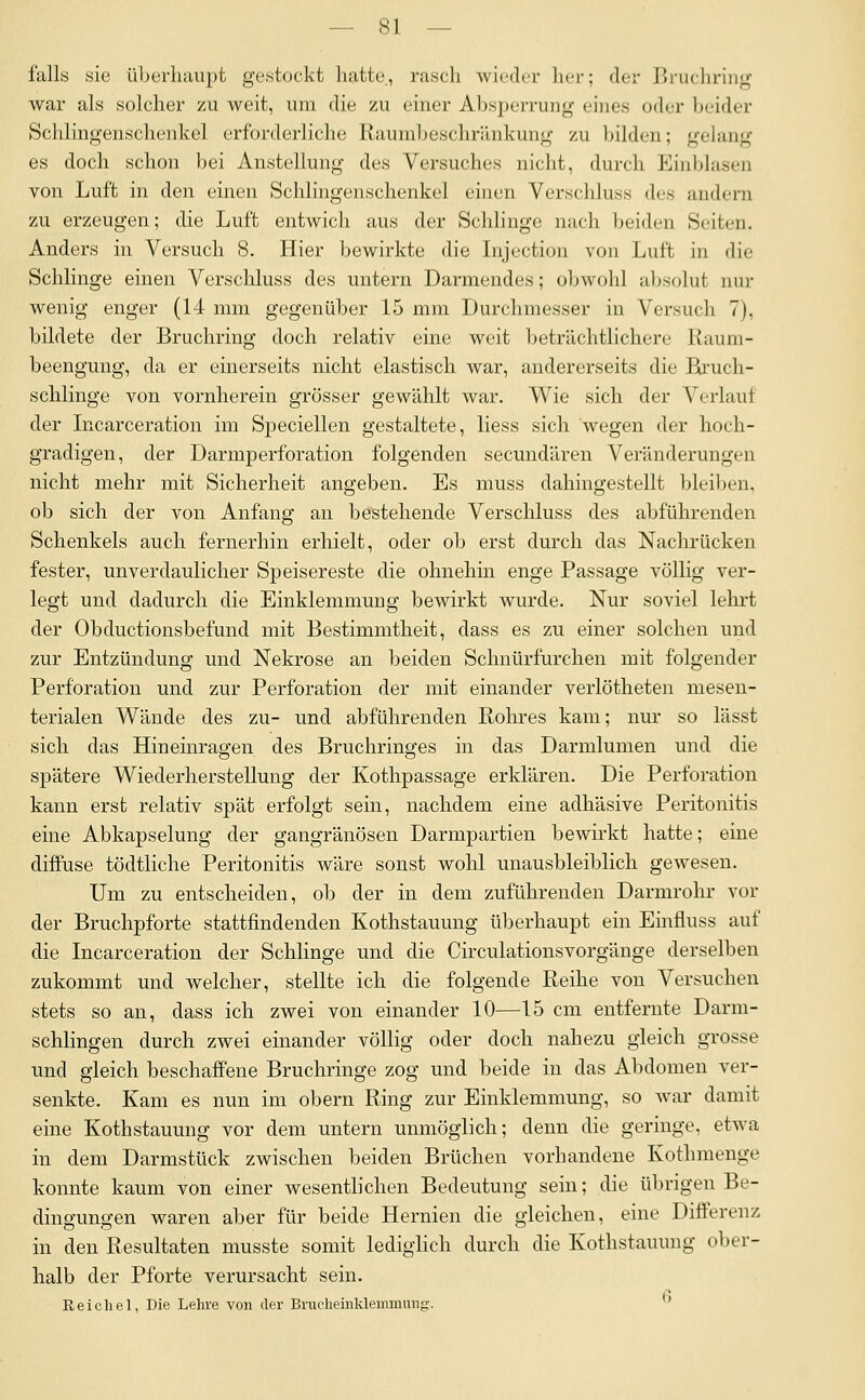 falls sie überhaupt gestockt hatte,, rasch wicdt^r her; der Lruchriiig war als solcher zu weit, um die zu einer Absperrung eines oder beider Schlingenschenkel erforderliche Raumljeschrilnkung zu bilden; gelang es doch schon bei Anstellung des Versuches nicht, durch Eiublasen von Luft in den einen Schlingenschenkel einen Verschluss des andern zu erzeugen; die Luft entwich aus der Schlinge nach beiden Seiten. Anders in Versuch 8. Hier bewirkte die Lijection von Luft in die Schlinge einen Verschluss des untern Darniendes; olnvohl aljsolut nur wenig enger (14 mm gegenüber 15 mm Durchmesser in Versuch 7), bildete der Bruchring doch relativ eine weit beträchtlichere Kaum- beengung, da er einerseits nicht elastisch war, andererseits die Bi'uch- schlinge von vornherein grösser gewählt war. Wie sich der Verlauf der Incarceration im Speciellen gestaltete, Hess sich wegen der hoch- gradigen, der Darmperforation folgenden secundären Veränderungen nicht mehr mit Sicherheit angeben. Es muss dahingestellt bleiben, ob sich der von Anfang an bestehende Verschluss des abführenden Schenkels auch fernerhin erhielt, oder ob erst durch das Nachrücken fester, unverdaulicher Speisereste die ohnehin enge Passage völlig ver- legt und dadurch die Einklemmung bewirkt wurde. Nur soviel lehrt der Obductionsbefund mit Bestimmtheit, dass es zu einer solchen und zur Entzündung und Nekrose an beiden Schnürfurchen mit folgender Perforation und zur Perforation der mit einander verlötheten mesen- terialen Wände des zu- und abführenden Rohres kam; nur so lässt sich das Hineinragen des Bruchringes in das Darmlumen und die spätere Wiederherstellung der Kothpassage erklären. Die Perforation kann erst relativ spät erfolgt sein, nachdem eine adhäsive Peritonitis eine Abkapselung der gangränösen Darmpartien bewirkt hatte; eine diffuse tödtliche Peritonitis wäre sonst wohl unausbleiblich gewesen. Um zu entscheiden, ob der in dem zuführenden Darmrohr vor der Bruchpforte stattfindenden Kothstauung überhaupt ein Einfluss auf die Incarceration der Schlinge und die Circulationsvorgänge derselben zukommt und welcher, stellte ich die folgende Reihe von Versuchen stets so an, dass ich zwei von einander 10—15 cm entfernte Darm- schlingen durch zwei einander völlig oder doch nahezu gleich grosse und gleich beschaffene Bruchringe zog und beide in das Abdomen ver- senkte. Kam es nun im obern Ring zur Einklemmung, so war damit eine Kothstauung vor dem untern unmöglich; denn die geringe, etwa in dem Darmstück zwischen beiden Brüchen vorhandene Kothmenge konnte kaum von einer wesentlichen Bedeutung sein; die übrigen Be- dinffun^en waren aber für beide Hernien die gleichen, eine Differenz in den Resultaten musste somit lediglich durch die Kothstauung ober- halb der Pforte verursacht sein. Reichel, Die Lehre von der Brucheinklemmung. 