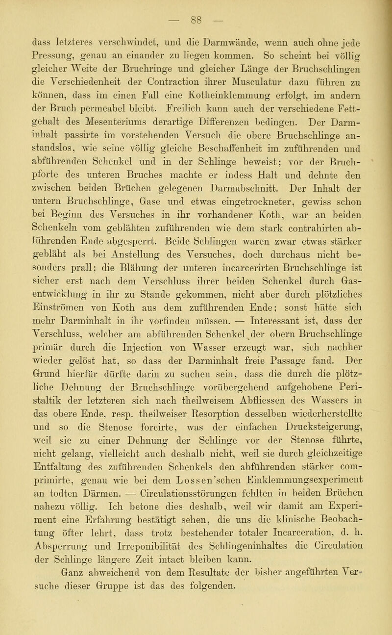 dass letzteres verscliwindet, und die Darmwünde, wenn aucli ohne jede Pressung, genau an einander zu liegen kommen. So scheint bei völlig gleicher Weite der Bruchringe und gleicher Länge der Bruchschlingen die Verschiedenheit der Contraction ihrer Musculatur dazu führen zu können, dass im einen Fall eine Kotheinklemmung erfolgt, im andern der Bruch permeabel bleibt. Freilich kann auch der verschiedene Fett- gehalt des Mesenteriums derartige Differenzen l^edingen. Der Darm- inhalt passirte im vorstehenden Versuch die obere Bruchschlinge an- standslos, wie seine völlig gleiche Beschaffenheit im zuführenden und abfülu-enden Schenkel und in der Schlinge beweist; vor der Bruch- pforte des unteren Bruches machte er indess Halt und dehnte den zwischen beiden Brüchen gelegenen Darmabschnitt. Der Inhalt der untern Bruchschlinge, Grase und etwas eingetrockneter, gewiss schon bei Beginn des Versuches in ihr vorhandener Koth, war an beiden Schenkeln vom geblähten zuführenden wie dem stark contrahii-ten ab- führenden Ende abgesperrt. Beide Sclilingen waren zwar etwas stärker gebläht als bei Anstellung des Versuches, doch durchaus nicht be- sonders prall; die Blähung der unteren incarcerirten Bruchschlinge ist sicher erst nach dem Verschluss ihrer beiden Schenkel durch Gas- entwicklung in ihr zu Stande gekommen, nicht aber durch plötzliches Einströmen von Ivoth aus dem zuführenden Ende; sonst hätte sich mehr Darminhalt in ihr vorfinden müssen. — Interessant ist, dass der Verschluss, welcher am abführenden Schenkel der obern Bruchschlinge primär durch die Injection von Wasser erzeugt war, sich nachher wieder gelöst hat, so dass der Darminhalt freie Passage fand. Der Grund hierfür dürfte darin zu suchen sein, dass die durch die plötz- liche Dehnung der Bruchschlinge vorübergehend aufgehobene Peri- staltik der letzteren sich nach theilweisem Abfliessen des Wassers in das obere Ende, resp. theilweiser Resorption desselben wiederherstellte und so die Stenose forcirte, was der einfachen Drucksteigerung, weil sie zu einer Dehnung der Schlinge vor der Stenose führte, nicht gelang, vielleicht auch deshalb nicht, weü sie durch gleichzeitige Entfaltung des zuführenden Schenkels den abführenden stärker com- primü'te, genau wie bei dem Lossen'schen Einklemmungsexperimeut an todten Därmen. — Circulationsstörungen fehlten in beiden Brüchen nahezu völlig. Ich betone dies deshalb, weil wir damit am Experi- ment eine Erfahrung bestätigt sehen, die uns die klinische Beobach- tung öfter lehrt, dass trotz bestehender totaler Incarceration, d, h. Absperrung imd Irreponibilität des Schlingeninhaltes die Circulation der Sclilinge längere Zeit intact bleiben kann. Ganz abweichend von dem Resultate der bisher angeführten Ver- suche dieser Gruppe ist das des folgenden.