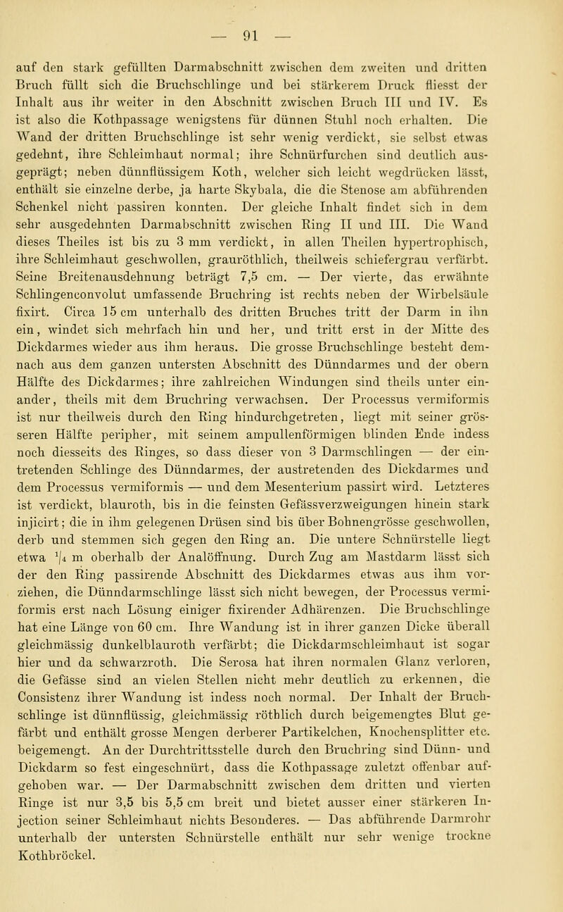 auf den stark gefüllten Darmabschnitt zwischen dem zweiten und dritten Bruch füllt sich die Bruchschlinge und bei stärkerem Druck fliesst der Inhalt aus ihr weiter in den Abschnitt zwischen Bruch III und IV. Es ist also die Kothpassage wenigstens für dünnen Stuhl noch erhalten. Die Wand der dritten Bruchschlinge ist sehr wenig verdickt, sie selbst etwas gedehnt, ihre Schleimhaut normal; ihre Schnürfurchen sind deutlich aus- geprägt; neben dünnflüssigem Koth, welcher sich leicht wegdrücken lässt, enthält sie einzelne derbe, ja harte Skybala, die die Stenose am abführenden Schenkel nicht passiren konnten. Der gleiche Inhalt findet sich in dem sehr ausgedehnten Darmabschnitt zwischen Ring II und III. Die Wand dieses Theiles ist bis zu 3 mm verdickt, in allen Theilen hypertrophisch, ihre Schleimhaut geschwollen, grauröthlich, theilweis schiefergrau verfärbt. Seine Breitenausdehnung beträgt 7,5 cm. — Der vierte, das erwähnte Schlingenconvolut umfassende Bruchring ist rechts neben der Wirbelsäule fixirt. Circa 15 cm unterhalb des dritten Bruches tritt der Darm in ihn ein, windet sich mehrfach hin und her, und tritt erst in der Mitte des Dickdarmes wieder aus ihm heraus. Die grosse Bruchschlinge besteht dem- nach aus dem ganzen untersten Abschnitt des Dünndarmes und der obern Hälfte des Dickdarmes; ihre zahlreichen Windungen sind theils unter ein- ander, theils mit dem Bruchring verwachsen. Der Processus vermiformis ist nur theilweis durch den Eing hindurchgetreten, liegt mit seiner grös- seren Hälfte peripher, mit seinem ampullenförmigen blinden Ende indess noch diesseits des Ringes, so dass dieser von 3 Dai'mschlingen — der ein- tretenden Schlinge des Dünndarmes, der austretenden des Dickdarmes und dem Processus vermiformis — und dem Mesenterium passirt wird. Letzteres ist verdickt, blauroth, bis in die feinsten Gefässverzweigungen hinein stark injicirt; die in ihm gelegenen Drüsen sind bis über Bohnengrösse geschwollen, derb und stemmen sich gegen den Ring an. Die untere Schnürstelle liegt etwa ^/4 m oberhalb der Analöfinung. Durch Zug am Mastdarm lässt sich der den Ring passirende Abschnitt des Dickdarmes etwas aus ihm vor- ziehen, die Dünndarmschlinge lässt sich nicht bewegen, der Processus vermi- formis erst nach Lösung einiger fixirender Adhärenzen. Die Brnchschlinge hat eine Länge von 60 cm. Ihre Wandung ist in ihrer ganzen Dicke überall gleichmässig dunkelblauroth verfärbt; die Dickdarmschleimhaut ist sogar hier und da schwarzroth. Die Serosa hat ihren normalen Glanz verloren, die Gefässe sind an vielen Stellen nicht mehr deutlich zu erkennen, die Consistenz ihrer Wandung ist indess noch normal. Der Inhalt der Bruch- schlinge ist dünnflüssig, gleichmässig röthlich durch beigemengtes Blut ge- fäi'bt und enthält grosse Mengen derbei-er Partikelchen, Knochensplitter etc. beigemengt. An der Durchtrittsstelle durch den Bruchring sind Dünn- und Dickdarm so fest eingeschnürt, dass die Kothpassage zuletzt offenbar auf- gehoben war. — Der Darmabschnitt zwischen dem dritten und vierten Ringe ist nur 3,5 bis 5,5 cm breit und bietet ausser einer stärkeren In- jection seiner Schleimhaut nichts Besonderes. — Das abführende Darmrohr unterhalb der untersten Schnürstelle enthält nur sehr wenige trockne Kothbröckel.