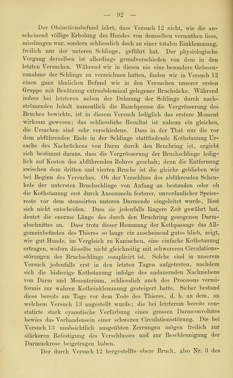 Der Obductionsbefund lehrt, dass Versuch 12 nicht, wie die an- scheinend völlige Erholung des Hundes von demselben vermuthen Hess, niisslungen war, sondern schliesslich doch zu einer totalen Einklemmung, freilich nur der unteren Schlinge, geführt hat. Der physiologische Vorgang derselben ist allerdings grundverschieden von dem in den letzten Versuchen. Während wir in diesen nie eine besondere Grössen- zunahme der Schlinge zu verzeichnen hatten, finden wir in Versuch 12 einen ganz ähnlichen Befund wie in den Versuchen unserer ersten Gruppe mit Benützung extraabdominal gelegener Bruchsäcke. Während indess bei letzteren neben der Dehnung der Schlinge durch nach- strömenden Inhalt namentlich die Bauchpresse die Vergrösserung des Bruches bewirkte, ist in diesem Versuch lediglich das erstere Moment wirksam gewesen; das schliessliche Resultat ist nahezu ein gleiches, die Ursachen sind sehr verschiedene. Dass in der That nur die vor dem abführenden Ende in der Schlinge stattfindende Kothstauung Ur- sache des Nachrückens von Darm durch den Bruclmng ist, ergiebt sich bestimmt daraus, dass die Vergrösserung der Bruchschlinge ledig- lich auf Kosten des abführenden Rohres geschah; denn die Entfernung zwischen dem dritten und vierten Bruche ist die gleiche geblieben wie bei Beginn des Versuches. Ob der Verschluss des abführenden Schen- kels der untersten Bruchschlinge von Anfang an bestanden oder ob die Kothstauung erst durch Ansammeln festerer, unverdaulicher Speise- reste vor dem stenosirten unteren Darmende eingeleitet wurde, lässt sich nicht entscheiden. Dass sie jedenfalls längere Zeit gewährt hat, deutet die enorme Länge des durch den Bruchring gezogenen Darm- abschnittes an. Dass trotz dieser Hemmung der Kothpassage das All- gemeinbefinden des Tliieres so lange ein anscheinend gutes blieb, zeigt, wie gut Hunde, im Vergleich zu Kaninchen, eine einfache Kothstauung ertragen, wofern dieselbe nicht gleichzeitig mit schwereren Circulations- störungen der Bruchschlinge coniplicirt ist. Solche sind in unserem Versuch jedenfalls erst in den letzten Tagen aufgetreten, nachdem sich die bisherige Kothstauung infolge des andauernden Nachziehens von Darm und Mesenterium, schliesslich auch des Processus vermi- formis zur wahren Kotheinklemmung gesteigert hatte. Sicher bestand diese bereits am Tage vor dem Tode des Thieres, d. h. an dem, an welchem Versuch 13 angestellt wurde; die bei letzterem bereits con- statirte stark cyanotische Verfärbung eines grossen Darmconvolutes bewies das Vorhandensein einer schweren Circulationsstörung. Die bei Versuch 13 unabsichtlich ausgeübten Zerrungen mögen freilich zur stärkeren Befestigung des Verschlusses und zur Beschleunigung der Darmnekrose beigetragen haben. Der durch Versuch 12 hergestellte obere Bruch, also Nr. 3 des