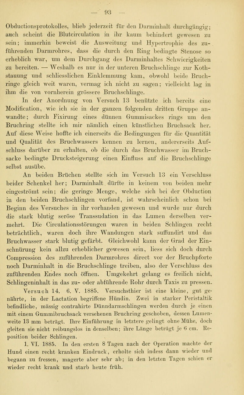 Obductionsprotolvolles, blieb jederzeit für den Darniiiihalt durchgüngif^; auch scheint die Blutcirculation in ihr kaum behindert trewesen zu sein; immerhin beweist die Ausweitung und Hypertrophie des zu- führenden Darmrohres, dass die durch den Ring bedingte Stenose so erheblich war, um dem Durchgang des Darminhaltes Schwierigkeiten zu bereiten. — Weshalb es nur in der unteren Bruchschlinge zur Koth- stauung und schliesslichen Einklemmung kam, obwohl beide Brucli- ringe gleich weit waren, vermag ich nicht zu sagen; vielleicht lag in ihm die von vornherein grössere Bruchschlinge. In der Anordnung von Versuch 13 benützte ich bereits eine Modification, wie ich sie in der ganzen folgenden dritten Gruppe an- wandte ; durch Fixiruug eines dünnen Gummisackes rings um den Bruchring stellte ich mir nämlich einen künstlichen Bruchsack her. Auf diese Weise hoffte ich einerseits die Bedingungen für die Quantität und Qualität des Bruchwassers kennen zu lernen, andererseits Auf- schluss darüber zu erhalten, ob die durch das Bruchwasser im Brucli- sacke bedingte Drucksteigerung einen Einfluss auf die Bruchschlinge selbst ausübe. An beiden Brüchen stellte sich im Versuch 13 ein Verschluss beider Schenkel her; Darminhalt dürfte in keinem von beiden mehr eingeströmt sein; die geringe Menge, welche sich bei der Obduction in den beiden Bruchschlingen vorfand, ist wahrscheinlich schon bei Beginn des Versuches in ihr vorhanden gewesen und wurde nur durch die stark blutig seröse Transsudation in das Lumen derselben ver- mehrt. Die Circulationsstörungen waren in beiden Schlingen recht beträchtlich, waren doch ihre Wandungen stark suffundirt und das Bruchwasser stark blutig gefärbt. Gleichwohl kann der Grad der Ein- schnürung kein allzu erheblicher gewesen sein, liess sich doch durch Compression des zuführenden Darmrohres direct vor der Bruchpforte noch Darminhalt in die Bruchschlinge treiben, also der Verschluss des zuführenden Endes noch öffnen. Umgekehrt gelang es freilich nicht, Schlingeninhalt in das zu- oder abführende Rohr durch Taxis zu pressen. Versuch 14. 6. V. 1885. Versuchsthier ist eine kleine, gut ge- nährte, in der Lactation begriffene Hündin. Zwei in starker Peristaltik befindliche, massig contrahirte Dünndarmschlingen werden durch je einen mit einem Gummibruchsack versehenen Bruchring geschoben, dessen Lumen- weite 13 mm beträgt. Ihre Einführung in letztere gelingt ohne Mühe, doch gleiten sie nicht reibungslos in denselben; ihre Länge beträgt je 6 cm. Re- position beider Schlingen. 1. YI. 1885. In den ersten 8 Tagen nach der Operation machte der Hund einen recht kranken Eindruck, erholte sich indess dann wieder und begann zu fressen, magerte aber sehr ab; in den letzten Tagen schien er wieder recht krank und starb heute früh.