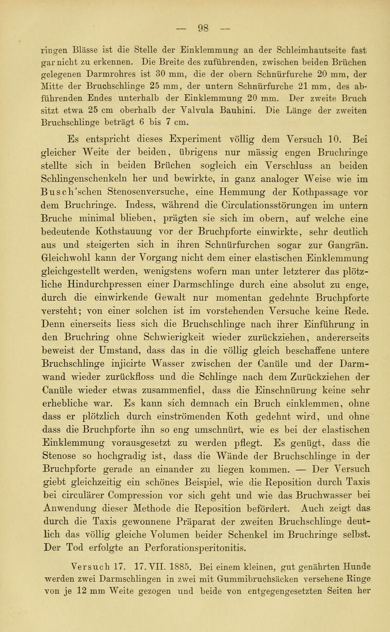 ringen Blässe ist die Stelle der Einklemmung an der Schleimhautseite fast gar nicht zu erkennen. Die Breite des zuführenden, zwischen beiden Brüchen gelegenen Darmrohres ist 30 mm, die der obern Schnürfurche 20 mm, der Mitte der Bruchschlinge 25 mm, der untern Schnürfurche 21 mm, des ab- führenden Endes unterhalb der Einklemmung 20 mm. Der zweite Bruch sitzt etwa 25 cm oberhalb der Valvula Bauhini. Die Länge der zweiten Bruchschlinge beträgt 6 bis 7 cm. Es entspricht dieses Experiment völlig dem Versucli 10. Bei gleicher Weite der beiden, übrigens nur massig engen Bruchringe stellte sich in beiden Brüchen sogleich ein Verschluss an beiden Schlingenschenkeln her und bewirkte, in ganz analoger Weise wie im Busch'schen Stenosenversuche, eine Hemmung der Kothpassage vor dem Bruchringe. Indess, während die Circulationsstörungen im untern Bruche minimal blieben, prägten sie sich im obern, auf welche eine bedeutende Kothstauung vor der Bruchpforte einwirkte, sehr deutlich aus und steigerten sich in ihren Schnürfurchen sogar zur Gangrän. Gleichwohl kann der Vorgang nicht dem einer elastischen Einklemmung gleichgestellt werden, wenigstens wofern man unter letzterer das plötz- liche Hindurchpressen einer Darmschlinge durch eine absolut zu enge, durch die einwirkende Gewalt nur momentan gedehnte Bruchpforte versteht; von einer solchen ist im vorstehenden Versuche keine Rede. Denn einerseits liess sich die Bruchschlinge nach ihrer Einführung in den Bruchring ohne Schwierigkeit wieder zurückziehen, andererseits beweist der Umstand, dass das in die völlig gleich beschaffene untere Bruchschlinge injicirte Wasser zwischen der Canüle und der Darm- wand wieder zurückfloss und die Schlinge nach dem Zurückziehen der Canüle wieder etwas zusammenfiel, dass die Einschnürung keine sehr erhebhche war. Es kann sich demnach ein Bruch einklemmen, ohne dass er plötzlich durch einströmenden Koth gedehnt wird, und ohne dass die Bruchpforte ihn so eng umschnürt, wie es bei der elastischen Einklemmung vorausgesetzt zu werden pflegt. Es genügt, dass die Stenose so hochgradig ist, dass die Wände der Bruchschlinge in der Bruchpforte gerade an einander zu liegen kommen. — Der Versuch giebt gleichzeitig ein schönes Beispiel, wie die Reposition durch Taxis bei circulärer Compression vor sich geht und wie das Bruchwasser bei Anwendung dieser Methode die Reposition befördert. Auch zeigi das durch die Taxis gewonnene Präparat der zw^eiten Bruchschlinge deut- lich das völlig gleiche Volumen beider Schenkel im Bruchringe selbst. Der Tod erfolgte an Perforationsperitonitis. Versuch 17. 17. VIT. 1885. Bei einem kleinen, gut genährten Hunde werden zwei Darmschlingen in zwei mit Gummibruchsäcken versehene Ringe von je 12 mm Weite gezogen und beide von entgegengesetzten Seiten her