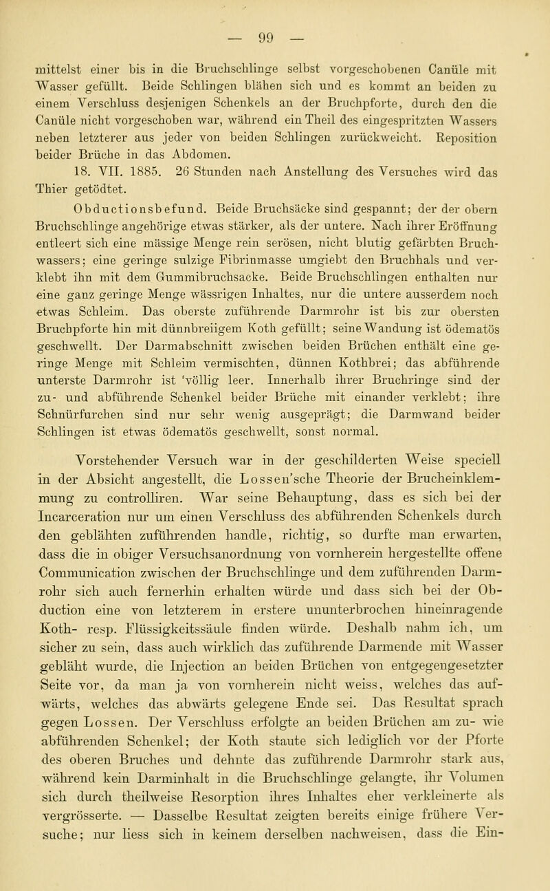 mittelst einer bis in die Biuchschlinge selbst vorgeschobenen Canüle mit Wasser gefüllt. Beide Schlingen blähen sich und es kommt an beiden zu einem Verschluss desjenigen Schenkels an der Bruchpforte, durch den die Canüle nicht vorgeschoben war, wähi'end ein Theil des eingespritzten Wassers neben letzterer aus jeder von beiden Schlingen zurückweicht. Reposition heider Brüche in das Abdomen. 18. VII. 1885. 26 Stunden nach Anstellung des Versuches wird das Thier getödtet. Obductionsbefund. Beide Bruchsäcke sind gespannt; der der obern Bruchschlinge angehörige etwas stärker, als der untere. Nach ihrer Eröffnung entleert sich eine massige Menge rein serösen, nicht blutig gefärbten Bruch- wassers ; eine geringe sulzige Fibrinmasse umgiebt den Bruchhals und ver- Mebt ihn mit dem Gummibruchsacke. Beide Bruchschlingen enthalten nur eine ganz geringe Menge wässrigen Inhaltes, nur die untere ausserdem noch etwas Schleim. Das oberste zuführende Darmrohr ist bis zur obersten Bruchpforte hin mit dünnbreiigem Koth gefüllt; seine Wandung ist ödematös geschwellt. Der Darmabschnitt zwischen beiden Brüchen enthält eine ge- ringe Menge mit Schleim vermischten, dünnen Kothbrei; das abführende unterste Darmrohr ist 'völlig leer. Innerhalb ihrer Bruchringe sind der zu- und abführende Schenkel beider Bi'üche mit einander verklebt; ihre Schnürfurchen sind nur sehr wenig ausgeprägt; die Darmwand beider Schlingen ist etwas ödematös geschwellt, sonst normal. Vorstehender Versuch war in der geschilderten Weise speciell in der Absicht angestellt, die Lossen'sche Theorie der Brucheinklem- mung zu controlliren. War seine Behauptung, dass es sich bei der Incarceration nur um einen Verschluss des abführenden Schenkels durcli den geblähten zuführenden handle, richtig, so durfte man erwarten, dass die in obiger Versuclisanordnung von vornherein hergestellte offene Communication zwischen der Bruchschlinge und dem zuführenden Darm- rohr sich auch fernerhin erhalten würde und dass sich bei der Ob- duction eine von letzterem in erstere ununterbrochen hineinragende Koth.- resp. Flüssigkeitssäule finden würde. Deshalb nahm ich, um sicher zu sein, dass auch wirklich das zuführende Darmende mit AVasser gebläht wurde, die Injection an beiden Brüchen von entgegengesetzter Seite vor, da man ja von vornherein nicht weiss, welches das auf- wärts, welches das abwärts gelegene Ende sei. Das Resultat sprach gegen Lossen. Der Verschluss erfolgte an beiden Brüchen am zu- wie abführenden Schenkel; der Koth staute sich lediglich vor der Pforte des oberen Bruches und dehnte das zuführende Darmrohr stark aus, während kein Darminhalt in die Bruchsclilinge gelangte, ihr Volumen sich durch theilweise Resorption ihres Inlialtes eher verkleinerte als vergrösserte. — Dasselbe Resultat zeigten bereits einige frühere Ver- suche; nur Hess sich in keinem derselben nachweisen, dass die Ein-
