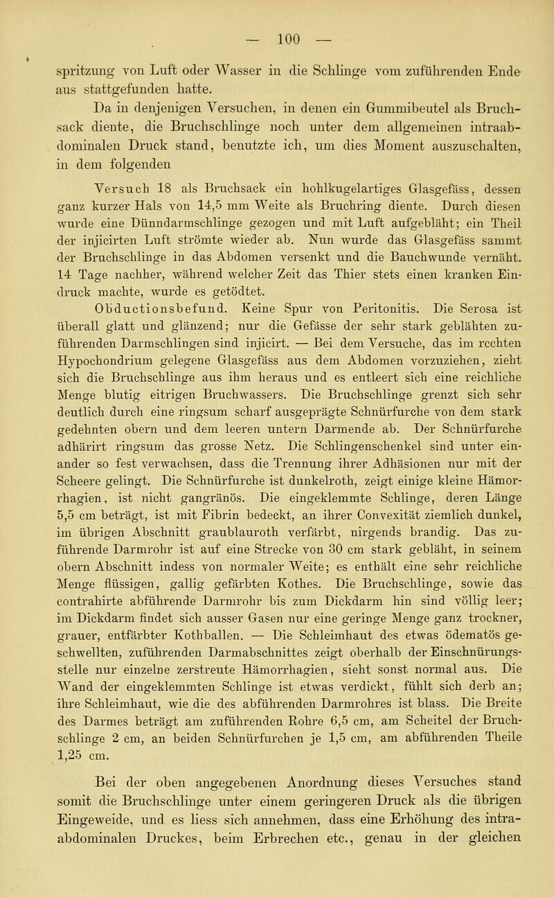 spritzung von Luft oder Wasser in die Schlinge vom zuführenden Ende aus stattgefunden hatte. Da in denjenigen Versuchen, in denen ein Gummibeutel als Bruch- sack diente, die Bruchschlinge noch unter dem allgemeinen intraab- dominalen Druck stand, benutzte ich, um dies Moment auszuschalten,, in dem folgenden Versuch 18 als Bruchsack ein hohlkugelartiges Glasgefäss, dessen ganz kurzer Hals von 14,5 mm Weite als Bruchring diente. Durch diesen wurde eine Dünndarmschlinge gezogen und mit Luft aufgebläht; ein Theil der injicirten Luft strömte wieder ab. Nun wurde das Glasgefäss sammt der Bruchschlinge in das Abdomen versenkt und die Bauchwunde vernäht. 14 Tage nachher, während welcher Zeit das Thier stets einen kranken Ein- druck machte, wurde es getödtet. Obductionsbefund. Keine Spur von Peritonitis. Die Serosa ist überall glatt und glänzend; nur die Gefässe der sehr stark geblähten zu- führenden Darmschlingen sind injicirt. — Bei dem Versuche, das im rechten Hypochondrium gelegene Glasgefäss aus dem Abdomen vorzuziehen, zieht sich die Bruchschlinge aus ihm heraus und es entleert sich eine reichliche Menge blutig eitrigen Bruchwassers. Die Bruchschlinge grenzt sich sehr deutlich durch eine ringsum scharf ausgeprägte Schnürfurche von dem stark gedehnten obern und dem leeren untern Darmende ab. Der Schnürfurche adhärirt ringsum das grosse Netz. Die Schlingenschenkel sind unter ein- ander so fest verwachsen, dass die Trennung ihrer Adhäsionen nur mit der Scheere gelingt. Die Schnürfurche ist dunkelroth, zeigt einige kleine Hämor- rhagien, ist nicht gangränös. Die eingeklemmte Schlinge, deren Länge 5,5 cm beträgt, ist mit Fibrin bedeckt, an ihrer Convexität ziemlich dunkel, im übrigen Abschnitt graublauroth verfärbt, nirgends brandig. Das zu- führende Darmrohr ist auf eine Strecke von 30 cm stark gebläht, in seinem obern Abschnitt indess von normaler Weite; es enthält eine sehr reichliche Menge flüssigen, gallig gefärbten Kothes. Die Bruchschlinge, sowie das contrahirte abführende Darmi'ohr bis zum Dickdarm hin sind völlig leer; im Dickdarm findet sich ausser Gasen nur eine geringe Menge ganz trockner, grauer, entfärbter Kothballen. — Die Schleimhaut des etwas ödematös ge- schwellten, zuführenden Darmabschnittes zeigt oberhalb der Einschnürungs- stelle nur einzelne zerstreute Hämorrhagien, sieht sonst normal aus. Die Wand der eingeklemmten Schlinge ist etwas verdickt, fühlt sich derb an; ihre Schleimhaut, wie die des abführenden Darmrohres ist blass. Die Breite des Darmes beträgt am zuführenden Rohre 6,5 cm, am Scheitel der Bruch- schlinge 2 cm, an beiden Schnürfurchen je 1,5 cm, am abführenden Theile 1,25 cm. Bei der oben angegebenen Anordnung dieses Versuches stand somit die Bruchschlinge unter einem geringeren Druck als die übrigen Eingeweide, und es Hess sich annehmen, dass eine Erhöhung des intra- abdominalen Druckes, beim Erbrechen etc., genau in der gleichen