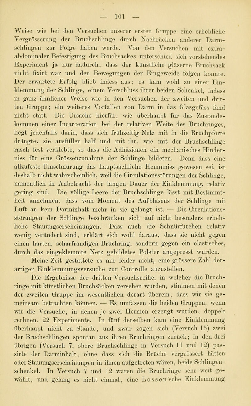 Weise wie bei den Versuchen unserer ersten Grupjje eine erhebliche Yergrösserung der Bruchschlinge durch Nachrücken anderer Darm- schlingen zur Folge haben werde. Von den Versuchen mit extra- abdominaler Befestigung des Bruchsackes unterschied sich vorstehendes Experiment ja nur dadurch, dass der künstliche gläserne Bruchsack nicht fixirt war und den Bewegungen der Eingeweide folgen konnte. Der erwartete Erfolg blieb indess aus; es kam wohl zu einer Ein- klemmung der Schlinge, einem Verschluss ihrer beiden Schenkel, indess in ganz ähnlicher Weise wie in den Versuchen der zweiten und drit- ten Gruppe; ein weiteres Vorfallen von Darm in das Glasgefäss fand nicht statt. Die Ursache hierfür, wie überhaupt für das Zustande- kommen einer Incarceration bei der relativen Weite des Bruchrinffes, liegt jedenfalls darin, dass sich frühzeitig Netz mit in die Bruchpforte drängte, sie ausfüllen half und mit ihr, wie mit der Bruch schlinge rasch fest verklebte, so dass die Adhäsionen ein mechanisches Hinder- niss für eine Grössenzunahme der Schlinge bildeten. Denn dass eine allzufeste Umschnürung das hauptsächliche Hemmniss gewesen sei, ist deshalb nicht wahrscheinlich, weil die Circulationsstörungen der Schlinge, namentlich in Anbetracht der langen Dauer der Einklemmung, relativ gering sind. Die völlige Leere der Bruchschlinge lässt mit Bestimmt- heit annehmen, dass vom Moment des Aufblasens der Schlinge mit Luft an kein Darminhalt mehr in sie gelangt ist. — Die Circulations- störungen der Schlinge beschränken sich auf nicht besonders erheb- liche Stauungserscheinungen. Dass auch die Schnürfurchen relativ wenig verändert sind, erklärt sich wohl daraus, dass sie nicht gegen einen harten, scharfrandigen Bruchring, sondern gegen ein elastisches, durch das eingeklemmte Netz gebildetes Polster angepresst wurden. Meine Zeit gestattete es mir leider nicht, eine grössere Zahl der- artiger Einklemmungsversuche zur ControUe anzustellen. Die Ergebnisse der dritten Versuchsreihe, in welcher die Bruch- ringe mit künstlichen Bruchsäcken versehen wurden, stimmen mit denen der zweiten Gruppe im wesentlichen derart überein, dass wir sie ge- meinsam betrachten können. — Es umfassen die beiden Gruppen, wenn wir die Versuche, in denen je zwei Hernien erzeugt wurden, doppelt rechnen, 22 Experimente. In fünf derselben kam eine Einklemmung überhaupt nicht zu Stande, und zwar zogen sich (Versuch 15) zwei der Bruchschlingen spontan aus ihren Bruchringen zurück; in den drei übrigen (Versuch 7, obere Bruchschlinge in Versuch 11 und 12) pas- sirte der Darminhalt, ohne dass sich die Brüche vergrössert hätten oder Stauungserscheinungen in ihnen aufgetreten wären, beide Schiingen- schenkel. In Versuch 7 und 12 waren die Bruchringe sehr weit ge- wählt, und gelang es nicht einmal, eine Lossen'sche Einklemmung