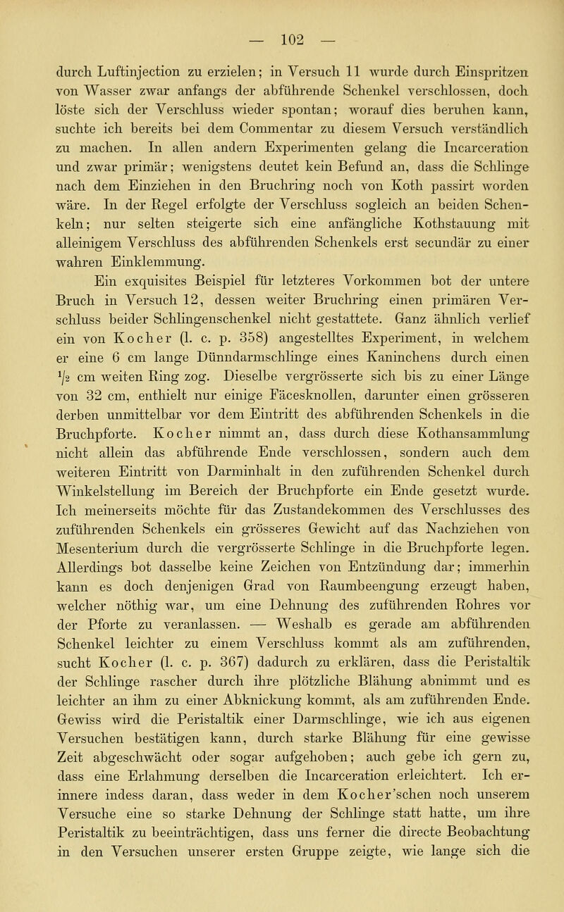 durch Luftinjection zu erzielen; in Versuch 11 wurde durch Einspritzen von Wasser zwar anfangs der abführende Schenkel verschlossen, doch löste sich der Verschluss wieder spontan; worauf dies beruhen kann, suchte ich bereits bei dem Commentar zu diesem Versuch verständlich zu machen. In allen andern Experimenten gelang die Incarceration und zwar primär; wenigstens deutet kein Befund an, dass die Sclilinge nach dem Einziehen in den Bruchring noch von Koth passirt worden wäre. In der Regel erfolgte der Verschluss sogleich an beiden Schen- keln; nur selten steigerte sich eine anfängliche Kothstauung mit alleinigem Verschluss des abführenden Schenkels erst secundär zu einer wahren Einklemmung. Ein exquisites Beispiel für letzteres Vorkommen bot der untere Bruch in Versuch 12, dessen weiter Bruchring einen primären Ver- schluss beider Schiingenschenkel nicht gestattete. Ganz ähnlich verlief ein von Kocher (1. c, p. 358) angestelltes Experiment, in welchem er eine 6 cm lange Dünndarmschlinge eines Kaninchens durch einen ^/2 cm weiten Ring zog. Dieselbe vergrösserte sich bis zu einer Länge von 32 cm, enthielt nur einige Fäcesknollen, darunter einen grösseren derben unmittelbar vor dem Eintritt des abführenden Schenkels in die Bruchpforte. Kocher nimmt an, dass durch diese Kothansammlung nicht allein das abführende Ende verschlossen, sondern auch dem weiteren Eintritt von Darminhalt in den zuführenden Schenkel durch V^inkelstellung im Bereich der Bruchpforte ein Ende gesetzt wurde. Ich meinerseits möchte für das Zustandekommen des Verschlusses des zuführenden Schenkels ein grösseres Gewicht auf das Nachziehen von Mesenterium durch die vergrösserte Schlinge in die Bruchpforte legen. Allerdings bot dasselbe keine Zeichen von Entzündung dar; immerhin kann es doch denjenigen Grad von Raumbeengung erzeugt haben, welcher nöthig war, um eine Dehnung des zuführenden Rohres vor der Pforte zu veranlassen. — Weshalb es gerade am abführenden Schenkel leichter zu einem Verschluss kommt als am zuführenden, sucht Kocher (1. c. p. 367) dadurch zu erklären, dass die Peristaltik der Schlinge rascher durch ihre plötzliche Blähung abnimmt und es leichter an ihm zu einer Abknickung kommt, als am zuführenden Ende. Gewiss wird die Peristaltik einer Darmschlinge, wie ich aus eigenen Versuchen bestätigen kann, durch starke Blähung für eine gewisse Zeit abgeschwächt oder sogar aufgehoben; auch gebe ich gern zu, dass eine Erlahmung derselben die Incarceration erleichtert. Ich er- innere indess daran, dass weder in dem Koch er'sehen noch unserem Versuche eine so starke Dehnung der Schlinge statt hatte, um ihre Peristaltik zu beeinträchtigen, dass uns ferner die directe Beobachtung in den Versuchen unserer ersten Gruppe zeigte, wie lange sich die