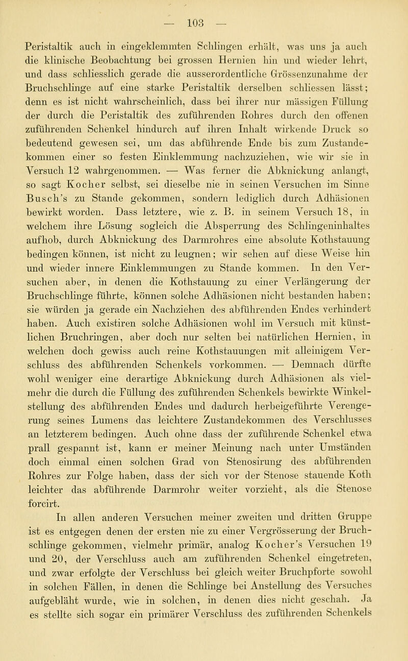 Peristaltik auch in eingeklemmten Schlingen erhält, was uns ja auch die klinische Beohachtung bei grossen Hernien hin und wieder lehrt, und dass schliesslich gerade die ausserordentliche Grössenzunahme der Bruchschlinge auf eine starke Peristaltik derselben schliessen lässt; denn es ist nicht wahrscheinlich, dass bei ihrer nur massigen Füllung der durch die Peristaltik des zuführenden Rohres durch den offenen zuführenden Schenkel hindurch auf ihren Inhalt wirkende Druck so bedeutend gewesen sei, um das abführende Ende bis zum Zustande- kommen einer so festen Einklemmung nachzuziehen, wie wir sie in Versuch 12 wahrgenommen. — Was ferner die Abknickung anlangt, so sagt Kocher selbst, sei dieselbe nie in seinen Versuchen im Sinne Busch's zu Stande gekommen, sondern lediglich durch Adhäsionen bewirkt worden. Dass letztere, wie z. B. in seinem Versuch 18, in welchem ihre Lösung sogleich die Absperrung des Schiingeninhaltes aufhob, durch Abknickung des Darmrohres eine absolute Kothstauung bedingen können, ist nicht zu leugnen; wir sehen auf diese Weise hin und wieder innere Einklemmungen zu Stande kommen. In den Ver- suchen aber, in denen die Kothstauung zu einer Verlängerung der Bruchschlinge führte, können solche Adhäsionen nicht bestanden haben; sie würden ja gerade ein Nachziehen des abführenden Endes verhindert haben. Auch existiren solche Adhäsionen wohl im Versuch mit künst- lichen Bruchringen, aber doch nur selten bei natürlichen Hernien, in welchen doch gewiss auch reine Kothstauungen mit alleinigem Ver- schluss des abführenden Schenkels vorkommen. — Demnach dürfte wohl weniger eine derartige Abknickung durch Adhäsionen als viel- mehr die durch die Füllung des zuführenden Schenkels bewirkte Winkel- stellung des abführenden Endes und dadurch herbeigeführte Verenge- rung seines Lumens das leichtere Zustandekommen des Verschlusses an letzterem bedingen. Auch ohne dass der zuführende Schenkel etwa prall gespannt ist, kann er meiner Meinung nach unter Umständen doch einmal einen solchen Grad von Stenosirung des abführenden Rohres zur Folge haben, dass der sich vor der Stenose stauende Koth leichter das abführende Darmrohr weiter vorzieht, als die Stenose forcirt. In allen anderen Versuchen meiner zweiten und dritten Gruppe ist es entgegen denen der ersten nie zu einer Vergrösserung der Bruch- schlinge gekommen, vielmehr primär, analog Koch er's Versuchen 19 und 20, der Verschluss auch am zuführenden Schenkel eingetreten, und zwar erfolgte der Verschluss bei gleich weiter Bruchpforte sowohl in solchen Fällen, in denen die Schlinge bei Anstellung des Versuches aufgebläht wurde, wie in solchen, in denen dies nicht geschah. Ja es stellte sich sogar ein primärer Verschluss des zuführenden Schenkels