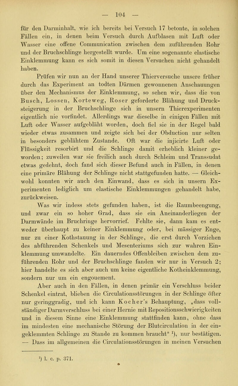 für den Darminhalt, wie ich bereits bei Versuch 17 betonte, in solchen Fällen ein, in denen beim Versuch durch Aufblasen mit Luft oder Wasser eine offene Communication zwischen dem zuführenden Rohr und der Bruchschlinge hergestellt wurde. Um eine sogenannte elastische Einklemmung kann es sich somit in diesen Versuchen nicht gehandelt haben. Prüfen wir nun an der Hand unserer Thierversuche unsere früher durch das Experiment an todten Därmen gewonnenen Anschauungen über den Mechanismus der Einklemmung, so sehen wir, dass die von Busch, Bossen, Korteweg, Roser geforderte Blähung und Druck- steigerung in der Bruchschlinge sich in unsern Thierexperimenten eigentlich nie vorfindet. Allerdings war dieselbe in einigen Fällen mit Luft oder Wasser aufgebläht worden, doch fiel sie in der Regel bald wieder etwas zusammen und zeigte sich bei der Obduction nur selten in besonders geblähtem Zustande. Oft war die injicirte Luft oder Flüssigkeit resorbirt und die Schlinge damit erheblich kleiner ge- worden; zuweilen war sie freilich auch durch Schleim und Transsudat etwas gedehnt, doch fand sich dieser Befund auch in Fällen, in denen eine primäre Blähung der Schlinge nicht stattgefunden hatte. — Gleich- wohl konnten wir auch den Einwand, dass es sich in unsern Ex- perimenten lediglich um elastische Einklemmungen gehandelt habe, zurückweisen. Was wir indess stets gefunden haben, ist die Raumbeengung, und zwar ein so hoher Grad, dass sie ein Aneinanderliegen der Darmwände im Bruchringe hervorrief. Fehlte sie, dann kam es ent- weder überhaupt zu keiner Einklemmung oder, bei massiger Enge, nur zu einer Kothstauung in der Schlinge, die erst durch Vorziehen des abführenden Schenkels und Mesenteriums sich zur wahren Ein- klemmung umwandelte. Ein dauerndes Offenbleiben zwischen dem zu- führenden Rohr und der Bruchschlinge fanden wir nur in Versuch 2; hier handelte es sich aber auch um keine eigentliche Kotheinklemmung, sondern nur um ein engouement. Aber auch in den Fällen, in denen primär ein Verschluss beider Schenkel eintrat, blieben die Circulationsstörungen in der Schlinge öfter nur geringgradig, und ich kann Kocher's Behauptung, „dass voll- ständiger Darmverschluss bei einer Hernie mit Repositionsschwierigkeiten und in diesem Sinne eine Einklemmung stattfinden kann, ohne dass im mindesten eine mechanische Störung der Blutcirculation in der ein- geklemmten Schlinge zu Stande zu kommen braucht ^), nur bestätigen. — Dass im allgemeinen die Circulationsstörungen in meinen Versuchen 1) 1. c. p. 37 L