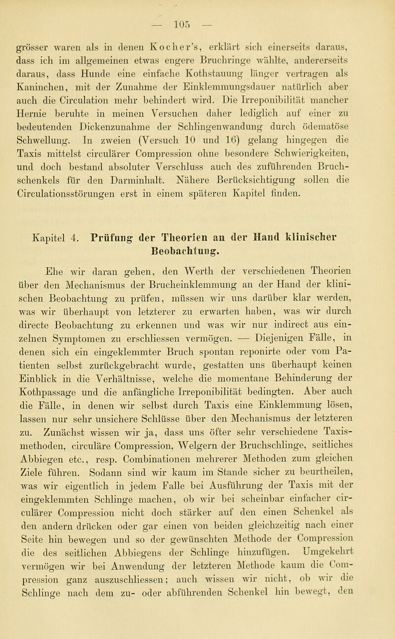 grösser waren als in denen Koch er's, erklärt sich einerseits daraus, dass ich im allgemeinen etwas engere Bruch ringe wählte, andererseits daraus, dass Hunde eine einfache Kothstauung länger vertragen als Kaninchen, mit der Zunahme der Einklemmungsdauer natürlich aber auch die Circulation mehr behindert wird. Die Irreponibilität mancher Hernie beruhte in meinen Versuchen daher lediglich auf einer zu bedeutenden Dickenzunahme der Schiingenwandung durch ödematöse Schwellung. In zweien (Versuch 10 und 16) gelang hingegen die Taxis mittelst circulärer Compression ohne besondere Schwierigkeiten, und doch bestand absoluter Verschluss auch des zuführenden Bruch- schenkels für den Darminhalt. Nähere Berücksichtigung sollen die Circulationsstörungen erst in einem sj)äteren Kapitel finden. Kapitel 4. Prüfling der Theorien an der Hand klinischer Beobachtung. Ehe wir daran gehen, den Werth der verschiedenen Theorien über den Mechanismus der Brucheinklemmung an der Hand der klini- schen Beobachtung zu prüfen, müssen wir uns darüber klar werden, was wir überhaupt von letzterer zu erwarten haben, was wir durch directe Beobachtung zu erkennen und was wir nur indirect aus ein- zelnen Symptomen zu erschliessen vermögen. — Diejenigen Fälle, in denen sich ein eingeklemmter Bruch spontan reponirte oder vom Pa- tienten selbst zurückgebracht wurde, gestatten uns überhaupt keinen Einblick in die Verhältnisse, welche die momentane Behinderung der Kothpassage und die anfängliche Irreponibilität bedingten. Aber auch die Fälle, in denen wir selbst durch Taxis eine Einklemmung lösen, lassen nur sehr unsichere Schlüsse über den Mechanismus der letzteren zu. Zunächst wissen wir ja, dass uns öfter sehr verschiedene Taxis- methoden, circuläre Compression, Weigern der Bruchschlinge, seitliches Abbiegen etc., resp. Combinationen mehrerer Methoden zum gleichen Ziele führen. Sodann sind wir kaum im Stande sicher zu beurtheilen, was wir eigentlich in jedem Falle bei Ausführung der Taxis mit der eingeklemmten Schlinge machen, ob wir bei scheinbar einfacher cir- culärer Compression nicht doch stärker auf den einen Schenkel als den andern drücken oder gar einen von beiden gleichzeitig nach einer Seite hin bewegen und so der gewünschten Methode der Compression die des seitlichen Abbiegens der Schlinge hinzufügen. Umgekehrt vermögen wir bei Anwendung der letzteren Methode kaum die Com- pression ganz auszuschliessen; auch wissen wir nicht, ob wir die Schlinge nach dem zu- oder abführenden Schenkel hin bewegt, den