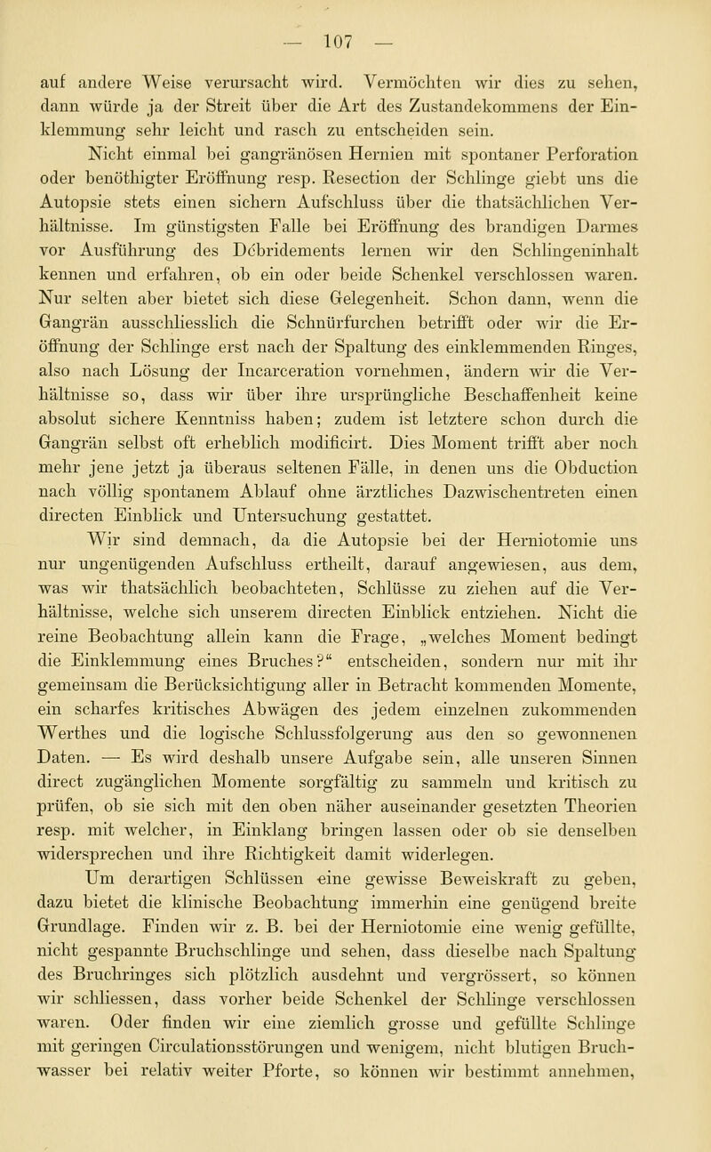 auf andere Weise verursacht wird. Vermöcliten wir dies zu sehen, dann würde ja der Streit über die Art des Zustandekommens der Ein- klemmung sehr leicht und rasch zu entscheiden sein. Nicht einmal bei gangränösen Hernien mit spontaner Perforation oder benöthigter Eröffnung resp. Resection der Schlinge giebt uns die Autopsie stets einen sichern Aufschluss über die thatsächlichen Ver- hältnisse. Im günstigsten Falle bei Eröffnung des brandigen Darmes vor Ausführung des Dcbridements lernen wir den Schiingeninhalt kennen und erfahren, ob ein oder beide Schenkel verschlossen waren. Nur selten aber bietet sich diese Gelegenheit. Schon dann, wenn die Gangrän ausschliesslich die Schnürfurchen betrifPt oder wir die Er- öffnung der Schlinge erst nach der Spaltung des einklemmenden Ringes, also nach Lösung der Incarceration vornehmen, ändern wir die Ver- hältnisse so, dass wir über ihre ursprüngliche Beschaffenheit keine absolut sichere Kenntniss haben; zudem ist letztere schon durch die Gangrän selbst oft erheblich modificirt. Dies Moment trifft aber noch mehr jene jetzt ja überaus seltenen Fälle, in denen uns die Obduction nach völlig spontanem Ablauf ohne ärztliches Dazwischentreten einen directen Einblick und Untersuchung gestattet. Wir sind demnach, da die Autopsie bei der Herniotomie uns nur ungenügenden Aufschluss ertheilt, darauf angewiesen, aus dem, was wir thatsächlich beobachteten, Schlüsse zu ziehen auf die Ver- hältnisse, welche sich unserem directen Einblick entziehen. Nicht die reine Beobachtung allein kann die Frage, „welches Moment bedingt die Einklemmung eines Bruches? entscheiden, sondern nur mit ihr gemeinsam die Berücksichtigung aller in Betracht kommenden Momente, ein scharfes kritisches Abwägen des jedem einzelnen zukommenden Werthes und die logische Schlussfolgerung aus den so gewonnenen Daten. — Es wird deshalb unsere Aufgabe sein, alle unseren Sinnen direct zugänglichen Momente sorgfältig zu sammeln und ki'itisch zu prüfen, ob sie sich mit den oben näher auseinander gesetzten Theorien resp. mit welcher, in Einklang bringen lassen oder ob sie denselben widersprechen und ihre Richtigkeit damit widerlegen. Um derartigen Schlüssen eine gewisse Beweiskraft zu geben, dazu bietet die klinische Beobachtung immerhin eine genügend breite Grundlage. Finden wir z. B. bei der Herniotomie eine wenig gefüllte, nicht gespannte Bruchschlinge und sehen, dass dieselbe nach Spaltung des Bruchringes sich plötzlich ausdehnt und vergrössert, so können wir schliessen, dass vorher beide Schenkel der Schlinge verschlossen waren. Oder finden wir eine ziemlich grosse und gefüllte Schlinge mit geringen Circulationsstörungen und wenigem, nicht blutigen Bruch- wasser bei relativ weiter Pforte, so können wir bestimmt annehmen,