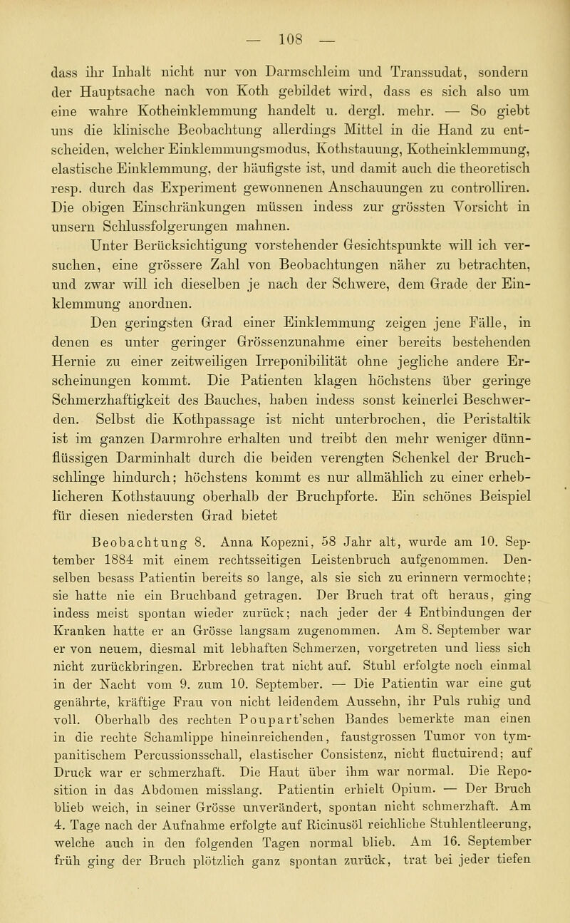 dass ilu' Inhalt nicht nur von Darmschleim und Transsudat, sondern der Hauptsache nach von Koth gebildet wird, dass es sich also um eine wahre Kotheinklemmung handelt u. dergl. mehr. — So giebt uns die klinische Beobachtung allerdings Mittel in die Hand zu ent- scheiden, welcher Einklemmungsmodus, Kothstauung, Kotheinklemmung, elastische Einklemmung, der häufigste ist, und damit auch die theoretisch resp. durch das Experiment gewonnenen Anschauungen zu controlliren. Die obigen Einschränkungen müssen indess zur grössten Vorsicht in unsern Sclilussfolgerungen mahnen. Unter Berücksichtigung vorstehender Gesichtspunkte will ich ver- suchen, eine grössere Zahl von Beobachtungen näher zu betrachten, und zwar will ich dieselben je nach der Schwere, dem Grade der Ein- klemmung anordnen. Den geringsten Grad einer Einklemmung zeigen jene Fälle, in denen es unter geringer Grössenzunahme einer bereits bestehenden Hernie zu einer zeitweiligen Irreponibilität ohne jegliche andere Er- scheinungen kommt. Die Patienten klagen höchstens über geringe Schmerzhaftigkeit des Bauches, haben indess sonst keinerlei Beschwer- den. Selbst die Kothpassage ist nicht unterbrochen, die Peristaltik ist im ganzen Darmrohre erhalten und treibt den mehr weniger dünn- flüssigen Darminhalt durch die beiden verengten Schenkel der Bruch- schlinge hindurch; höchstens kommt es nur allmählich zu einer erheb- licheren Kothstauung oberhalb der Bruchpforte. Ein schönes Beispiel für diesen niedersten Grad bietet Beobachtung 8. Anna Kopezni, 58 Jahr alt, wurde am 10. Sep- tember 1884 mit einem rechtsseitigen Leistenbruch aufgenommen. Den- selben besass Patientin bereits so lange, als sie sich zu erinnern vermochte; sie hatte nie ein Bruchband getragen. Der Bruch trat oft heraus, ging indess meist spontan wieder zurück; nach jeder der 4 Entbindungen der Kranken hatte er an Grösse langsam zugenommen. Am 8. September war er von neuem, diesmal mit lebhaften Schmerzen, vorgetreten und Hess sich nicht zurückbringen. Erbrechen trat nicht auf. Stuhl erfolgte noch einmal in der Nacht vom 9. zum 10. September. — Die Patientin war eine gut genährte, kräftige Frau von nicht leidendem Aussehn, ihr Puls ruhig und voll. Oberhalb des rechten Poupart'schen Bandes bemerkte man einen in die rechte Schamlippe hineinreichenden, faustgrossen Tumor von tym- panitischem Percussionsschall, elastischer Consistenz, nicht fluctuirend; auf Druck war er schmerzhaft. Die Haut über ihm war normal. Die Repo- sition in das Abdomen misslang. Patientin erhielt Opium. — Der Bruch blieb weich, in seiner Grösse unverändert, spontan nicht schmerzhaft. Am 4. Tage nach der Aufnahme erfolgte auf Ricinusöl reichliche Stuhlentleerung, welche auch in den folgenden Tagen normal blieb. Am 16. September früh ging der Bruch plötzlich ganz spontan zurück, trat bei jeder tiefen