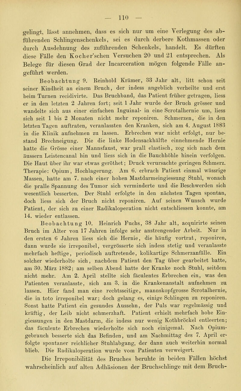 gelingt, lässt annehmen, dass es sich nur um eine Verlegung des ab- führenden Schlingenschenkels, sei es durch derbere Kothmassen oder durch Ausdehnung des zuführenden Schenkels, handelt. Es dürften diese Fälle den Kocher'schen Versuchen 20 und 21 entsprechen. Als Belege für diesen Grad der Incarceration mögen folgende Fälle an- geführt werden. Beobachtung 9. ßeinhoM Krämer, 33 Jahr alt, litt schon seit seiner Kindheit au einem Bruch, der indess angeblich verheilte und erst beim Turnen recidivirte. Das Bruchband, das Patient früher getragen, Hess er in den letzten 2 Jahren fort; seit 1 Jahr wurde der Bruch grösser und wandelte sich aus einer einfachen Inguinal- in eine Scrotalhernie um, liess sich seit 1 bis 2 Monaten nicht mehr reponiren. Schmerzen, die in den letzten Tagen auftraten, veranlassten den Kranken, sich am 4. August 1883 in die Klinik aufnehmen zu lassen. Erbrechen war nicht erfolgt, nur be- stand Brechneigung. Die die linke Hodensackhälfte einnehmende Hernie hatte die Grösse einer Mannsfaust, war prall elastisch, zog sich nach dem äussern Leistencanal hin und liess sich in die Bauchhöhle hinein verfolgen. Die Haut über ihr war etwas geröthet; Druck verursachte geringen Schmerz. Therapie: Opium, Hochlagerung. Am 6. ei-brach Patient einmal wässrige Massen, hatte am 7. nach einer hohen Mastdarmeingiessung Stuhl, wonach die pralle Spannung des Tumor sich verminderte und die Beschwerden sich wesentlich besserten. Der Stuhl erfolgte in den nächsten Tagen spontan, doch liess sich der Bruch nicht reponiren. Auf seinen Wunsch wurde Patient, der sich zu einer Radikaloperation nicht entschliessen konnte, am 14. wieder entlassen. Beobachtung 10, Heinrich Fuchs, 38 Jahr alt, acquirirte seinen Bruch im Alter von 17 Jahren infolge sehr anstrengender Arbeit. Nur in den ersten 6 Jahren liess sich die Hernie, die häufig vortrat, reponiren, dann wurde sie irreponibel, vergrösserte sich indess stetig und veranlasste mehrfach heftige, periodisch auftretende, kolikartige Schmerzanfälle. Ein solcher wiederholte sich, nachdem Patient den Tag über gearbeitet hatte, am 30. März 1882; am selben Abend hatte der Kranke noch Stuhl, seitdem nicht mehr. Am 2. April stellte sich fäculentes Erbrechen ein, was den Patienten veranlasste, sich am 3. in die Krankenanstalt aufnehmen zu lassen. Hier fand man eine rechtsseitige, mannskopfgrosse Scrotalhernie, die in toto iiTeponibel war; doch gelang es, einige Schlingen zu reponiren. Sonst hatte Patient ein gesundes Aussehn, der Puls war regelmässig und kräftig, der Leib nicht schmerzhaft. Patient erhielt mehrfach hohe Ein- giessungen in den Mastdarm, die indess nur wenig Kothbröckel entleerten; das fäculente Erbrechen wiederholte sich noch einigemal. Nach Opium- gebrauch besserte sich das Befinden, und am Nachmittag des 7. Api-il er- folgte spontaner reichlicher Stuhlabgang, der dann auch weiterhin normal blieb. Die Radikaloperation wurde vom Patienten verweigert. Die Irreponibilität des Bruches beruhte in beiden Fällen höchst wahrscheinlich auf alten Adhäsionen der Bruchschlinge mit dem Bruch-