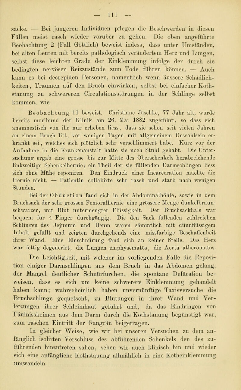 sacke. — Bei jüngeren Individuen pflegen die Beschwerden in diesen Fällen meist rasch wieder vorüber zu gehen. Die oben angeführte Beobachtung 2 (Fall Göttlich) beweist indess, dass unter Umständen, bei alten Leuten mit bereits pathologisch verändertem Herz und Lungen, selbst diese leichten Grade der Einklemmung infolge der durch sie bedingten nervösen Reizzustände zum Tode fuhren können. — Auch kann es bei decrepiden Personen, namentlich wenn äussere Schädlich- keiten , Traumen auf den Bruch einwirken, selbst bei einfacher Koth- stauung zu schwereren Circulationsstörungen in der Schlinge selbst kommen, wie Beobachtung 11 beweist. Christiane Jäschke, 77 Jahr alt, wurde bereits moribund der Klinik am 26. Mai 1882 zugeführt, so dass sich anamnestisch von ihr nur erheben liess, dass sie schon seit vielen Jahren an einem Bruch litt, vor wenigen Tagen mit allgemeinem Unwohlsein er- krankt sei, welches sich plötzlich sehr verschlimmert habe. Kurz vor der Aufnahme in die Krankenanstalt hatte sie noch Stuhl gehabt. Die Unter- suchung ergab eine grosse bis zur Mitte des Oberschenkels herabreichende linksseitige Schenkelhernie; ein Theil der sie füllenden Darmschlingen liess sich ohne Mühe reponiren. Den Eindruck einer Incarceration machte die Hernie nicht. — Patientin collabirte sehr rasch und starb nach wenigen Stunden. Bei der Obduction fand sich in der Abdominalhöhle, sowie in dem Bruchsack der sehr grossen Femoralhernie eine grössere Menge dunkelbraun- schwarzer, mit Blut untermengter Flüssigkeit. Der Bruchsackhals war bequem für 4 Finger durchgängig. Die den Sack füllenden zahlreichen Schlingen des Jejunum und Ileum waren sämmtlich mit dünnflüssigem Inhalt gefüllt und zeigten durchgehends eine missfarbige Beschaffenheit ihrer Wand. Eine Einschnürung fand sich an keiner Stelle, Das Herz war fettig degenerirt, die Lungen emphysematös, die Aorta atheromatös. Die Leichtigkeit, mit welcher im vorliegenden Falle die Reposi- tion einiger Darmschlingen aus dem Bruch in das Abdomen gelang, der Mangel deutlicher Schnürfurchen, die spontane Defäcation be- weisen, dass es sich um keine schwerere Einklemmung gehandelt haben kann; wahrscheinlich haben unvernünftige Taxisversuche die Bruchschlinge gequetscht, zu Blutungen in ihrer Wand und Ver- letzungen ihrer Schleimhaut geführt und, da das Eindringen von Fäulnisskeimen aus dem Darm durch die Kothstauung begünstigt war, zum raschen Eintritt der Gangrän beigetragen. In gleicher Weise, wie wir bei unseren Versuchen zu dem an- fänglich isolirten Verschluss des abführenden Schenkels den des zu- führenden hinzutreten sahen, sehen wir auch klinisch hin und Avieder sich eine anfängliche Kothstaimng allmählich in eine Kotheinklemmung umwandeln.