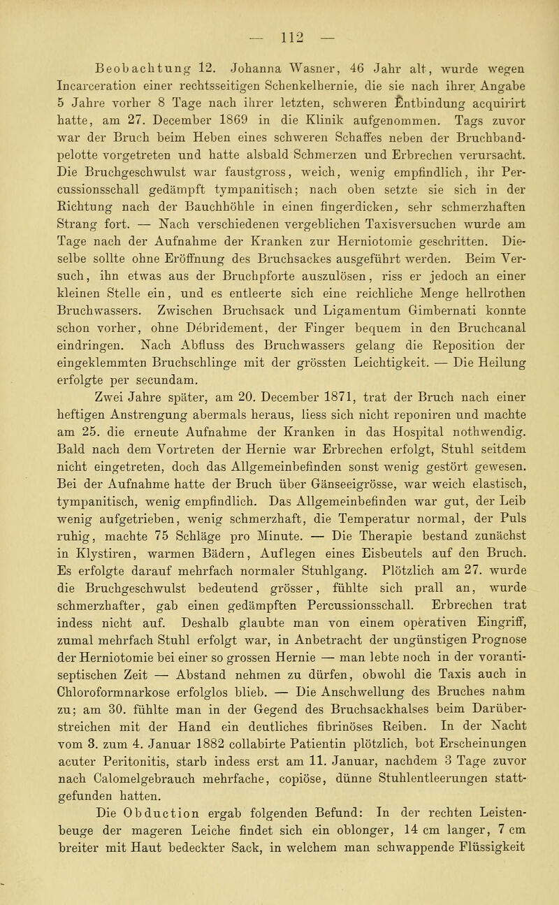 Beobachtung 12. Johanna Wasner, 46 Jahr alt, wurde wegen Incarceration einer rechtsseitigen Schenkelhernie, die sie nach ihrei: Angabe 5 Jahre vorher 8 Tage nach ihrer letzten, schweren Entbindung acquirirt hatte, am 27. December 1869 in die Klinik aufgenoinmen. Tags zuvor war der Bruch beim Heben eines schweren Schaffes neben der Bruchband- pelotte vorgetreten und hatte alsbald Schmerzen und Erbrechen verursacht. Die Bruchgeschwulst war faustgross, weich, wenig empfindlich, ihr Per- cussionsschall gedämpft tympanitisch; nach oben setzte sie sich in der Eichtung nach der Bauchhöhle in einen fingerdicken; sehr schmerzhaften Strang fort. — Nach verschiedenen vergeblichen Taxisversuchen wurde am Tage nach der Aufnahme der Kranken zur Herniotomie geschritten. Die- selbe sollte ohne Eröffnung des Bruchsackes ausgeführt werden. Beim Ver- such, ihn etwas aus der Bruchpforte auszulösen, riss er jedoch an einer kleinen Stelle ein, und es entleerte sich eine reichliche Menge hellrothen Bruchwassers. Zwischen Bruchsack und Ligamentum Gimbernati konnte schon vorher, ohne Debridement, der Finger bequem in den Bruchcanal eindringen. Nach Abfluss des Bruchwassers gelang die Reposition der eingeklemmten Bruchschlinge mit der grössten Leichtigkeit. — Die Heilung erfolgte per secundam. Zwei Jahre später, am 20. December 1871, trat der Bruch nach einer heftigen Anstrengung abermals heraus, iiess sich nicht reponiren und machte am 25. die erneute Aufnahme der Kranken in das Hospital nothwendig. Bald nach dem Vortreten der Hernie war Erbrechen erfolgt, Stuhl seitdem nicht eingetreten, doch das Allgemeinbefinden sonst wenig gestört gewesen. Bei der Aufnahme hatte der Bruch über Gänseeigrösse, war weich elastisch, tympanitisch, wenig empfindlich. Das Allgemeinbefinden war gut, der Leib wenig aufgetrieben, wenig schmerzhaft, die Temperatur normal, der Puls ruhig, machte 75 Schläge pro Minute. — Die Therapie bestand zunächst in Klystiren, warmen Bädern, Auflegen eines Eisbeutels auf den Bruch. Es erfolgte darauf mehrfach normaler Stuhlgang. Plötzlich am 27. wurde die Bruchgeschwulst bedeutend grösser, fühlte sich prall an, wurde schmerzhafter, gab einen gedämpften Percussionsschall. Erbrechen trat indess nicht auf. Deshalb glaubte man von einem operativen Eingriff, zumal mehrfach Stuhl erfolgt war, in Anbetracht der ungünstigen Prognose der Herniotomie bei einer so grossen Hernie — man lebte noch in der voranti- septischen Zeit — Abstand nehmen zu dürfen, obwohl die Taxis auch in Chloroformnarkose erfolglos blieb. — Die Anschwellung des Bruches nahm zu; am 30. fühlte man in der Gegend des Bruchsackhalses beim Darüber- streichen mit der Hand ein deutliches fibrinöses Reiben. In der Xacht vom 3. zum 4. Januar 1882 collabirte Patientin plötzlich, bot Erscheinungen acuter Peritonitis, starb indess erst am 11. Januar, nachdem 3 Tage zuvor nach Calomelgebrauch mehrfache, copiöse, dünne Stuhlentleerungen statt- gefunden hatten. Die Obduction ergab folgenden Befund: In der rechten Leisten- beuge der mageren Leiche findet sich ein oblonger, 14 cm langer, 7 cm breiter mit Haut bedeckter Sack, in welchem man schwappende Flüssigkeit