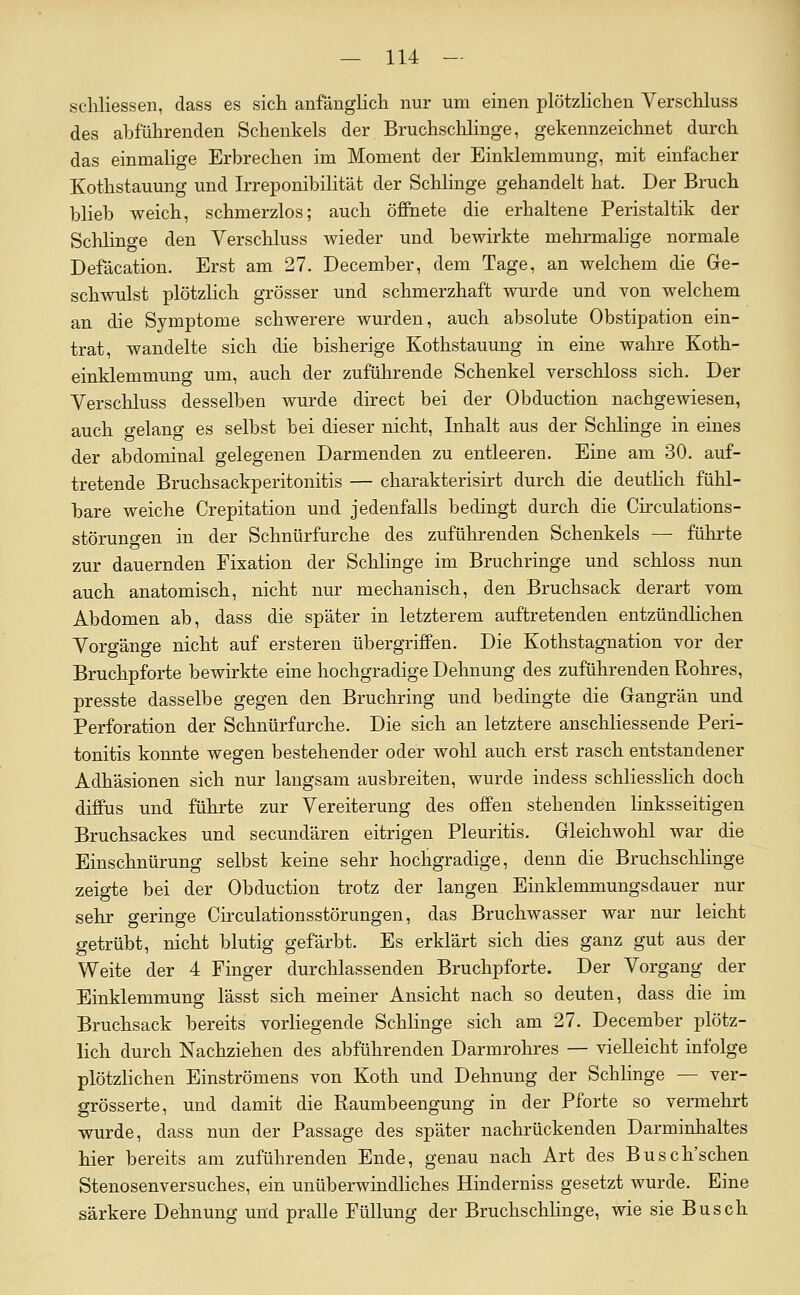 schliessen, dass es sich anfänglich nur um einen plötzlichen Verschluss des abführenden Schenkels der Bruchsclilinge, gekennzeichnet durch das einmahge Erbrechen im Moment der Einklemmung, mit einfacher Kothstauung und Irreponibilität der Schlinge gehandelt hat. Der Bruch blieb weich, schmerzlos; auch öffnete die erhaltene Peristaltik der ScliHnge den Verschluss wieder und bewirkte melirmalige normale Defacation. Erst am 27. December, dem Tage, an welchem die Ge- schwulst plötzlich grösser und schmerzhaft wurde und von welchem an die Symptome schwerere wurden, auch absolute Obstipation ein- trat, wandelte sich die bisherige Kothstauung in eine walire Koth- einklemmung um, auch der zuführende Schenkel verschloss sich. Der Verschluss desselben wurde direct bei der Obduction nachgewiesen, auch gelang es selbst bei dieser nicht, Inhalt aus der Schlinge in eines der abdominal gelegenen Darmenden zu entleeren. Eine am 30. auf- tretende Bruchsackperitonitis — charakterisirt durch die deuthch fühl- bare weiche Crepitation und jedenfalls bedingt durch die Circulations- störuno-en in der Schnürfurche des zuführenden Schenkels — führte zur dauernden Fixation der Schhnge im Bruchringe und schloss nun auch anatomisch, nicht nur mechanisch, den Bruchsack derart vom Abdomen ab, dass die später in letzterem auftretenden entzündlichen Vorgänge nicht auf ersteren übergriffen. Die Kothstagnation vor der Bruchpforte bewirkte eine hochgradige Dehnung des zuführenden Rohres, presste dasselbe gegen den Bruchring und bedingte die Grangrän und Perforation der Schnürfurche. Die sich an letztere anschliessende Peri- tonitis konnte wegen bestehender oder wohl auch erst rasch entstandener Adhäsionen sich nur langsam ausbreiten, wurde indess schliesslich doch diffus und führte zur Vereiterung des offen stehenden linksseitigen Bruchsackes und secundären eitrigen Pleuritis. Gleichwohl war die Einschnürung selbst keine sehr hochgradige, denn die Bruchsclilinge zeigte bei der Obduction trotz der langen Einklemmungsdauer nur sehr geringe Circulationsstörungen, das Bruchwasser war nur leicht getrübt, nicht blutig gefärbt. Es erklärt sich dies ganz gut aus der Weite der 4 Finger durchlassenden Bruchpforte. Der Vorgang der Einklemmung lässt sich meiner Ansicht nach so deuten, dass die im Bruchsack bereits vorliegende Schlinge sich am 27. December plötz- lich durch Nachziehen des abführenden Darmrohres — vielleicht infolge plötzlichen Einströmens von Koth und Dehnung der Schlinge — ver- grösserte, und damit die Raumbeengung in der Pforte so vermehrt wurde, dass nun der Passage des später nachrückenden Darminhaltes hier bereits am zuführenden Ende, genau nach Art des Busch'schen Stenosenversuches, ein unüberwindliches Hinderniss gesetzt wurde. Eine särkere Dehnung und pralle Füllung der BruchschHnge, wie sie Busch
