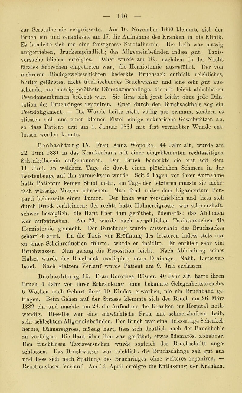 zui' Scrotalhernie vergrösserte. Am 16. November 1880 klemmte sich dei* Bruch ein und veranlasste am 17. die Aufnahme des Kranken in die Klinik. Es handelte sich um eine faustgrosse Scrotalhernie. Der Leib w&v massig aufgetrieben, druckempfindlich; das Allgemeinbefinden indess gut. Taxis- versuche blieben erfolglos. Daher wurde am 18., nachdem in der Nacht fäcales Erbrechen eingetreten war, die Herniotomie ausgeführt. Der von mehreren Bindegewebsschichten bedeckte Bruchsack enthielt reichliches, blutig gefärbtes, nicht übelriechendes Bruchwasser und eine sehr gut aus- sehende, nur massig geröthete Dünndarmschlinge, die mit leicht abhebbaren Pseudomembranen bedeckt war. Sie Hess sich jetzt leicht ohne jede Dila- tation des Bruchringes reponiren. Quer durch den Bruchsackhals zog ein Pseudoligament. — Die Wunde heilte nicht völlig per primam, sondern es stiessen sich aus einer kleinen Fistel einige nekrotische Gewebsfetzen ab, so dass Patient erst am 4. Januar 1881 mit fest vernarbter Wunde ent- lassen werden konnte. Beobachtung 15, Frau Anna Wopolka, 44 Jahr alt, wurde am 22. Juni 1881 in das Krankenhaus mit einer eingeklemmten rechtsseitigen Schenkelhernie aufgenommen. Den Bruch bemerkte sie erst seit dem 11. Juni, an welchem Tage sie durch einen plötzlichen Schmerz in der Leistenbeuge auf ihn aufmerksam wurde. Seit 2 Tagen vor ihrer Aufnahme hatte Patientin keinen Stuhl mehr, am Tage der letzteren musste sie mehr- facli wässrige Massen erbrechen. Man fand unter dem Ligamentum Pou- parti beiderseits einen Tumor. Der linke war verschieblich und Hess sich durch Druck verkleinern; der rechte hatte Hühnereigrösse, war schmerzhaft, schwer beweglich, die Haut über ihm geröthet, ödematös; das Abdomen war aufgetrieben. Am 23. wurde nach vergeblichen Taxisversuchen die Herniotomie gemacht. Der Bruchring wurde ausserhalb des Bruchsackes scharf dilatirt. Da die Taxis vor Eröfinung des letzteren indess stets nur zu einer. Scheinreduction führte, wurde er incidirt. Er enthielt sehr viel Bruchwasser. Nun gelang die Reposition leicht. Nach Abbindung seines Halses wurde der Bruchsack exstirpirt; dann Drainage, Naht, Listerver- band. Nach glattem Verlauf wurde Patient am 9. Juli entlassen. Beobachtung 16. Frau Dorothea Rösner, 40 Jahr alt, hatte ihren Bruch 1 Jahr vor ihrer Erkrankung ohne bekannte Gelegenheitsursache, 6 Wochen nach Geburt ihres 10. Kindes, erworben, nie ein Bruchband ge- tragen. Beim Gehen auf der Strasse klemmte sich der Bruch am 26. März 1882 ein und machte am 28. die Aufnahme der Kranken ins Hospital noth- wendig. Dieselbe war eine schwächliche Frau mit schmerzhaftem Leib, sehr schlechtem Allgemeinbefinden. Der Bruch war eine linksseitige Schenkel- hernie, hühnereigross, massig hart, Hess sich deutlich nach der Bauchhöhle zu verfolgen. Die Haut über ihm war geröthet, etwas ödematös, abhebbar. Den fruchtlosen Taxisversuchen wurde sogleich der Bruchschnitt ange- schlossen. Das Bruchwasser war reichlich; die Bruchschlinge sah gut aus und liess sich nach Spaltung des Bruchringes ohne weiteres reponiren. — Eeactionsloser Verlauf. Am 12. April erfolgte die Entlassung der Kranken.