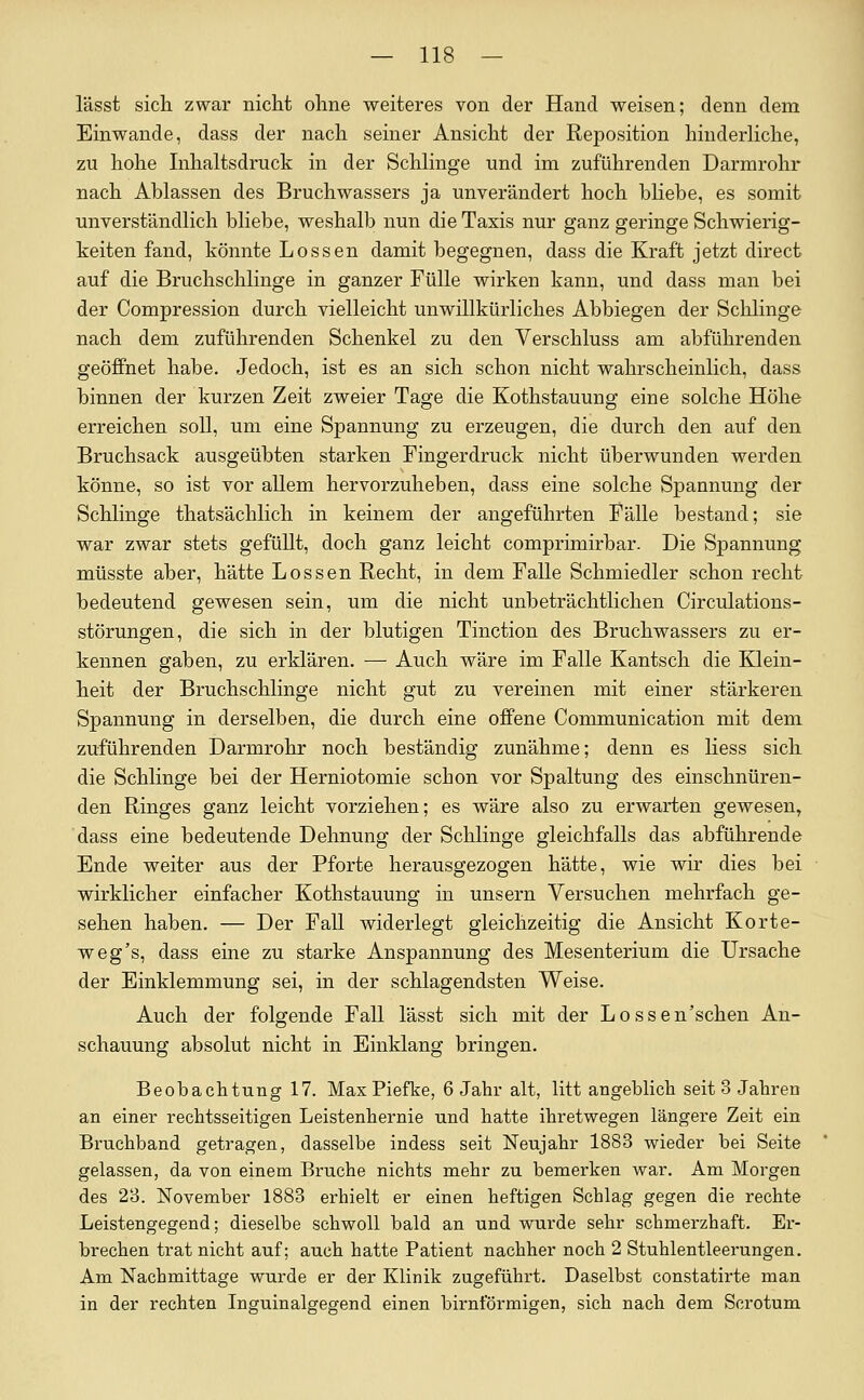 lässt sich zwar nicht ohne weiteres von der Hand weisen; denn dem Einwände, dass der nach seiner Ansicht der RejDOsition hinderliche, zu hohe Inhaltsdruck in der Schlinge und im zuführenden Darmrohr nach Ablassen des Bruchwassers ja unverändert hoch bhebe, es somit unverständlich bliebe, weshalb nun die Taxis nur ganz geringe Schwierig- keiten fand, könnte Lossen damit begegnen, dass die Kraft jetzt direct auf die Bruchschlinge in ganzer Fülle wirken kann, und dass man bei der Compression durch vielleicht unwillkürliches Abbiegen der Schlinge nach dem zuführenden Schenkel zu den Verschluss am abführenden geöffnet habe. Jedoch, ist es an sich schon nicht wahrscheinlich, dass binnen der kurzen Zeit zweier Tage die Kothstauung eine solche Höhe erreichen soll, um eine Spannung zu erzeugen, die durch den auf den Bruchsack ausgeübten starken Fingerdruck nicht überwunden werden könne, so ist vor allem hervorzuheben, dass eine solche Spannung der Schlinge thatsächlich in keinem der angeführten Fälle bestand; sie war zwar stets gefüllt, doch ganz leicht comprimirbar. Die Spannung müsste aber, hätte Lossen Recht, in dem Falle Schmiedler schon recht bedeutend gewesen sein, um die nicht unbeträchtlichen Circulations- störungen, die sich in der blutigen Tinction des Bruchwassers zu er- kennen gaben, zu erklären. — Auch wäre im Falle Kantsch die Klein- heit der Bruchschlinge nicht gut zu vereinen mit einer stärkeren Spannung in derselben, die durch eine offene Communication mit dem zuführenden Darmrohr noch beständig zunähme; denn es liess sich die Schlinge bei der Herniotomie schon vor Spaltung des einschnüren- den Ringes ganz leicht vorziehen; es wäre also zu erwarten gewesen, dass eine bedeutende Dehnung der Schlinge gleichfalls das abführende Ende weiter aus der Pforte herausgezogen hätte, wie wir dies bei wirklicher einfacher Kothstauung in unsern Versuchen mehrfach ge- sehen haben. — Der Fall widerlegt gleichzeitig die Ansicht Korte- weg's, dass eine zu starke Anspannung des Mesenterium die Ursache der Einklemmung sei, in der schlagendsten Weise. Auch der folgende Fall lässt sich mit der Lossen'schen An- schauung absolut nicht in Einklang bringen. Beobachtung 17. MaxPiefke, 6 Jahr alt, litt angeblich seit 3 Jahren an einer rechtsseitigen Leistenhernie und hatte ihretwegen längere Zeit ein Bruchband getragen, dasselbe indess seit Neujahr 1883 wieder bei Seite gelassen, da von einem Bruche nichts mehr zu bemerken war. Am Morgen des 28. November 1883 erhielt er einen heftigen Schlag gegen die rechte Leistengegend; dieselbe schwoll bald an und wurde sehr schmerzhaft. Er- brechen trat nicht auf; auch hatte Patient nachher noch 2 Stublentleerungen. Am Nachmittage wurde er der Klinik zugeführt. Daselbst constatirte man in der rechten Inguinalgegend einen birnförmigen, sich nach dem Scrotum
