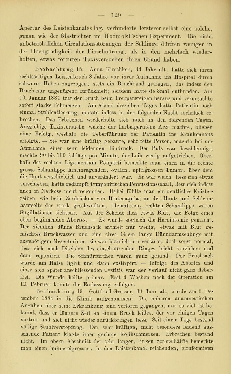 Apertur des Leistenkanales lag, verhinderte letzterer selbst eine solche, genau wie der Grlastrichter im Hofmokl'schen Experiment. Die nicht unbeträchtlichen Circulationsstörungen der Schlinge dürften weniger in der Hochgradigkeit der Einschnürung, als in den mehrfach wieder- holten, etwas forcirten Taxisversuchen ihren Grund haben. Beobachtung 18. Anna Kirschker, 44 Jahr alt, hatte sich ihren rechtsseitigen Leistenbruch 8 Jahre vor ihrer Aufnahme ins Hospital durch schweres Heben zugezogen, stets ein Bruchband getragen, das indess den Bruch nur ungenügend zurückhielt: seitdem hatte sie 3mal entbunden. Am 10. Januar 1884 trat der Bruch beim Treppensteigen heraus und verursachte sofort starke Schmerzen. Am Abend desselben Tages hatte Patientin noch einmal Stuhlentleerung, musste indess in der folgenden Nacht mehrfach er- brechen. Das Erbrechen wiederholte sich auch in den folgenden Tagen. Ausgiebige Taxis versuche, welche der herbeigerufene Arzt machte, blieben ohne Erfolg, weshalb die Ueberführung der Patientin ins Krankenhaus erfolgte. — Sie war eine kräftig gebaute, sehr fette Person, machte bei der Aufnahme einen sehr leidenden Eindruck. Der Puls war beschleunigt, machte 90 bis 100 Schläge pro Minute, der Leib wenig aufgetrieben. Ober- halb des rechten Ligamentum Pouparti bemerkte man einen in die rechte grosse Schamlippe hineinragenden, ovalen, apfelgrossen Tumor, über dem die Haut verschieblich und unverändert war. Er war weich; Hess sich etwas verschieben, hatte gedämpft tympanitischenPercussionsschall, Hess sich indess auch in Narkose nicht reponiren. Dabei fühlte man ein deutliches Knister- reiben, wie beim Zerdrücken von Blutcoagula; an der Haut- und Schleira- hautseite der stark geschwellten, ödematösen, rechten Schamlippe waren Sugillationen sichtbar. Aus der Scheide floss etwas Blut, die Folge eines eben beginnenden Abortes. — Es wurde sogleich die Herniotomie gemacht. Der ziemlich dünne Bruchsack enthielt nur wenig, etwas mit Blut ge- mischtes Bruchwasser und eine circa 14 cm lange Dünndarmschlinge mit zugehörigem Mesenterium, sie war bläulichroth verfärbt, doch sonst normal, Hess sich nach Discision des einschnürenden Ringes leicht vorziehen und dann reponiren. Die Schnürfurchen waren ganz gesund. Der Bruchsack wurde am Halse ligirt und dann exstirpirt. — Infolge des Abortes und einer sich später anschliessenden Cystitis war der Verlauf nicht ganz fieber- frei. Die Wunde heilte primär. Erst 4 Wochen nach der Operation am 12. Februar konnte die Entlassung erfolgen. Beobachtung 19. Gottfried Grosser, 38 Jahr alt, wurde am 8. De- cember 1884 in die Klinik aufgenommen. Die näheren anamnestischen Angaben über seine Erkrankung sind verloren gegangen, nur so viel ist be- kannt, dass er längere Zeit an einem Bruch leidet, der vor einigen Tagen vortrat und sich nicht wieder zurückbringen Hess. Seit einem Tage bestand völlige Stuhlverstopfung. Der sehr kräftige, nicht besonders leidend aus- sehende Patient klagte über geringe Kolikschmerzen. Erbrechen bestand nicht. Im obern Abschnitt der sehr langen, linken Scrotalhälfte bemerkte man einen hühnereigrossen, in den Leistenkanal reichenden, birnförmigen