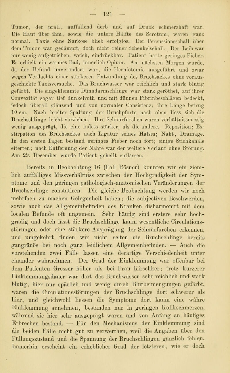 Tumor, der prall, auffallend derb und auf Druck schmerzhaft war. Die Haut über ihm, sowie die untere Hillfte des Scrotum, waren ganz normal. Taxis ohne Narkose blieb erfolglos. Der Pei-cussionsschall über dem Tumor war gedämpft, doch nicht reiner Schenkelschall. Der Leib war nur wenig aufgetrieben, weich, eindrückbar. Patient hatte geringes Fieber. Er erhielt ein warmes Bad, innerlich Opium. Am nächsten Morgen wurde, da der Befund unverändert war, die Herniotomie ausgeführt und zwar wegen Verdachts einer stärkeren Entzündung des Bruchsackes ohne voraus- geschickte Taxisversuche. Das Bruchwasser war reichlich und stark blutig gefärbt. Die eingeklemmte Dünndarmschlinge war stark geröthet, auf ihrer Convexität sogar tief dunkelroth und mit dünnen Fibrinbeschlägen bedeckt, jedoch überall glänzend und von normaler Consistenz; ihre Länge betrug 10 cm. Nach breiter Spaltung der Bruchpforte nach oben Hess sich die Bruchschlinge leicht vorziehen. Ihre Schnürfurchen waren verhältnissmässig wenig ausgeprägt, die eine indess stärker, als die andere. Reposition; Ex- stirpation des Bruchsackes nach Ligatur seines Halses; Naht, Drainage. In den ersten Tagen bestand geringes Fieber noch fort; einige Stichkanäle eiterten; nach Entfernung der Nähte war der weitere Verlauf ohne Störung. Am 29. December wurde Patient geheilt entlassen. Bereits in Beobachtung 16 (Fall Rösner) konnten wir ein ziem- lich auffälliges Missverhältniss zwischen der Hochgradigkeit der Sym- ptome und den geringen pathologisch-anatomisclien Veränderungen der Bruchschlinge constatiren. Die gleiche Beobachtung werden wir noch mehrfach zu machen Gelegenheit haben; die subjectiven Beschwerden, sowie auch das Allgemeinbefinden des Kranken disharmonirt mit dem localen Befunde oft ungemein. Sehr häufig sind erstere sehr hoch- gradig und doch lässt die Bruchsclilinge kaum wesentliche Circulations- störungen oder eine stärkere Ausprägung der Schnürfurchen erkennen, und umgekehrt finden wir nicht selten die Bruchsclilinge bereits gangränös bei noch ganz leidlichem Allgemeinbefinden. — Auch die vorstehenden zwei Fälle lassen eine derartige Verschiedenheit unter einander wahrnehmen. Der Grrad der Einklemmung war offenbar bei dem Patienten Grosser höher als bei Frau Kirschker; trotz kürzerer Einklemmungsdauer war dort das Bruchwasser sehr reichlich und stark blutig, hier nur spärlich und wenig durch Blutbeimengungen gefärbt, waren die Circulationsstörungen der Bruchsclilinge dort schwerer als hier, und gleichwohl Hessen die Symptome dort kaum eine währe Einklemmung annehmen, bestanden nur in geringen Kolikschmerzen, während sie hier sehr ausgeprägt waren und von Anfang an häufiges Erbrechen bestand. — Für den Mechanismus der Einklemmung sind die beiden Fälle nicht gut zu verwerthen, weil die Angaben über den Füllungszustand und die Spannung der Bruclisclilingen gänzlich fehlen. Immerhin erscheint ein erheblicher Grad der letzteren, wde er doch.