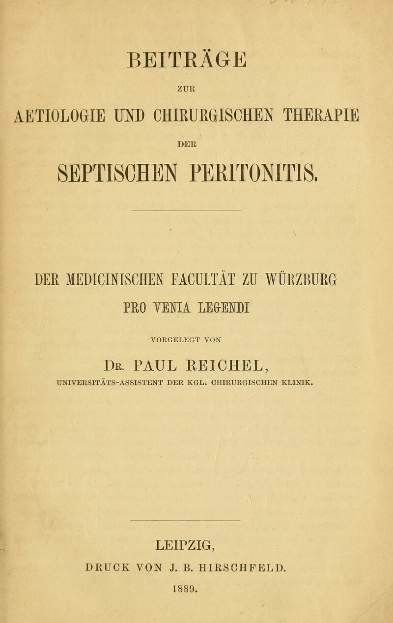 BEITRÄGE ZUR AETIOLOGIE OTD CHIEUEGISCHEN THERAPIE DEE SEPTISCHEN PERITONITIS. DER MEDICINISCHEN FACÜLTÄT ZU WÜRZBURG PEO YEIIA LEG-EIDI VORGELEGT VON Dr. PAUL EEICHEL, UNIVERSITÄTS-ASSISTENT DER KGL. CHIRURGISCHEN KLINIK. LEIPZIG, DRUCK VON J. B. HIRSCHFELD. 1889.