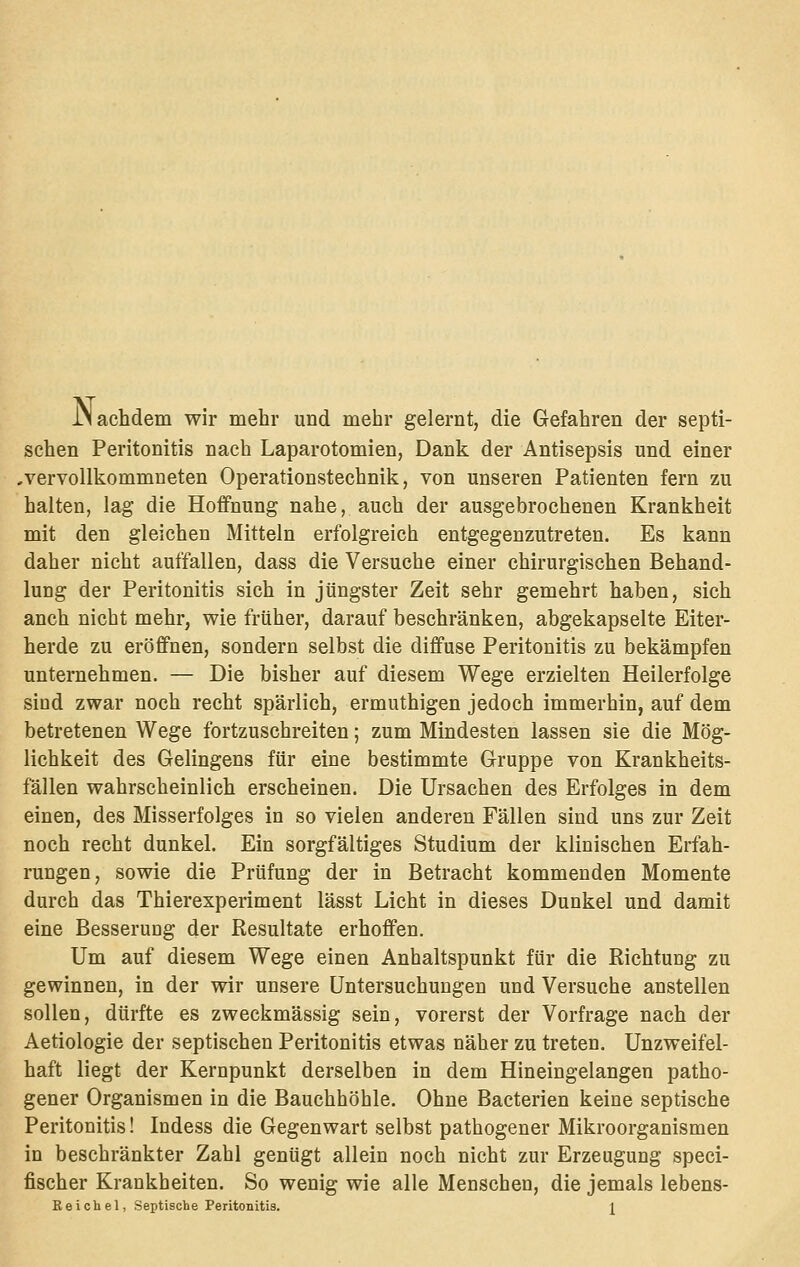 JNachdem wir mehr und mehr gelernt, die Gefahren der septi- schen Peritonitis nach Laparotomien, Dank der Antisepsis und einer ,vervollkommneten Operationstechnik, von unseren Patienten fern zu halten, lag die Hoffnung nahe, auch der ausgebrochenen Krankheit mit den gleichen Mitteln erfolgreich entgegenzutreten. Es kann daher nicht auffallen, dass die Versuche einer chirurgischen Behand- lung der Peritonitis sich in jüngster Zeit sehr gemehrt haben, sich auch nicht mehr, wie früher, darauf beschränken, abgekapselte Eiter- herde zu eröffnen, sondern selbst die diffuse Peritonitis zu bekämpfen unternehmen. — Die bisher auf diesem Wege erzielten Heilerfolge sind zwar noch recht spärlich, ermuthigen jedoch immerhin, auf dem betretenen Wege fortzuschreiten; zum Mindesten lassen sie die Mög- lichkeit des Gelingens für eine bestimmte Gruppe von Krankheits- fällen wahrscheinlich erscheinen. Die Ursachen des Erfolges in dem einen, des Misserfolges in so vielen anderen Fällen sind uns zur Zeit noch recht dunkel. Ein sorgfältiges Studium der klinischen Erfah- rungen, sowie die Prüfung der in Betracht kommenden Momente durch das Thierexperiment lässt Licht in dieses Dunkel und damit eine Besserung der Resultate erhoffen. Um auf diesem Wege einen Anhaltspunkt für die Richtung zu gewinnen, in der wir unsere Untersuchungen und Versuche anstellen sollen, dürfte es zweckmässig sein, vorerst der Vorfrage nach der Aetiologie der septischen Peritonitis etwas näher zu treten. Unzweifel- haft liegt der Kernpunkt derselben in dem Hineingelangen patho- gener Organismen in die Bauchhöhle. Ohne Bacterien keine septische Peritonitis! Indess die Gegenwart selbst pathogener Mikroorganismen in beschränkter Zahl genügt allein noch nicht zur Erzeugung speci- fischer Krankheiten. So wenig wie alle Menschen, die jemals lebens- Eeichel, Septische Peritonitis. i