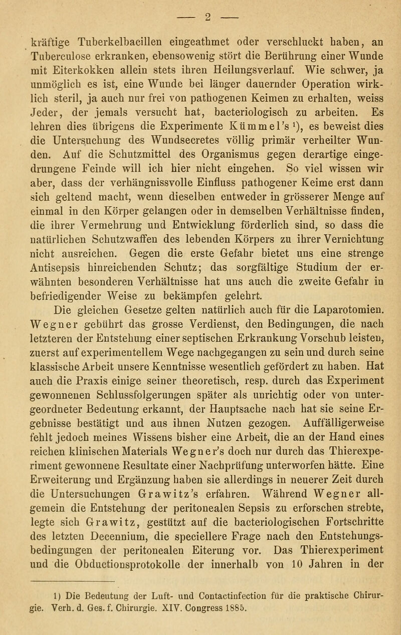 kräftige Tuberkelbacillen eingeathmet oder verschluckt haben, an Tuberculose erkranken, ebensowenig stört die Berührung einer Wunde mit Eiterkokken allein stets ihren Heilungsverlauf. Wie schwer, ja unmöglich es ist, eine Wunde bei länger dauernder Operation wirk- lich steril, ja auch nur frei von pathogenen Keimen zu erhalten, weiss Jeder, der jemals versucht hat, bacteriologisch zu arbeiten. Es lehren dies übrigens die Experimente Kümmel's i), es beweist dies die Untersuchung des Wundsecretes völlig primär verheilter Wun- den. Auf die Schutzmittel des Organismus gegen derartige einge- drungene Feinde will ich hier nicht eingehen. So viel wissen wir aber, dass der verhängnissvolle Einfluss pathogener Keime erst dann sich geltend macht, wenn dieselben entweder in grösserer Menge auf einmal in den Körper gelangen oder in demselben Verhältnisse finden, die ihrer Vermehrung und Entwicklung förderlich sind, so dass die natürlichen Schutzwaffen des lebenden Körpers zu ihrer Vernichtung nicht ausreichen. Gegen die erste Gefahr bietet uns eine strenge Antisepsis hinreichenden Schutz; das sorgfältige Studium der er- wähnten besonderen Verhältnisse hat uns auch die zweite Gefahr in befriedigender Weise zu bekämpfen gelehrt. Die gleichen Gesetze gelten natürlich auch für die Laparotomien. Wegner gebührt das grosse Verdienst, den Bedingungen, die nach letzteren der Entstehung einer septischen Erkrankung Vorschub leisten, zuerst auf experimentellem Wege nachgegangen zu sein und durch seine klassische Arbeit unsere Kenntnisse wesentlich gefördert zu haben. Hat auch die Praxis einige seiner theoretisch, resp. durch das Experiment gewonnenen Schlussfolgerungen später als unrichtig oder von unter- geordneter Bedeutung erkannt, der Hauptsache nach hat sie seine Er- gebnisse bestätigt und aus ihnen Nutzen gezogen. Auffälligerweise fehlt jedoch meines Wissens bisher eine Arbeit, die an der Hand eines reichen klinischen Materials Wegner's doch nur durch das Thierexpe- riment gewonnene Resultate einer Nachprüfung unterworfen hätte. Eine Erweiterung und Ergänzung haben sie allerdings in neuerer Zeit durch die Untersuchungen Grawitz's erfahren. Während Wegner all- gemein die Entstehung der peritonealen Sepsis zu erforschen strebte, legte sich Grawitz, gestützt auf die bacteriologischen Fortschritte des letzten Decennium, die speciellere Frage nach den Entstehungs- bedingungen der peritonealen Eiterung vor. Das Thierexperiment und die Obductionsprotokolle der innerhalb von 10 Jahren in der 1) Die Bedeutung der Luft- und Contactinfection für die praktische Chirur- gie. Verh. d. Ges. f. Chirurgie. XIV. Congress 1885.