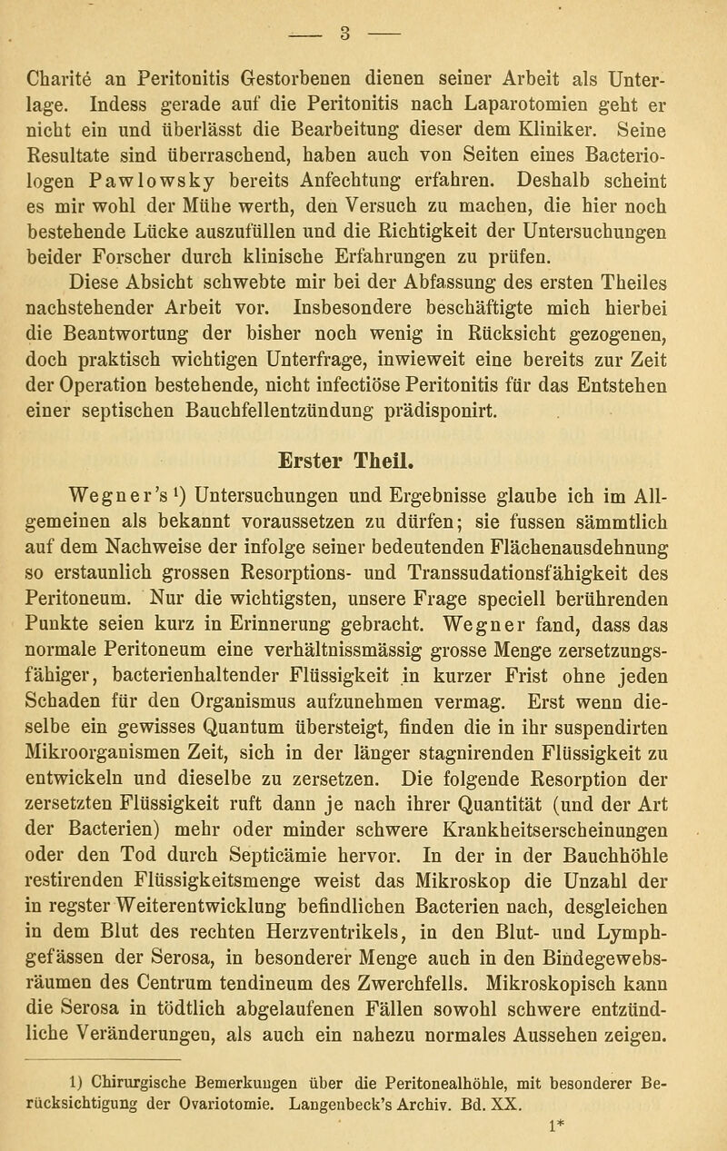 Charite an Peritonitis Gestorbenen dienen seiner Arbeit als Unter- lage. Indess gerade auf die Peritonitis nach Laparotomien geht er nicht ein und tiberlässt die Bearbeitung dieser dem Kliniker. Seine Resultate sind überraschend, haben auch von Seiten eines Bacterio- logen Pawlowsky bereits Anfechtung erfahren. Deshalb scheint es mir wohl der Mühe werth, den Versuch zu machen, die hier noch bestehende Lücke auszufüllen und die Richtigkeit der Untersuchungen beider Forscher durch klinische Erfahrungen zu prüfen. Diese Absicht schwebte mir bei der Abfassung des ersten Theiles nachstehender Arbeit vor. Insbesondere beschäftigte mich hierbei die Beantwortung der bisher noch wenig in Rücksicht gezogenen, doch praktisch wichtigen Unterfrage, inwieweit eine bereits zur Zeit der Operation bestehende, nicht infectiöse Peritonitis für das Entstehen einer septischen Bauchfellentzündung prädisponirt. Erster Theil. Wegner's^) Untersuchungen und Ergebnisse glaube ich im All- gemeinen als bekannt voraussetzen zu dürfen; sie fussen sämmtlich auf dem Nachweise der infolge seiner bedeutenden Flächenausdehnung so erstaunlich grossen Resorptions- und Transsudationsfähigkeit des Peritoneum. Nur die wichtigsten, unsere Frage speciell berührenden Punkte seien kurz in Erinnerung gebracht. Wegner fand, dass das normale Peritoneum eine verhältnissmässig grosse Menge zersetzungs- fähiger, bacterienhaltender Flüssigkeit in kurzer Frist ohne jeden Schaden für den Organismus aufzunehmen vermag. Erst wenn die- selbe ein gewisses Quantum übersteigt, finden die in ihr suspendirten Mikroorganismen Zeit, sich in der länger stagnirenden Flüssigkeit zu entwickeln und dieselbe zu zersetzen. Die folgende Resorption der zersetzten Flüssigkeit ruft dann je nach ihrer Quantität (und der Art der Bacterien) mehr oder minder schwere Krankheitserscheinungen oder den Tod durch Septicämie hervor. In der in der Bauchhöhle restirenden Flüssigkeitsmenge weist das Mikroskop die Unzahl der in regster WeiterentwickluDg befindlichen Bacterien nach, desgleichen in dem Blut des rechten Herzventrikels, in den Blut- und Lymph- gefässen der Serosa, in besonderer Menge auch in den Bindegewebs- räumen des Centrum tendineum des Zwerchfells. Mikroskopisch kann die Serosa in tödtlich abgelaufenen Fällen sowohl schwere entzünd- liche Veränderungen, als auch ein nahezu normales Aussehen zeigen. 1) Chirurgische Bemerkuugen über die Peritonealhöhle, mit besonderer Be- rücksichtigung der Ovariotomie. Langenbeck's Archiv. Bd. XX.