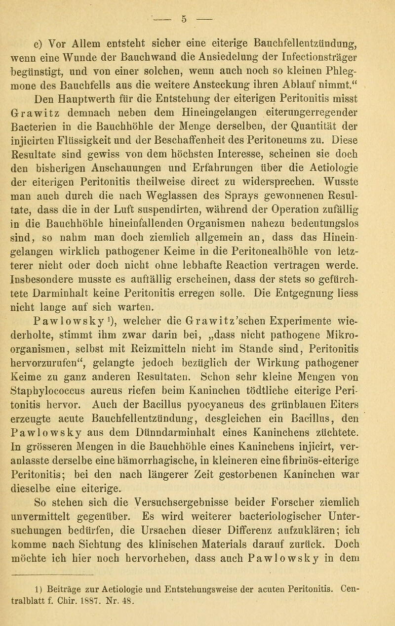 c) Vor Allem entsteht sicher eine eiterige Bauchfellentzündung, wenn eine Wunde der Bauchwand die Ansiedelung der Infectionsträger begünstigt, und von einer solchen, wenn auch noch so kleinen Phleg- mone des Bauchfells aus die weitere Ansteckung ihren Ablauf nimmt. Den Hauptwerth für die Entstehung der eiterigen Peritonitis misst Grawitz demnach neben dem Hineingelangen eiterungerregender Baeterien in die Bauchhöhle der Menge derselben, der Quantität der injicirten Flüssigkeit und der Beschaffenheit des Peritoneums zu. Diese Resultate sind gewiss von dem höchsten Interesse, scheinen sie doch den bisherigen Anschauungen und Erfahrungen über die Aetiologie der eiterigen Peritonitis theilweise direct zu widersprechen. Wusste man auch durch die nach Weglassen des Sprays gewonnenen Resul- tate, dass die in der Luft suspendirten, während der Operation zufällig in die Bauchhöhle hineinfallenden Organismen nahezu bedeutungslos sind, so nahm man doch ziemlich allgemein an, dass das Hinein- gelangen wirklich pathogener Keime in die Peritonealhöhle von letz- terer nicht oder doch nicht ohne lebhafte Reaction vertragen werde. Insbesondere musste es auftällig erscheinen, dass der stets so gefürch- tete Darminhalt keine Peritonitis erregen solle. Die Entgegnung liess nicht lange auf sich warten. Pawlowskyi), welcher die Grawitz'schen Experimente wie- derholte, stimmt ihm zwar darin bei, „dass nicht pathogene Mikro- organismen, selbst mit Reizmitteln nicht im Stande sind, Peritonitis hervorzurufen, gelangte jedoch bezüglich der Wirkung pathogener Keime zu ganz anderen Resultaten. Schon sehr kleine Mengen von Staphylococcus aureus riefen beim Kaninchen tödtliche eiterige Peri- tonitis hervor. Auch der Bacillus pyocyaneus des grünblauen Eiters erzeugte acute Bauchfellentzündung, desgleichen ein Bacillus, den Pawlowsky aus dem Dünndarminhalt eines Kaninchens züchtete. In grösseren Mengen in die Bauchhöhle eines Kaninchens injicirt, ver- anlasste derselbe eine hämorrhagische, in kleineren einefibrinös-eiterige Peritonitis; bei den nach längerer Zeit gestorbenen Kaninchen war dieselbe eine eiterige. So stehen sich die Versuchsergebnisse beider Forscher ziemlich unvermittelt gegenüber. Es wird weiterer bacteriologischer Unter- suchungen bedürfen, die Ursachen dieser Differenz aufzuklären; ich komme nach Sichtung des klinischen Materials darauf zurück. Doch möchte ich hier noch hervorheben, dass auch Pawlowsky in dem 1) Beiträge zur Aetiologie und Entstehungsweise der acuten Peritonitis. Cen- tralblatt f. Chir. 1887. Nr. 48. •