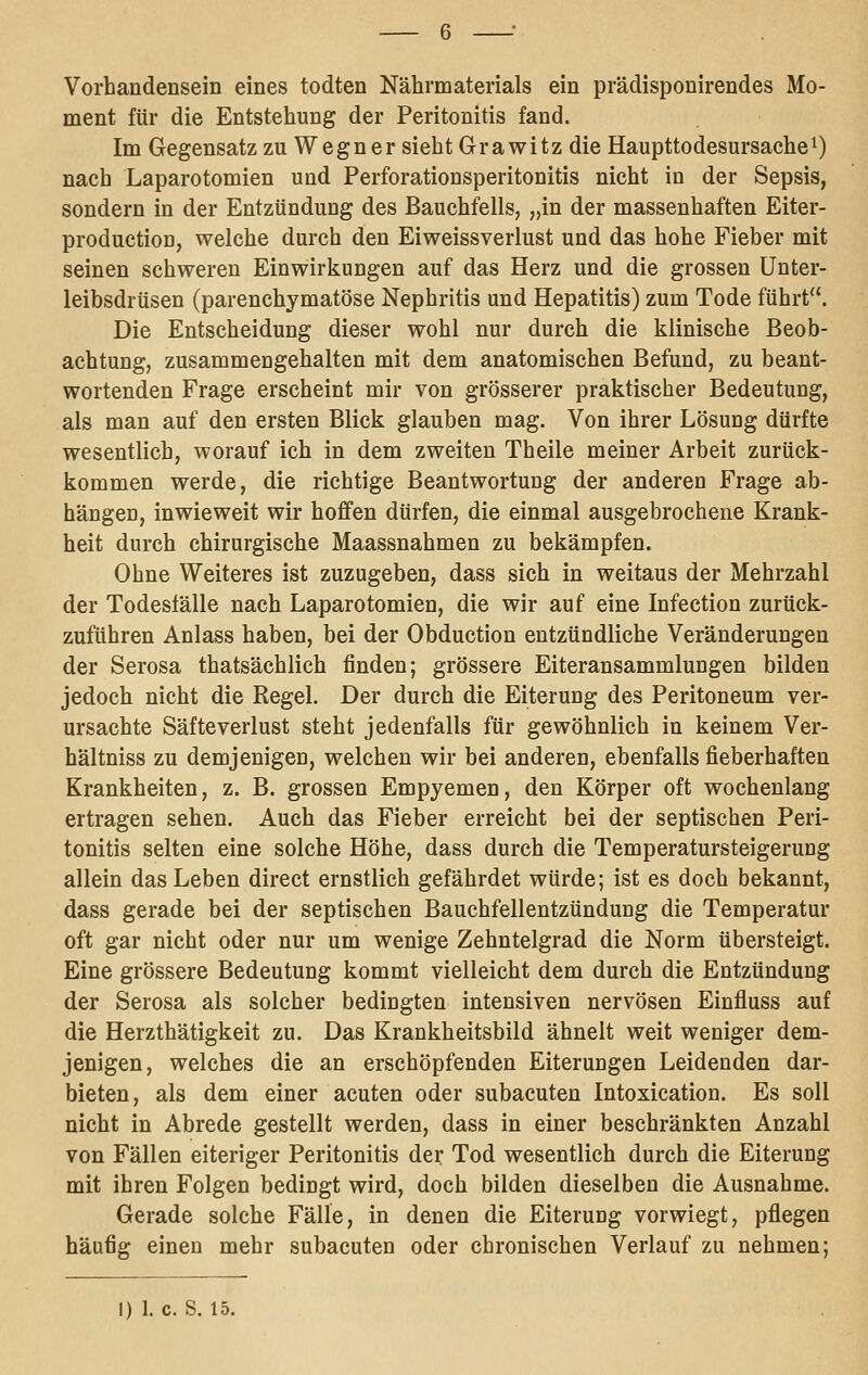 Vorhandensein eines todten Nährmaterials ein prädisponirendes Mo- ment für die Entstehung der Peritonitis fand. Im Gegensatz zu Wegner sieht Grawitz die Haupttodesursache^ nach Laparotomien und Perforationsperitonitis nicht in der Sepsis, sondern in der Entzündung des Bauchfells, „i'^ der massenhaften Eiter- production, welche durch den Eiweissverlust und das hohe Fieber mit seinen schweren Einwirkungen auf das Herz und die grossen ünter- leibsdrüsen (parenchymatöse Nephritis und Hepatitis) zum Tode führt. Die Entscheidung dieser wohl nur durch die klinische Beob- achtung, zusammengehalten mit dem anatomischen Befund, zu beant- wortenden Frage erscheint mir von grösserer praktischer Bedeutung, als man auf den ersten Blick glauben mag. Von ihrer Lösung dürfte wesentlich, worauf ich in dem zweiten Theile meiner Arbeit zurück- kommen werde, die richtige Beantwortung der anderen Frage ab- hängen, inwieweit wir hoffen dürfen, die einmal ausgebrochene Krank- heit durch chirurgische Maassnahmen zu bekämpfen. Ohne Weiteres ist zuzugeben, dass sich in weitaus der Mehrzahl der Todesfälle nach Laparotomien, die wir auf eine Infection zurück- zuführen Anlass haben, bei der Obduction entzündliche Veränderungen der Serosa thatsächlich finden; grössere Eiteransammlungen bilden jedoch nicht die Regel. Der durch die Eiterung des Peritoneum ver- ursachte Säfte Verlust steht jedenfalls für gewöhnlich in keinem Ver- hältniss zu demjenigen, welchen wir bei anderen, ebenfalls fieberhaften Krankheiten, z. B. grossen Empyemen, den Körper oft wochenlang ertragen sehen. Auch das Fieber erreicht bei der septischen Peri- tonitis selten eine solche Höhe, dass durch die Temperatursteigerung allein das Leben direct ernstlich gefährdet würde; ist es doch bekannt, dass gerade bei der septischen Bauchfellentzündung die Temperatur oft gar nicht oder nur um wenige Zehntelgrad die Norm übersteigt. Eine grössere Bedeutung kommt vielleicht dem durch die Entzündung der Serosa als solcher bedingten intensiven nervösen Einfluss auf die Herzthätigkeit zu. Das Krankheitsbild ähnelt weit weniger dem- jenigen, welches die an erschöpfenden Eiterungen Leidenden dar- bieten, als dem einer acuten oder subacuten Intoxication. Es soll nicht in Abrede gestellt werden, dass in einer beschränkten Anzahl von Fällen eiteriger Peritonitis der Tod wesentlich durch die Eiterung mit ihren Folgen bedingt wird, doch bilden dieselben die Ausnahme. Gerade solche Fälle, in denen die Eiterung vorwiegt, pflegen häufig einen mehr subacuten oder chronischen Verlauf zu nehmen; I) 1. c. S. 15.