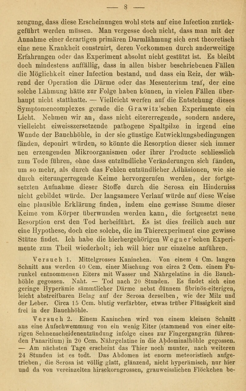 Zeugung, dass diese Erscheinungen wohl stets auf eine Infeetion zurück- geführt werden müssen. Man vergesse doch nicht, dass man mit der Annahme einer derartigen primären Darmlähmung sich erst theoretisch eine neue Krankheit construirt, deren Vorkommen durch anderweitige Erfahrungen oder das Experiment absolut nicht gestützt ist. Es bleibt doch mindestens auffällig, dass in allen bisher beschriebenen Fällen die Möglichkeit einer Infeetion bestand, und dass ein Reiz, der wäh- rend der Operation die Därme oder das Mesenterium traf, der eine solche Lähmung hätte zur Folge haben können, in vielen Fällen über- haupt nicht statthatte. — Vielleicht werfen auf die Entstehung dieses Symptomencomplexes gerade die Grawitz'schen Experimente ein Licht. Nehmen wir an, dass nicht eitererregende, sondern andere, vielleicht eiweisszersetzende pathogene Spaltpilze in irgend eine Wunde der Bauchhöhle, in der sie günstige Entwicklungsbedingungen fänden, deponirt würden, so könnte die Resorption dieser sich immer neu erzeugenden Mikroorganismen oder ihrer Producte schliesslich zum Tode führen, ohne dass entzündliche Veränderungen sich fänden, um so mehr, als durch das Fehlen entzündlicher Adhäsionen, wie sie durch eiterungerregende Keime hervorgerufen werden, der fortge- setzten Aufnahme dieser Stoffe durch die Serosa ein Hinderniss nicht gebildet würde. Der langsamere Verlauf würde auf diese Weise eine plausible Erklärung finden, indem eine gewisse Summe dieser Keime vom Körper überwunden werden kann, die fortgesetzt neue Resorption erst den Tod herbeiführt. Es ist dies freilich auch nur eine Hypothese, doch eine solche, die im Thierexperiment eine gewisse Stütze findet. Ich habe die hierhergehörigen Wegner'sehen Experi- mente zum Theil wiederholt; ich will hier nur einzelne anführen. Versuch 1. Mittelgrosses Kaninchen. Von einem 4 Cm. langen Schnitt aus werden 40 Com. einer Mischung von circa 2 Com. einem Fu- runkel entnommenen Eiters mit Wasser und Nährgelatine in die Bauch- höhle gegossen. Naht. — Tod nach 20 Stunden. Es findet sich eine geringe Hyperämie sämmtlicher Därme nebst dünnem fibrinös-eiterigen, leicht abstreifbaren Belag auf der Serosa derselben, wie der Milz und der Leber. Circa 15 Ccm. blutig verfärbter, etwas trüber Flüssigkeit sind frei in der Bauchhöhle. Versuch 2. Einem Kaninchen wird von einem kleinen Schnitt aus eine Aufschwemmung von ein wenig Eiter (stammend von einer eite- rigen Sehnenscheidenentzündung infolge eines zur Fingergangrän führen- den Panaritium) in 20 Ccm. Nährgelatine in die Abdominalhöhle gegossen. — Am nächsten Tage erscheint das Thier noch munter, nach weiteren 24 Stunden ist es todt. Das Abdomen ist enorm meteoristisch aufge- trieben , die Serosa ist völlig glatt, glänzend, nicht hyperämisch, nur hier und da von vereinzelten hirsekorngrossen, grauweisslichen Flöckchen be-