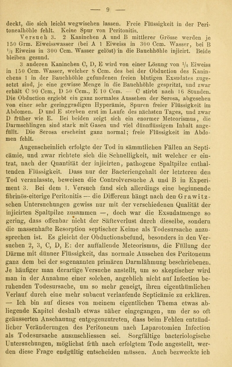 deckt, die sich leicht wegwischen lassen. Freie Flüssigkeit in der Peri- tonealhöhle fehlt. Keine Spur von Peritonitis. Versuch 3. 2 Kaninchen A und B mittlerer Grösse werden je 150 Grm. Eiweisswasser (bei A 1 Eiweiss in 300 Gem. Wasser, bei B '/2 Eiweiss in 30u Gem. Wasser gelöst) in die Bauchhöhle injicirt. Beide bleiben gesund. 3 anderen Kaninchen G, D, E wird von einer Lösung von 1/4 Eiweiss in 150 Gem. Wasser, welcher 8 Gem. des bei der Obduction des Kanin- chens 1 in der Bauchhöhle gefundenen freien blutigen Exsudates zuge- setzt sind, je eine gewisse Menge in die Bauchhöhle gespritzt, und zwar erhält G 90 Gem., D 50 Gem., E 10 Gem. — G stirbt nach 16 Stunden. Die Obduction ergieb-t ein ganz normales Aussehen der Serosa, abgesehen von einer sehr geringgradigen Hyperämie, Spuren freier Flüssigkeit im Abdomen. D und E sterben erst im Laufe des nächsten Tages, und zwar D früher wie E. Bei beiden zeigt sich ein enormer Meteorismus, die Darmschlingen sind stark mit Gasen und viel dünnflüssigem Inhalt ange- füllt. Die Serosa erscheint ganz normal; freie Flüssigkeit im Abdo- men fehlt. Augenscheinlich erfolgte der Tod in sämmtlicben Fällen an Septi- cämie, und zwar richtete sich die Schnelligkeit, mit welcher er ein- trat, nach der Quantität der injicirten, pathogene Spaltpilze enthal- tenden Flüssigkeit. Dass nur der Bacteriengehalt der letzteren den Tod veranlasste, beweisen die Controlversuche A und B in Experi- ment 3. Bei dem 1. Versuch fand sich allerdings eine beginnende fibrinös-eiterige Peritonitis — die Differenz hängt nach den Grawitz- schen Untersuchungen gewiss nur mit der verschiedenen Qualität der injicirten Spaltpilze zusammen —, doch war die Exsudatmenge so gering, dass offenbar nicht der Säfteverlust durch dieselbe, sondern die massenhafte Resorption septischer Keime als Todesursache anzu- sprechen ist. Es gleicht der Obductionsbefund, besonders in den Ver- suchen 2, 3, C, D, E: der auffallende Meteorismus, die Füllung der Därme mit dünner Flüssigkeit, das normale Aussehen des Peritoneum ganz dem bei der sogenannten primären Darmlähmung beschriebenen. Je häufiger man derartige Versuche anstellt, um so skeptischer wird man in der Annahme einer solchen, angeblich nicht auf Infection be- ruhenden Todesursache, um so mehr geneigt, ihren eigenthümlichen Verlauf durch eine mehr subacut verlaufende Septicämie zu erklären. — Ich bin auf dieses von meinem eigentlichen Thema etwas ab- liegende Kapitel deshalb etwas näher eingegangen, um der so oft geäusserten Anschauung entgegenzutreten, dass beim Fehlen entzünd- licher Veränderungen des Peritoneum nach Laparotomien Infection als Todesursache auszuschliessen sei. Sorgfältige bacteriologische Untersuchungen, möglichst früh nach erfolgtem Tode angestellt, wer- den diese Frage endgültig entscheiden müssen. Auch bezweckte ich