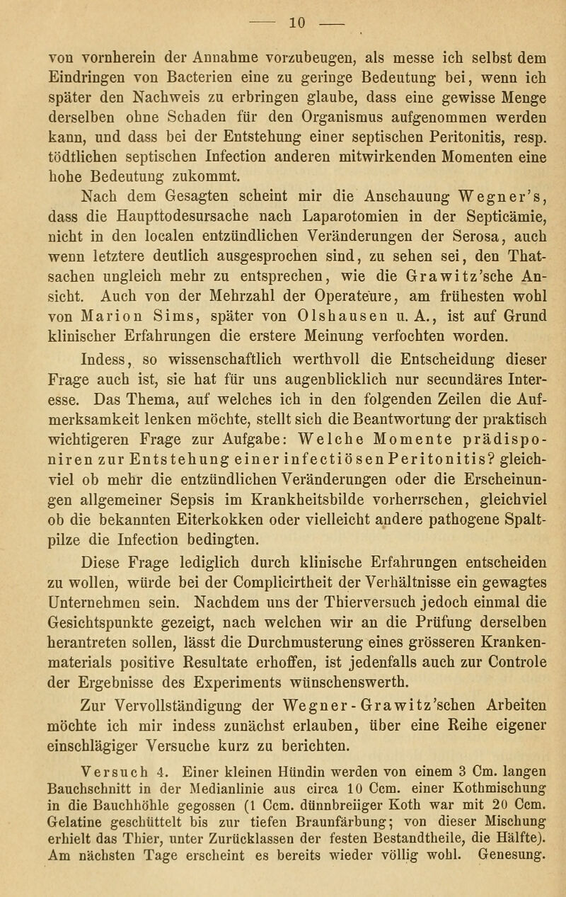 von vornherein der Annahme vorzubeugen, als messe ich selbst dem Eindringen von Bacterien eine zu geringe Bedeutung bei, wenn ich später den Nachweis zu erbringen glaube, dass eine gewisse Menge derselben ohne Schaden für den Organismus aufgenommen werden kann, und dass bei der Entstehung einer septischen Peritonitis, resp. tödtlichen septischen Infection anderen mitwirkenden Momenten eine hohe Bedeutung zukommt. Nach dem Gesagten scheint mir die Anschauung Wegner's, dass die Haupttodesursache nach Laparotomien in der Septicämie, nicht in den localen entzündlichen Veränderungen der Serosa, auch wenn letztere deutlich ausgesprochen sind, zu sehen sei, den That- sachen ungleich mehr zu entsprechen, wie die Grawitz'sche An- sicht. Auch von der Mehrzahl der Operateure, am frühesten wohl von Marion Sims, später von Olshausen U.A., ist auf Grund klinischer Erfahrungen die erstere Meinung verfochten worden. Indess, so wissenschaftlich werthvoU die Entscheidung dieser Frage auch ist, sie hat für uns augenblicklich nur secundäres Inter- esse. Das Thema, auf welches ich in den folgenden Zeilen die Auf- merksamkeit lenken möchte, stellt sich die Beantwortung der praktisch wichtigeren Frage zur Aufgabe: Welche Momente prädispo- niren zur Entstehung einer infectiösenPeritonitis? gleich- viel ob mehr die entzündlichen Veränderungen oder die Erscheinun- gen allgemeiner Sepsis im Krankheitsbilde vorherrschen, gleichviel ob die bekannten Eiterkokken oder vielleicht andere pathogene Spalt- pilze die Infection bedingten. Diese Frage lediglich durch klinische Erfahrungen entscheiden zu wollen, würde bei der Complicirtheit der Verhältnisse ein gewagtes Unternehmen sein. Nachdem uns der Thierversuch jedoch einmal die Gesichtspunkte gezeigt, nach welchen wir an die Prüfung derselben herantreten sollen, lässt die Durchmusterung eines grösseren Kranken- materials positive Resultate erhoffen, ist jedenfalls auch zur Controle der Ergebnisse des Experiments wünschenswerth. Zur Vervollständigung der Wegner-Grawitz'schen Arbeiten möchte ich mir indess zunächst erlauben, über eine Reihe eigener einschlägiger Versuche kurz zu berichten. Versuch 4. Einer kleinen Hündin werden von einem 3 Cm. langen Bauchschnitt in der Medianlinie aus circa 10 Com. einer Kothmischung in die Bauchhöhle gegossen (1 Com. dünnbreiiger Roth war mit 20 Com. Gelatine geschüttelt bis zur tiefen Braunfärbung; von dieser Mischung erhielt das Thier, unter Zurücklassen der festen Bestandtheile, die Hälfte). Am nächsten Tage erscheint es bereits wieder völlig wohl. Genesung.