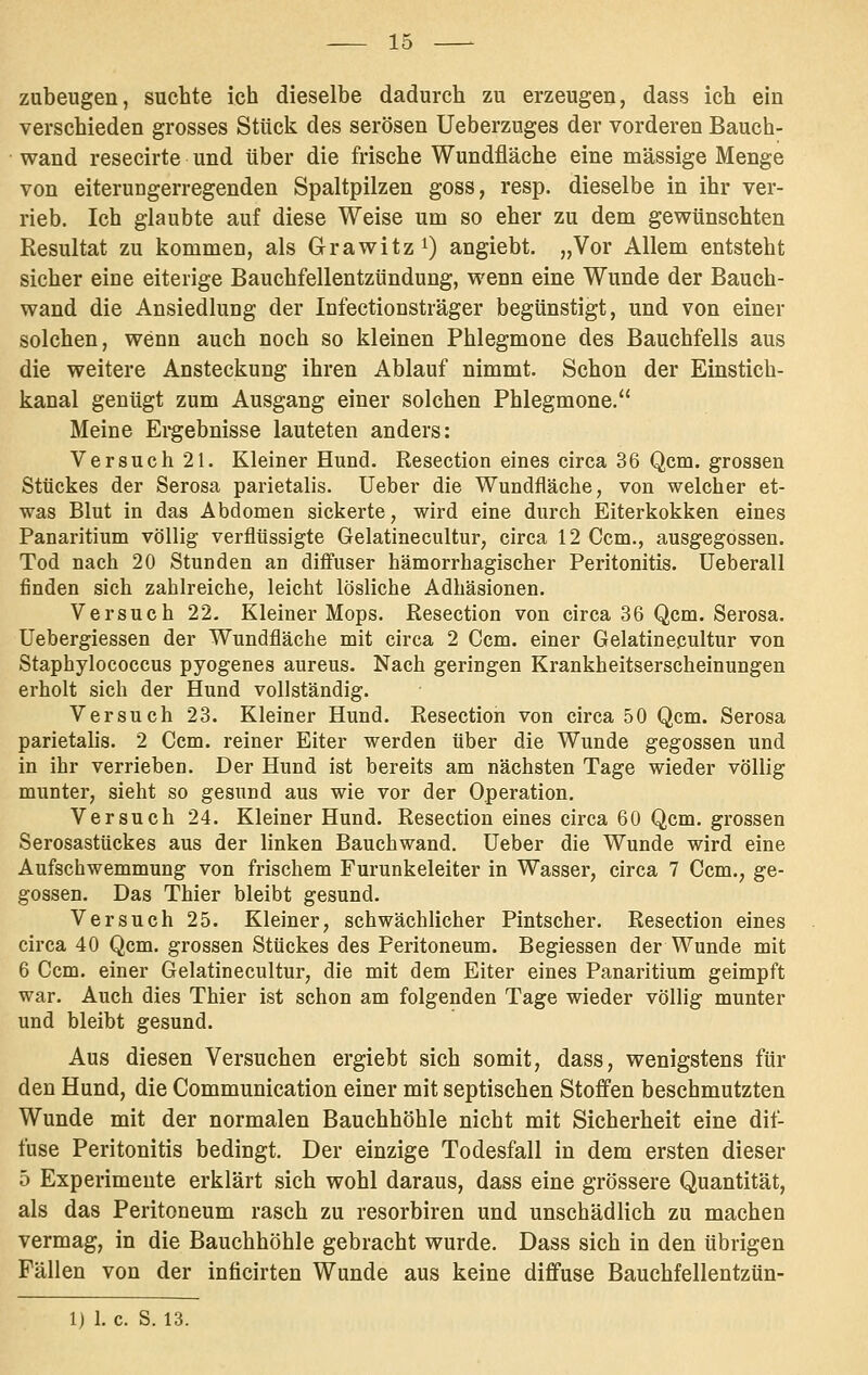 zubeugen, suchte ich dieselbe dadurch zu erzeugen, dass ich ein verschieden grosses Stück des serösen Ueberzuges der vorderen Bauch- wand resecirte und über die frische Wundfläche eine massige Menge von eiterungerregenden Spaltpilzen goss, resp. dieselbe in ihr ver- rieb. Ich glaubte auf diese Weise um so eher zu dem gewünschten Resultat zu kommen, als Grawitz^) angiebt. „Vor Allem entsteht sicher eine eiterige Bauchfellentzündung, wenn eine Wunde der Bauch- wand die Ansiedlung der Infectionsträger begünstigt, und von einer solchen, wenn auch noch so kleinen Phlegmone des Bauchfells aus die weitere Ansteckung ihren Ablauf nimmt. Schon der Einstich- kanal genügt zum Ausgang einer solchen Phlegmone. Meine Ei-gebnisse lauteten anders: Versuch 21. Kleiner Hund. Resection eines circa 36 Qcm. grossen Stückes der Serosa parietalis. lieber die Wundfläche, von welcher et- was Blut in das Abdomen sickerte, wird eine durch Eiterkokken eines Panaritium völlig verflüssigte Gelatinecultur, circa 12 Gem., ausgegossen. Tod nach 20 Stunden an diffuser hämorrhagischer Peritonitis, üeberall finden sich zahlreiche, leicht lösliche Adhäsionen. Versuch 22. Kleiner Mops. Resection von circa 36 Qcm. Serosa. Uebergiessen der Wundfläche mit circa 2 Ccm. einer Gelatinecultur von Staphylococcus pyogenes aureus. Nach geringen Krankheitserscheinungen erholt sich der Hund vollständig. Versuch 23. Kleiner Hund. Resection von circa 50 Qcm. Serosa parietalis. 2 Ccm. reiner Eiter werden über die Wunde gegossen und in ihr verrieben. Der Hund ist bereits am nächsten Tage wieder völlig munter, sieht so gesund aus wie vor der Operation. Versuch 24. Kleiner Hund. Resection eines circa 60 Qcm. grossen Serosastückes aus der linken Bauchwand. Ueber die Wunde wird eine Aufschwemmung von frischem Furunkeleiter in Wasser, circa 7 Gem., ge- gossen. Das Thier bleibt gesund. Versuch 25. Kleiner, schwächlicher Pintscher. Resection eines circa 40 Qcm. grossen Stückes des Peritoneum. Begiessen der Wunde mit 6 Ccm. einer Gelatinecultur, die mit dem Eiter eines Panaritium geimpft war. Auch dies Thier ist schon am folgenden Tage wieder völlig munter und bleibt gesund. Aus diesen Versuchen ergiebt sich somit, dass, wenigstens für den Hund, die Communication einer mit septischen Stoffen beschmutzten Wunde mit der normalen Bauchhöhle nicht mit Sicherheit eine dif- fuse Peritonitis bedingt. Der einzige Todesfall in dem ersten dieser 5 Experimente erklärt sich wohl daraus, dass eine grössere Quantität, als das Peritoneum rasch zu resorbiren und unschädlich zu machen vermag, in die Bauchhöhle gebracht wurde. Dass sich in den übrigen Fällen von der inficirten Wunde aus keine diffuse Bauchfellentzün-