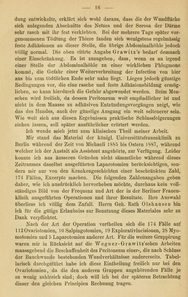 düng entwickelte, erklärt sich wohl daraus, dass die der Wundfläche sich anlegenden Abschnitte des Netzes und der Serosa der Därme sehr rasch mit ihr fest verklebten. Bei der mehrere Tage später vor- genommenen Tödtung der Thiere fanden sich wenigstens regelmässig feste Adhäsionen an dieser Stelle, die übrige Abdominalhöhle jedoch völlig normal. Die oben citirte Angabe Grawitz's bedarf demnach einer Einschränkung. Es ist zuzugeben, dass, wenn es an irgend einer Stelle der Abdominalhöhle zu einer wirklichen Phlegmone kommt, die Gefahr einer Weiterverbreitung der Infection von hier aus bis zum tödtlichen Ende sehr nahe liegt. Liegen jedoch günstige Bedingungen vor, die eine rasche und feste Adhäsionsbildung ermög- lichen, so kann hierdurch die Gefahr abgewendet werden. Beim Men- schen wird freilich, da dessen Peritoneum weit empfindlicher ist und nicht in dem Maasse zu adhäsiven Entzündungsvorgäugen neigt, wie das des Hundes, auch der günstige Ausgang ein weit seltenerer sein. Wie weit sich aus diesen Ergebnissen praktische Schlussfolgerungen ziehen lassen, soll später ausführlicher erörtert werden. Ich wende mich jetzt zum klinischen Theil meiner Arbeit. Mir stand das Material der königl. Universitätsfrauenklinik zu Berlin während der Zeit von Michaeli 1885 bis Ostern 1887, während welcher ich der Anstalt als Assistent angehörte, zur Verfügung. Leider konnte ich aus äusseren Gründen nicht sämmtliche während dieses Zeitraumes daselbst ausgeführten Laparotomien berücksichtigen, son- dern mir nur von den Krankengeschichten einer beschränkten Zahl, 174 Fällen, Excerpte machen. Die folgenden Zahlenangaben geben daher, wie ich ausdrücklich hervorheben möchte, durchaus kein voll- ständiges Bild von der Frequenz und Art der in der Berliner Frauen- klinik ausgeführten Operationen und ihrer Resultate. Ihre Auswahl überliess ich völlig dem Zufall. Herrn Geh. Rath Olshausen bin ich für die gütige Erlaubniss zur Benutzung dieses Materiales sehr zu Dank verpflichtet. Nach der Art der Operation vertheilen sich die 174 Fälle auf 1120variotomien, 10 Salpingotomien, 19 Explorativincisionen, 28 Myo- motomien und 5 Laparotomien anderer Art. Für die weitere Gruppirung waren mir in Rücksicht auf die Wegner-Grawitz'schen Arbeiten maassgebend die Beschaffenheit des Peritoneum einer-, die nach Schluss der Bauchwunde bestehenden Wundverhältnisse andererseits. Tabel- larisch durchgeführt habe ich diese Eintheilung freilich nur bei den Ovariotomien, da die den anderen Gruppen augehörendea Fälle je zu wenig zahlreich sind; doch will ich bei der späteren Betrachtung dieser den gleichen Principien Rechnung tragen.