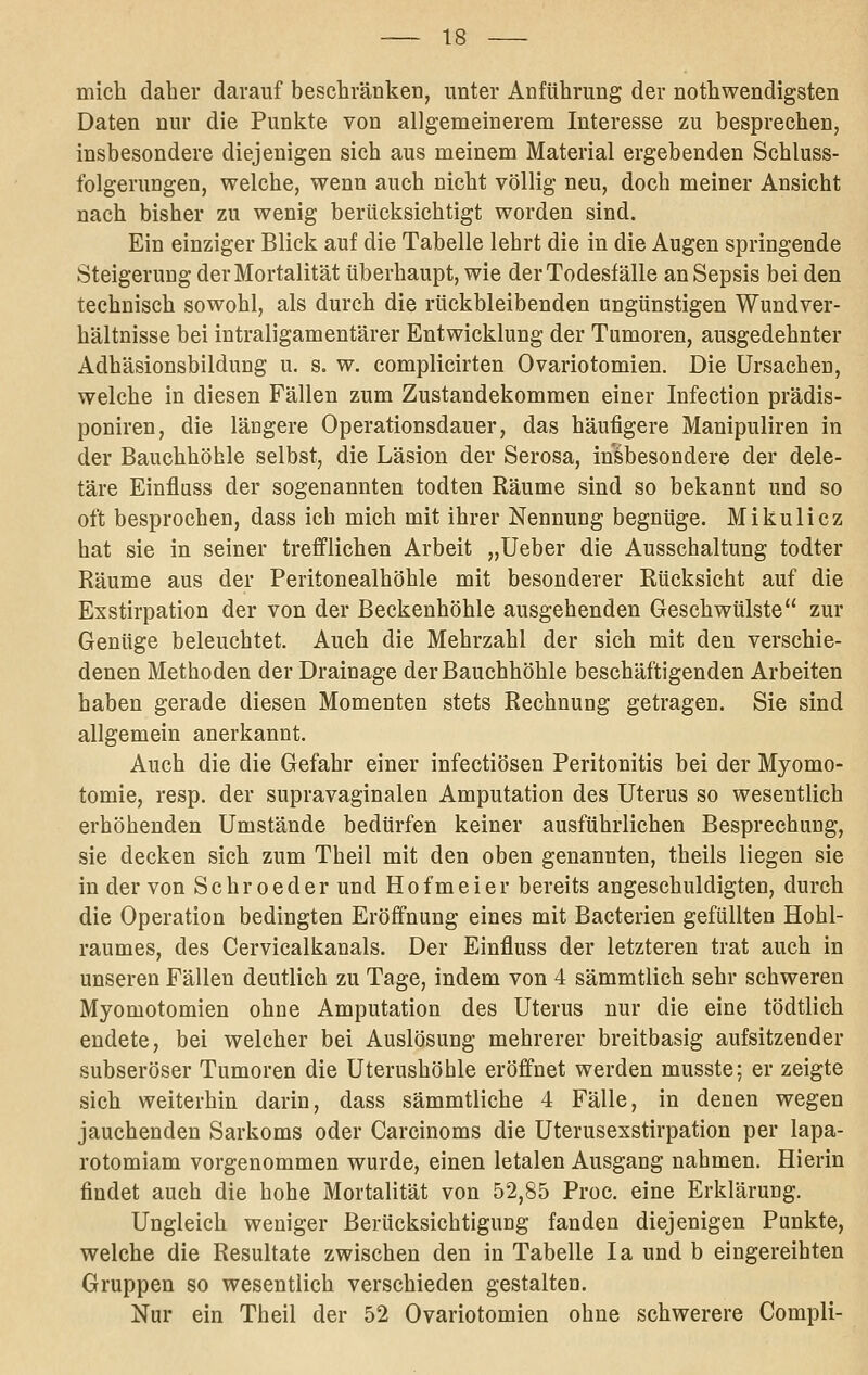 mich daher darauf beschränkeü, unter Anführung der nothwendigsten Daten nur die Punkte von allgemeinerem Interesse zu besprechen, insbesondere diejenigen sich aus meinem Material ergebenden Schluss- folgerungen, welche, wenn auch nicht völlig neu, doch meiner Ansicht nach bisher zu wenig berücksichtigt worden sind. Ein einziger Blick auf die Tabelle lehrt die in die Augen springende Steigerung der Mortalität überhaupt, wie der Todesfälle an Sepsis bei den technisch sowohl, als durch die rückbleibenden ungünstigen Wundver- hältnisse bei intraligamentärer Entwicklung der Tumoren, ausgedehnter Adhäsionsbildung u. s. w. complicirten Ovariotomien. Die Ursachen, welche in diesen Fällen zum Zustandekommen einer Infection prädis- poniren, die längere Operationsdauer, das häufigere Manipuliren in der Bauchhöhle selbst, die Läsion der Serosa, insbesondere der dele- täre Einfluss der sogenannten todten Räume sind so bekannt und so oft besprochen, dass ich mich mit ihrer Nennung begnüge. Mikulicz hat sie in seiner trefflichen Arbeit „lieber die Ausschaltung todter Räume aus der Peritonealhöhle mit besonderer Rücksicht auf die Exstirpation der von der Beckenhöhle ausgehenden Geschwülste zur Genüge beleuchtet. Auch die Mehrzahl der sich mit den verschie- denen Methoden der Drainage der Bauchhöhle beschäftigenden Arbeiten haben gerade diesen Momenten stets Rechnung getragen. Sie sind allgemein anerkannt. Auch die die Gefahr einer infectiösen Peritonitis bei der Myomo- tomie, resp. der supravaginalen Amputation des Uterus so wesentlich erhöhenden Umstände bedürfen keiner ausführlichen Besprechung, sie decken sich zum Theil mit den oben genannten, theils liegen sie in der von Schroeder und Hofmeier bereits angeschuldigten, durch die Operation bedingten Eröffnung eines mit Bacterien gefüllten Hohl- raumes, des Cervicalkanals. Der Einfluss der letzteren trat auch in unseren Fällen deutlich zu Tage, indem von 4 sämmtlich sehr schweren Myomotomien ohne Amputation des Uterus nur die eine tödtlich endete, bei welcher bei Auslösung mehrerer breitbasig aufsitzender subseröser Tumoren die Uterushöhle eröffnet werden musste; er zeigte sich weiterhin darin, dass sammtliche 4 Fälle, in denen wegen jauchenden Sarkoms oder Carcinoms die Uterusexstirpation per lapa- rotomiam vorgenommen wurde, einen letalen Ausgang nahmen. Hierin findet auch die hohe Mortalität von 52,85 Proc. eine Erklärung. Ungleich weniger Berücksichtigung fanden diejenigen Punkte, welche die Resultate zwischen den in Tabelle la und b eingereihten Gruppen so wesentlich verschieden gestalten. Nur ein Theil der 52 Ovariotomien ohne schwerere Compli-