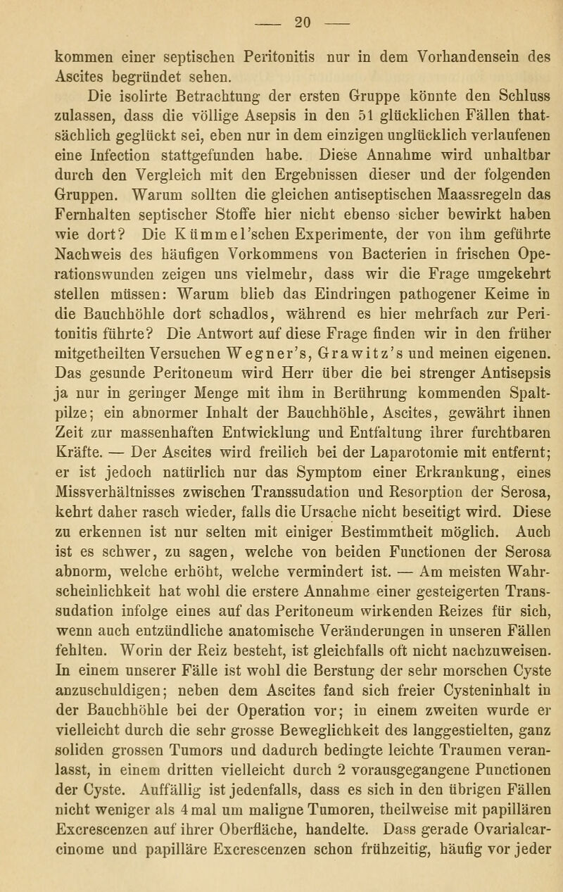 kommen einer septischen Peritonitis nur in dem Vorhandensein des Ascites begründet sehen. Die isolirte Betrachtung der ersten Gruppe könnte den Schluss zulassen, dass die völlige Asepsis in den 51 glücklichen Fällen that- sächlich geglückt sei, eben nur in dem einzigen unglücklich verlaufenen eine Infection stattgefunden habe. Diese Annahme wird unhaltbar durch den Vergleich mit den Ergebnissen dieser und der folgenden Gruppen. Warum sollten die gleichen antiseptischen Maassregeln das Femhalten septischer Stoffe hier nicht ebenso sicher bewirkt haben wie dort? Die Kümmel'sehen Experimente, der von ihm geführte Nachweis des häufigen Vorkommens von Bacterien in frischen Ope- rationswunden zeigen uns vielmehr, dass wir die Frage umgekehrt stellen müssen: Warum blieb das Eindringen pathogener Keime in die Bauchhöhle dort schadlos, während es hier mehrfach zur Peri- tonitis führte? Die Antwort auf diese Frage finden wir in den früher mitgetheilten Versuchen Wegner's, Grawitz's und meinen eigenen. Das gesunde Peritoneum wird Herr über die bei strenger Antisepsis ja nur in geringer Menge mit ihm in Berührung kommenden Spalt- pilze; ein abnormer Inhalt der Bauchhöhle, Ascites, gewährt ihnen Zeit zur massenhaften Entwicklung und Entfaltung ihrer furchtbaren Kräfte. — Der Ascites wird freilich bei der Laparotomie mit entfernt; er ist jedoch natürlich nur das Symptom einer Erkrankung, eines Missverhältnisses zwischen Transsudation und Kesorption der Serosa, kehrt daher rasch wieder, falls die Ursache nicht beseitigt wird. Diese zu erkennen ist nur selten mit einiger Bestimmtheit möglich. Auch ist es schwer, zu sagen, welche von beiden Functionen der Serosa abnorm, welche erhöbt, welche vermindert ist. — Am meisten Wahr- scheinlichkeit hat wohl die erstere Annahme einer gesteigerten Trans- sudation infolge eines auf das Peritoneum wirkenden Reizes für sich, wenn auch entzündliche anatomische Veränderungen in unseren Fällen fehlten. Worin der Reiz besteht, ist gleichfalls oft nicht nachzuweisen. In einem unserer Fälle ist wohl die Berstung der sehr morschen Cyste anzuschuldigen; neben dem Ascites fand sich freier Cysteninhalt in der Bauchhöhle bei der Operation vor; in einem zweiten wurde er vielleicht durch die sehr grosse Beweglichkeit des langgestielten, ganz soliden grossen Tumors und dadurch bedingte leichte Traumen veran- lasst, in einem dritten vielleicht durch 2 vorausgegangene Punctionen der Cyste. Auffällig ist jedenfalls, dass es sich in den übrigen Fällen nicht weniger als 4 mal um maligne Tumoren, theilweise mit papillären Excrescenzen auf ihrer Oberfläche, handelte. Dass gerade Ovarialcar- cinome und papilläre Excrescenzen schon frühzeitig, häufig vor jeder