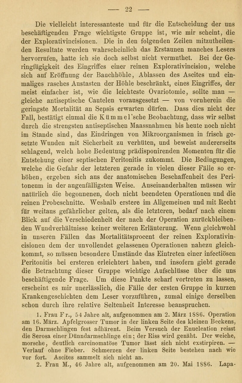 Die vielleicht interessanteste und für die Entscheidung der uns beschäftigenden Frage wichtigste Gruppe ist, wie mir scheint, die der Explorativiucisionen. Die in den folgenden Zeilen mitzutheilen- den Kesultate werden wahrscheinlich das Erstaunen manches Lesers hervorrufen, hatte ich sie doch selbst nicht vermuthet. Bei der Ge- ringfügigkeit des Eingriffes einer reinen Explorativincision, welche sich auf Eröffnung der Bauchhöhle, Ablassen des Ascites und ein- maliges rasches Austasten der Höhle beschränkt, eines Eingriffes, der meist einfacher ist, wie die leichteste Ovariotomie, sollte man — gleiche antiseptische Cautelen vorausgesetzt — von vornherein die geringste Mortalität an Sepsis erwarten dürfen. Dass dies nicht der Fall, bestätigt einmal die Kümmel'sche Beobachtung, dass wir selbst durch die strengsten antiseptischen Maassnahmen bis heute noch nicht im Stande sind, das Eindringen von Mikroorganismen in frisch ge- setzte Wunden mit Sicherheit zu verhüten, und beweist andererseits schlagend, welch hohe Bedeutung prädisponirenden Momenten für die Entstehung einer septischen Peritonitis zukommt. Die Bedingungen, welche die Gefahr der letzteren gerade in vielen dieser Fälle so er- höhen, ergeben sich aus der anatomischen Beschaffenheit des Peri- toneum in der augenfälligsten Weise. Auseinanderhalten müssen wir natürlich die begonnenen, doch nicht beendeten Operationen und die reinen Probeschnitte. Weshalb erstere im Allgemeinen und mit Recht für weitaus gefährlicher gelten, als die letzteren, bedarf nach einem Blick auf die Verschiedenheit der nach der Operation zurückbleiben- den Wundverhältnisse keiner weiteren Erläuterung. Wenn gleichwohl in unseren Fällen das Mortalitätsprocent der reinen Explorativin- cisionen dem der unvollendet gelassenen Operationen nahezu gleich- kommt, so müssen besondere Umstände das Eintreten einer infectiösen Peritonitis bei ersteren erleichtert haben, und insofern giebt gerade die Betrachtung dieser Gruppe wichtige Aufschlüsse über die uns beschäftigende Frage. Um diese Punkte scharf vortreten zu lassen, erscheint es mir unerlässlich, die Fälle der ersten Gruppe in kurzen Krankengeschichten dem Leser vorzuführen, zumal einige derselben schon durch ihre relative Seltenheit Interesse beanspruchen. 1. Frau Fr., 54 Jahre alt, aufgenommen am 2. März 1886. Operation am 16. März. Apfelgrosser Tumor in der linken Seite des kleinen Beckens, den Darmschlingen fest adhärent. Beim Versuch der Enucleation reisst die Serosa einer Dünndarmschlinge ein; der Riss wird genäht. Der weiche, morsche, deutlich carcinomatöse Tumor lässt sich nicht exstirpiren. — Verlauf ohne Fieber. Schmerzen der linken Seite bestehen nach wie vor fort. Ascites sammelt sich nicht an.