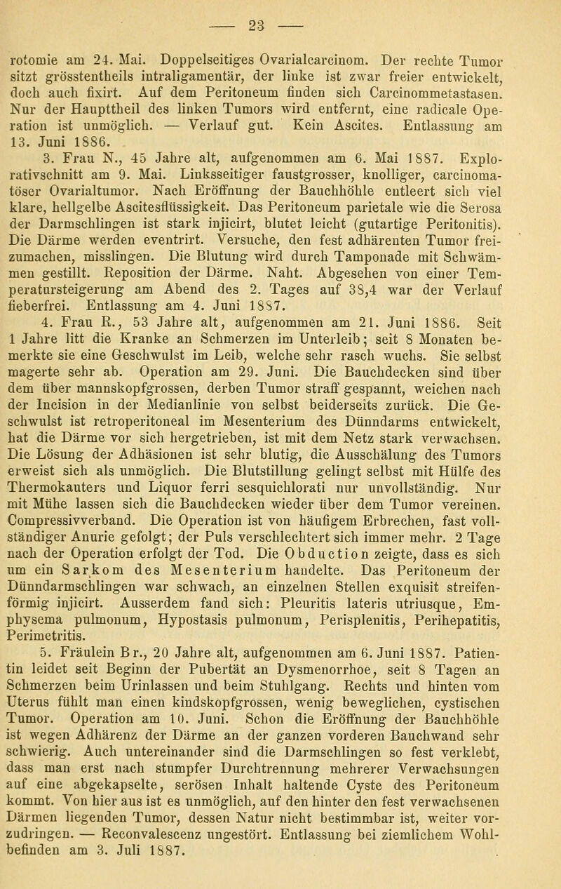 rotomie am 24. Mai. Doppelseitiges Ovarialcarcinom. Der rechte Tumor sitzt grösstentheils intraligamentärj der linke ist zwar freier entwickelt, doch auch fixirt. Auf dem Peritoneum finden sich Carcinommetastasen. Nur der Haupttheil des linken Tumors wird entfernt, eine radicale Ope- ration ist unmöglich. — Verlauf gut. Kein Ascites. Entlassung am 13. Juni 1886. 3. Frau N., 45 Jahre alt, aufgenommen am 6. Mai 1887. Explo- rativschnitt am 9. Mai. Linksseitiger faustgrosser, knolliger, carcinoma- töser Ovarialtumor. Nach Eröffnung der Bauchhöhle entleert sich viel klare, hellgelbe Ascitesflüssigkeit. Das Peritoneum parietale wie die Serosa der Darmschlingen ist stark iajicirt, blutet leicht (gutartige Peritonitis). Die Därme werden eventrirt. Versuche, den fest adhärenten Tumor frei- zumachen, misslingen. Die Blutung wird durch Tamponade mit Schwäm- men gestillt. Reposition der Därme. Naht. Abgesehen von einer Tem- peratursteigerung am Abend des 2. Tages auf 38,4 war der Verlauf fieberfrei. Entlassung am 4. Juni 1887. 4. Frau R., 53 Jahre alt, aufgenommen am 21. Juni 1886. Seit 1 Jahre litt die Kranke an Schmerzen im Unterleib; seit 8 Monaten be- merkte sie eine Geschwulst im Leib, welche sehr rasch wuchs. Sie selbst magerte sehr ab. Operation am 29. Juni. Die Bauchdecken sind über dem über mannskopfgrossen, derben Tumor straff gespannt, weichen nach der Incision in der Medianlinie von selbst beiderseits zurück. Die Ge- schwulst ist retroperitoneal im Mesenterium des Dünndarms entwickelt, bat die Därme vor sich hergetrieben, ist mit dem Netz stark verwachsen. Die Lösung der Adhäsionen ist sehr blutig, die Ausschälung des Tumors erweist sich als unmöglich. Die Blutstillung gelingt selbst mit Hülfe des Thermokauters und Liquor ferri sesquichlorati nur unvollständig. Nur mit Mühe lassen sich die Bauchdecken wieder über dem Tumor vereinen. Compressivverband. Die Operation ist von häufigem Erbrechen, fast voll- ständiger Anurie gefolgt; der Puls verschlechtert sich immer mehr. 2 Tage nach der Operation erfolgt der Tod. Die Obduction zeigte, dass es sich um ein Sarkom des Mesenterium handelte. Das Peritoneum der Dünndarmschlingen war schwach, an einzelnen Stellen exquisit streifen- förmig injicirt. Ausserdem fand sich: Pleuritis lateris utriusque, Em- physema pulmonum, Hypostasis pulmonum, Perisplenitis, Perihepatitis, Perimetritis. 5. Fräulein Br., 20 Jahre alt, aufgenommen am 6. Juni 1887. Patien- tin leidet seit Beginn der Pubertät an Dysmenorrhoe, seit 8 Tagen an Schmerzen beim Urinlassen und beim Stuhlgang. Rechts und hinten vom Uterus fühlt man einen kindskopfgrossen, wenig beweglichen, cystischen Tumor. Operation am 10. Juni. Schon die Eröffnung der Bauchhöhle ist wegen Adhärenz der Därme an der ganzen vorderen Bauchwand sehr schwierig. Auch untereinander sind die Darmschlingen so fest verklebt, dass man erst nach stumpfer Durchtrennung mehrerer Verwachsungen auf eine abgekapselte, serösen Inhalt haltende Cyste des Peritoneum kommt. Von hier aus ist es unmöglich, auf den hinter den fest verwachsenen Därmen liegenden Tumor, dessen Natur nicht bestimmbar ist, weiter vor- zudringen. — Reconvalescenz ungestört. Entlassung bei ziemlichem Wohl- befinden am 3. Juli 1887.