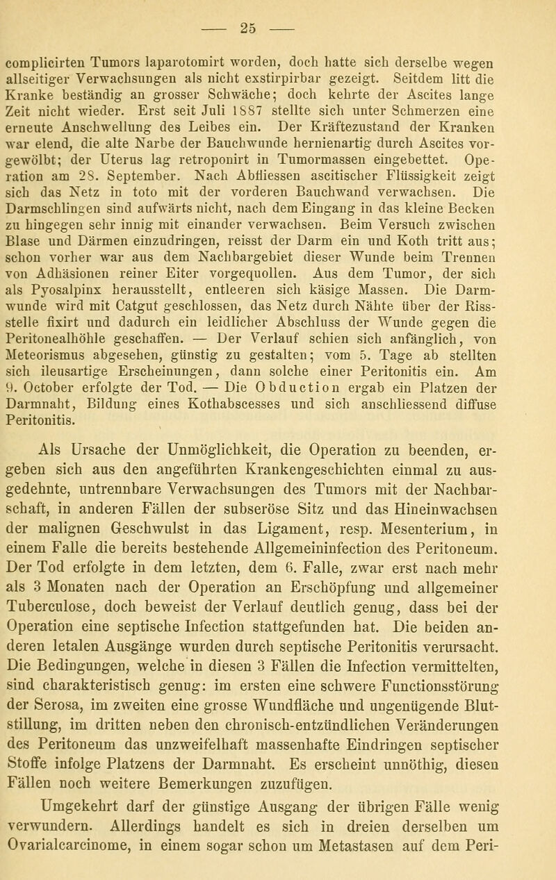 complicirten Tumors laparotomirt worden, doch hatte sich derselbe wegen allseitiger Verwachsungen als nicht exstirpirbar gezeigt. Seitdem litt die Kranke beständig an grosser Schwäche; doch kehrte der Ascites lange Zeit nicht wieder. Erst seit Juli 1S87 stellte sich unter Schmerzen eine erneute Anschwellung des Leibes ein. Der Kräftezustand der Kranken war elend, die alte Narbe der Bauchwande hernienartig durch Ascites vor- gewölbt; der Uterus lag retroponirt in Tumormassen eingebettet. Ope- ration am 28. September. Nach Abtiiessen ascitischer Flüssigkeit zeigt sich das Netz in toto mit der vorderen Bauchwand verwachsen. Die Darmschlingen sind aufwärts nicht, nach dem Eingang in das kleine Becken zu hingegen sehr innig mit einander verwachsen. Beim Versuch zwischen Blase und Därmen einzudringen, reisst der Darm ein und Koth tritt aus; schon vorher war aus dem Nachbargebiet dieser Wunde beim Trennen von Adhäsionen reiner Eiter vorgequollen. Aus dem Tumor, der sich als Pyosalpinx herausstellt, entleeren sich käsige Massen. Die Darm- wunde wird mit Catgut geschlossen, das Netz durch Nähte über der Riss- stelle fixirt und dadurch ein leidlicher Abschluss der Wunde gegen die Peritonealhöhle geschaifen. — Der Verlauf schien sich anfänglich, von Meteorismus abgesehen, günstig zu gestalten; vom 5. Tage ab stellten sich ileusartige Erscheinungen, dann solche einer Peritonitis ein. Am 9. October erfolgte der Tod. — Die Obduction ergab ein Platzen der Darmnaht, Bildung eines Kothabscesses und sich anschliessend diffuse Peritonitis. Als Ursache der Unmöglichkeit, die Operation zu beenden, er- geben sich aus den angeführten Krankengeschichten einmal zu aus- gedehnte, untrennbare Verwachsungen des Tumors mit der Nachbar- schaft, in anderen Fällen der subseröse Sitz und das Hineinwachsen der malignen Geschwulst in das Ligament, resp. Mesenterium, in einem Falle die bereits bestehende Allgemeininfection des Peritoneum. Der Tod erfolgte in dem letzten, dem 6. Falle, zwar erst nach mehr als 3 Monaten nach der Operation an Erschöpfung und allgemeiner Tuberculose, doch beweist der Verlauf deutlich genug, dass bei der Operation eine septische Infection stattgefunden hat. Die beiden an- deren letalen Ausgänge wurden durch septische Peritonitis verursacht. Die Bedingungen, welche in diesen 3 Fällen die Infection vermittelten, sind charakteristisch genug: im ersten eine schwere Functionsstörung der Serosa, im zweiten eine grosse Wundfläche und ungenügende Blut- stillung, im dritten neben den chronisch-entzündlichen Veränderungen des Peritoneum das unzweifelhaft massenhafte Eindringen septischer Stoffe infolge Platzens der Darmnaht. Es erscheint unnöthig, diesen Fällen noch weitere Bemerkungen zuzufügen. Umgekehrt darf der günstige Ausgang der übrigen Fälle wenig verwundern. Allerdings handelt es sich in dreien derselben um Ovarialcarcinome, in einem sogar schon um Metastasen auf dem Perl-