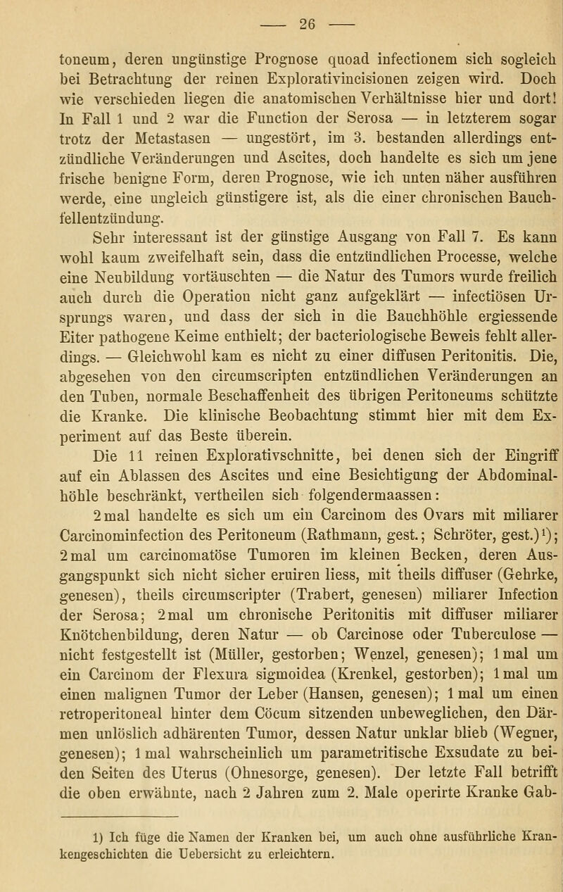 toneum, deren ungünstige Prognose quoad infectionem sich sogleich bei Betrachtung der reinen Explorativincisionen zeigen wird. Doch wie verschieden liegen die anatomischen Verhältnisse hier und dort! In Fall 1 und 2 war die Function der Serosa — in letzterem sogar trotz der Metastasen — ungestört, im 3. bestanden allerdings ent- zündliche Veränderungen und Ascites, doch handelte es sich um jene frische benigne Form, deren Prognose, wie ich unten näher ausführen werde, eine ungleich günstigere ist, als die einer chronischen Bauch- fellentzündung. Sehr interessant ist der günstige Ausgang von Fall 7. Es kann wohl kaum zweifelhaft sein, dass die entzündlichen Processe, welche eine Neubildung vortäuschten — die Natur des Tumors wurde freilich auch durch die Operation nicht ganz aufgeklärt — infectiösen Ur- sprungs waren, und dass der sich in die Bauchhöhle ergiessende Eiter pathogene Keime enthielt; der bacteriologische Beweis fehlt aller- dings. — Gleichwohl kam es nicht zu einer diffusen Peritonitis. Die, abgesehen von den circumscripten entzündlichen Veränderungen an den Tuben, normale Beschaffenheit des übrigen Peritoneums schützte die Kranke. Die klinische Beobachtung stimmt hier mit dem Ex- periment auf das Beste überein. Die 11 reinen Explorativschnitte, bei denen sich der Eingriff auf ein Ablassen des Ascites und eine Besichtigung der Abdominal- höble beschränkt, vertheilen sich folgendermaassen: 2 mal handelte es sich um ein Carcinom des Ovars mit miliarer Carcinominfection des Peritoneum (Rathmann, gest.; Schröter, gest.) i); 2mal um carcinomatöse Tumoren im kleinen Becken, deren Aus- gangspunkt sich nicht sicher eruiren liess, mit theils diffuser (Gehrke, genesen), theils circumscripter (Trabert, genesen) miliarer Infection der Serosa; 2mal um chronische Peritonitis mit diffuser miliarer Kuötchenbildung, deren Natur — ob Carcinose oder Tuberculose — nicht festgestellt ist (Müller, gestorben; Wenzel, genesen); Imal um ein Carcinom der Flexura sigmoidea (Krenkel, gestorben); Imal um einen malignen Tumor der Leber (Hansen, genesen); Imal um einen retroperitoneal hinter dem Cöcum sitzenden unbeweglichen, den Där- men unlöslich adhärenten Tumor, dessen Natur unklar blieb (Wegner, genesen); 1 mal wahrscheinlich um parametritische Exsudate zu bei- den Seiten des Uterus (Ohnesorge, genesen). Der letzte Fall betrifft die oben erwähnte, nach 2 Jahren zum 2. Male operirte Kranke Gab- 1) Ich füge die Namen der Kranken bei, um auch ohne ausführliche Kran- kengeschichten die üebersicht zu erleichtern.