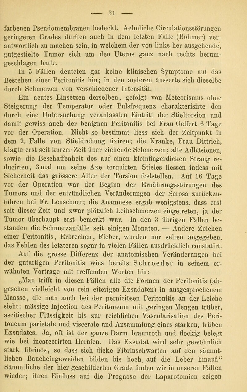 farbeuen Pseudomembranen bedeckt. Aebnliche Circulationsstörimgen geringeren Grades dürften auch in dem letzten Falle (Böhmer) ver- antwortlich zu machen sein, in welchem der von links her ausgehende, gutgestielte Tumor sich um den Uterus ganz nach rechts herum- geschlagen hatte. In 5 Fällen deuteten gar keine klinischen Symptome auf das Bestehen einer Peritonitis hin; in den anderen äusserte sich dieselbe durch Schmerzen von verschiedener Intensität. Ein acutes Einsetzen derselben, gefolgt von Meteorismus ohne Steigerung der Temperatur oder Pulsfrequenz charakterisirte den durch eine Untersuchung veranlassten Eintritt der Stieltorsion und damit gewiss auch der benignen Peritonitis bei Frau Gelfert 6 Tage vor der Operation. Nicht so bestimmt Hess sich der Zeitpunkt in dem 2. Falle von Stieldrehung fixiren; die Kranke, Frau Dittrich, klagte erst seit kurzer Zeit über ziehende Schmerzen; alte Adhäsionen, sowie die Beschaffenheit des auf einen kleinfingerdicken Strang re- ducirten, 3 mal um seine Axe torquirten Stieles Hessen indess mit Sicherheit das grössere Alter der Torsion feststellen. Auf 16 Tage vor der Operation war der Beginn der Ernährungsstörungen des Tumors und der entzündlichen Veränderungen der Serosa zurückzu- führen bei Fr. Leuschner; die Anamnese ergab wenigstens, dass erst seit dieser Zeit und zwar plötzlich Leibschmerzen eingetreten, ja der Tumor überhaupt erst bemerkt war. In den 3 übrigen FäHen be- standen die Schmerzanfälle seit einigen Monaten. — Andere Zeichen einer Peritonitis, Erbrechen, Fieber, wurden nur selten angegeben, das Fehlen des letzteren sogar in vielen Fällen ausdrücklich constatirt. Auf die grosse Differenz der anatomischen Veränderungen bei der gutartigen Peritonitis wies bereits Schroeder in seinem er- wähnten Vortrage mit treffenden Worten hin: „Man trifi't in diesen Fällen alle die Formen der Peritonitis (ab- gesehen vielleicht von rein eiterigen Exsudaten) in ausgesprochenem Maasse, die man auch bei der perniciösen Peritonitis an der Leiche sieht: massige Injection des Peritoneum mit geringen Mengen trüber, ascitischer Flüssigkeit bis zur reichHchen Vascularisation des Peri- toneum parietale und viscerale und Ansammlung eines starken, trüben Exsudates. Ja, oft ist der ganze Darm braunroth und flockig belegt wie bei incarcerirten Hernien. Das Exsudat wird sehr gewöhnlich stark fibrinös, so dass sich dicke Fibrinschwarten auf den sämmt- lichen Baucheingeweiden bilden bis hoch, auf die Leber hinauf. Sämmtliche der hier geschilderten Grade finden wir in unseren Fällen wieder; ihren Einfluss auf die Prognose der Laparotomien zeigen