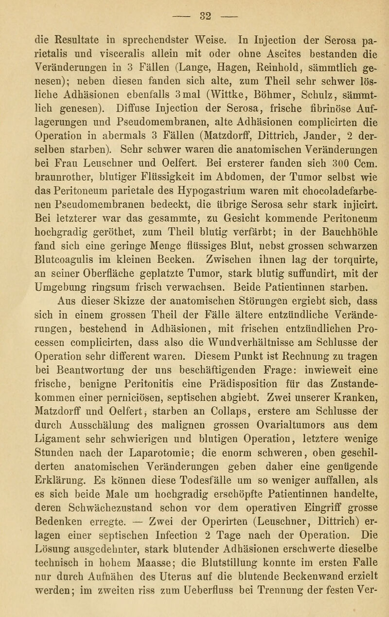 die Resultate in sprechendster Weise. In Injection der Serosa pa- rietalis und visceralis allein mit oder ohne Ascites bestanden die Veränderungen in 3 Fällen (Lange, Hagen, Reinhold, sämmtlich ge- nesen); neben diesen fanden sich alte, zum Theil sehr schwer lös- liche Adhäsionen ebenfalls 3mal (Wittke, Böhmer, Schulz, sämmt- lich genesen). Diffuse Injection der Serosa, frische fibrinöse Auf- lagerungen und Pseudomembranen, alte Adhäsionen complicirten die Operation in abermals 3 Fällen (Matzdorff, Dittrich, Jander, 2 der- selben starben). Sehr schwer waren die anatomischen Veränderungen bei Frau Leuschner und Gelfert. Bei ersterer fanden sich 300 Gem. braunrother, blutiger Flüssigkeit im Abdomen, der Tumor selbst wie das Peritoneum parietale des Hypogastrium waren mit chocoladefarbe- nen Pseudomembranen bedeckt, die übrige Serosa sehr stark injicirt. Bei letzterer war das gesammte, zu Gesicht kommende Peritoneum hochgradig geröthet, zum Theil blutig verfärbt; in der Bauchhöhle fand sich eine geringe Menge flüssiges Blut, nebst grossen schwarzen Blutcoagulis im kleinen Becken. Zwischen ihnen lag der torquirte, an seiner Oberfläche geplatzte Tumor, stark blutig suffundirt, mit der Umgebung ringsum frisch verwachsen. Beide Patientinnen starben. Aus dieser Skizze der anatomischen Störungen ergiebt sich, dass sich in einem grossen Theil der Fälle ältere entzündliche Verände- rungen, bestehend in Adhäsionen, mit frischen entzündlichen Pro- cessen complicirten, dass also die Wundverhältnisse am Schlüsse der Operation sehr different waren. Diesem Punkt ist Rechnung zu tragen bei Beantwortung der uns beschäftigenden Frage: inwieweit eine frische, benigne Peritonitis eine Prädisposition für das Zustande- kommen einer perniciösen, septischen abgiebt. Zwei unserer Kranken, Matzdorff und Gelfert j starben an Collaps, erstere am Schlüsse der durch Ausschälung des malignen grossen Ovarialtumors aus dem Ligament sehr schwierigen und blutigen Operation, letztere wenige Stunden nach der Laparotomie; die enorm schweren, oben geschil- derten anatomischen Veränderungen geben daher eine genügende Erklärung. Es können diese Todesfälle um so weniger auffallen, als es sich beide Male um hochgradig erschöpfte Patientinnen handelte, deren Schwächezustand schon vor dem operativen Eingriff grosse Bedenken erregte. — Zwei der Operirten (Leuschner, Dittrich) er- lagen einer septischen Infection 2 Tage nach der Operation. Die Lösung ausgedehnter, stark blutender Adhäsionen erschwerte dieselbe technisch in hohem Maasse; die Blutstillung konnte im ersten Falle nur durch Aufnähen des Uterus auf die blutende Beckenwand erzielt werden; im zweiten riss zum Ueberfluss bei Trennung der festen Ver-