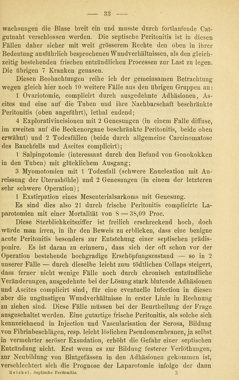 waclisungen die Blase breit ein und musste durch fortlaufende Cat- gutnaht verschlossen werden. Die septische Peritonitis ist in diesen Fällen daher sicher mit weit grösserem Rechte den oben in ibrer Bedeutung ausführlich besprochenen Wundverhältnissen, als den gleich- zeitig bestehenden frischen entzündlichen Processen zur Last zu legen. Die übrigen 7 Kranken genasen. Diesen Beobachtungen reihe ich der gemeinsamen Betrachtung wegen gleich hier noch 10 weitere Fälle aus den übrigen Gruppen an: 1 Ovariotomie, complicirt durch ausgedehnte Adhäsionen, As- cites und eine auf die Tuben und ihre Nachbarschaft beschränkte Peritonitis (oben angeführt), lethal endend; 4 Explorativincisionen mit 2 Genesungen (in einem Falle diffuse, im zweiten auf die Beckenorgane beschränkte Peritonitis, beide oben erwähnt) und 2 Todesfällen (beide durch allgemeine Carcinomatose des Bauchfells und Ascites complicirt); 1 Salpingotomie (interessant durch den Befund von Gonokokken in den Tuben) mit glücklichem Ausgang; 3 Myomotomien mit 1 Todesfall (schwere Enucleation mit An- reissung der Uterushöhle) und 2 Genesungen (in einem der letzteren sehr schwere Operation); 1 Exstirpation eines Mesenterialsarkoms mit Genesung. Es sind dies also 21 durch frische Peritonitis complicirte La- parotomien mit einer Mortalität von 8 = 38,09 Proc. Diese Sterblichkeitsziffer ist freilich erschreckend hoch, doch würde man irren, in ihr den Beweis zu erblicken, dass eine benigne acute Peritonitis besonders zur Entstehung einer septischen prädis- ponire. Es ist daran zu erinnern, dass sich der oft schon vor der Operation bestehende hochgradige Erschöpfungszustand — so in 2 unserer Fälle — durch dieselbe leicht zum tödtlichen Collaps steigert, dass ferner nicht wenige Fälle noch durch chronisch entzündliche Veränderungen, ausgedehnte bei der Lösung stark blutende Adhäsionen und Ascites complicirt sind, für eine eventuelle Infection in diesen aber die ungünstigen Wundverhältnisse in erster Linie in Rechnung zu ziehen sind. Diese Fälle müssen bei der Beurtheilung der Frage ausgeschaltet werden. Eine gutartige frische Peritonitis, als solche sich kennzeichnend in Injection und Vascularisation der Serosa, Bildung von Fibrinbeschlägen, resp. leicht löslichen Pseudomembranen, ja selbst in vermehrter seröser Exsudation, erhöht die Gefahr einer septischen Entzündung nicht. Erst wenn es zur Bildung festerer Verlöthungen, zur Neubildung von Blutgefässen in den Adhäsionen gekommen ist, verschlechtert sich die Prognose der Laparotomie infolge der dann Keiohel, Septische Peritonitis. 3