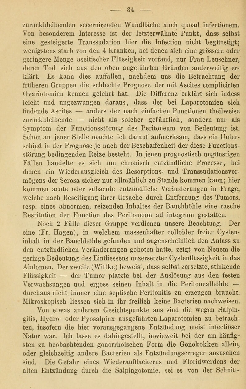 zurückbleibenden seeernirenden Wundfläche auch quoad infectionem. Von besonderem Interesse ist der letzterwähnte Punkt, dass selbst eine gesteigerte Transsudation hier die Infection nicht begünstigt; wenigstens starb von den 4 Kranken, bei denen sich eine grössere oder geringere Menge ascitischer Flüssigkeit vorfand, nur Frau Leuschner, deren Tod sich aus den oben angeführten Gründen anderweitig er- klärt. Es kann dies auffallen, nachdem uns die Betrachtung der früheren Gruppen die schlechte Prognose der mit Ascites complicirten Ovariotomien kennen gelehrt hat. Die Differenz erklärt sich indess leicht und ungezwungen daraus, dass der bei Laparotomien sich findende Ascites — anders der nach einfachen Functionen theilweise zurückbleibende — nicht als solcher gefährlich, sondern nur als Symptom der Functionsstörung des Peritoneum von Bedeutung ist. Schon an jener Stelle machte ich darauf aufmerksam, dass ein Unter- schied in der Prognose je nach der Beschaffenheit der diese Functions- störung bedingenden Reize besteht. In jenen prognostisch ungünstigen Fällen handelte es sich um chronisch entzündliche Processe, bei denen ein Wiederausgleich des Resorptions- und Transsudationsver- mögens der Serosa sicher nur allmählich zu Stande kommen kann; hier kommen acute oder subacute entzündliche Veränderungen in Frage, welche nach Beseitigung ihrer Ursache durch Entfernung des Tumors, resp. eines abnormen, reizenden Inhaltes der Bauchhöhle eine rasche Restitution der Function des Peritoneum ad integrum gestatten. Noch 2 Fälle dieser Gruppe verdienen unsere Beachtung. Der eine (Fr. Hagen), in welchem massenhafter coUoider freier Cysten- inhalt in der Bauchhöhle gefunden und augenscheinlich den Anlass zu den entzündlichen Veränderungen geboten hatte, zeigt von Neuem die geringe Bedeutung des Einfliessens unzersetzter Cystenflüssigkeit in das Abdomen. Der zweite (Wittke) beweist, dass selbst zersetzte, stinkende Flüssigkeit — der Tumor platzte bei der Auslösung aus den festen Verwachsungen und ergoss seinen Inhalt in die Peritonealhöhle — durchaus nicht immer eine septische Peritonitis zu erzeugen braucht. Mikroskopisch Hessen sich in ihr freilich keine Bacterien nachweisen. Von etwas anderem Gesichtspunkte aus sind die wegen Salpin- gitis, Hydro- oder Pyosalpinx ausgeführten Laparotomien zu betrach- ten, insofern die hier vorausgegangene Entzündung meist infectiöser Natur war. Ich lasse es dahingestellt, inwieweit bei der am häufig- sten zu beobachtenden gonorrhoischen Form die Gonokokken allein, oder gleichzeitig andere Bacterien als Entzündungserreger anzusehen sind. Die Gefahr eines Wiederaufflackerns und Floridwerdens der alten Entzündung durch die Salpingotomie, sei es von der Schnitt-