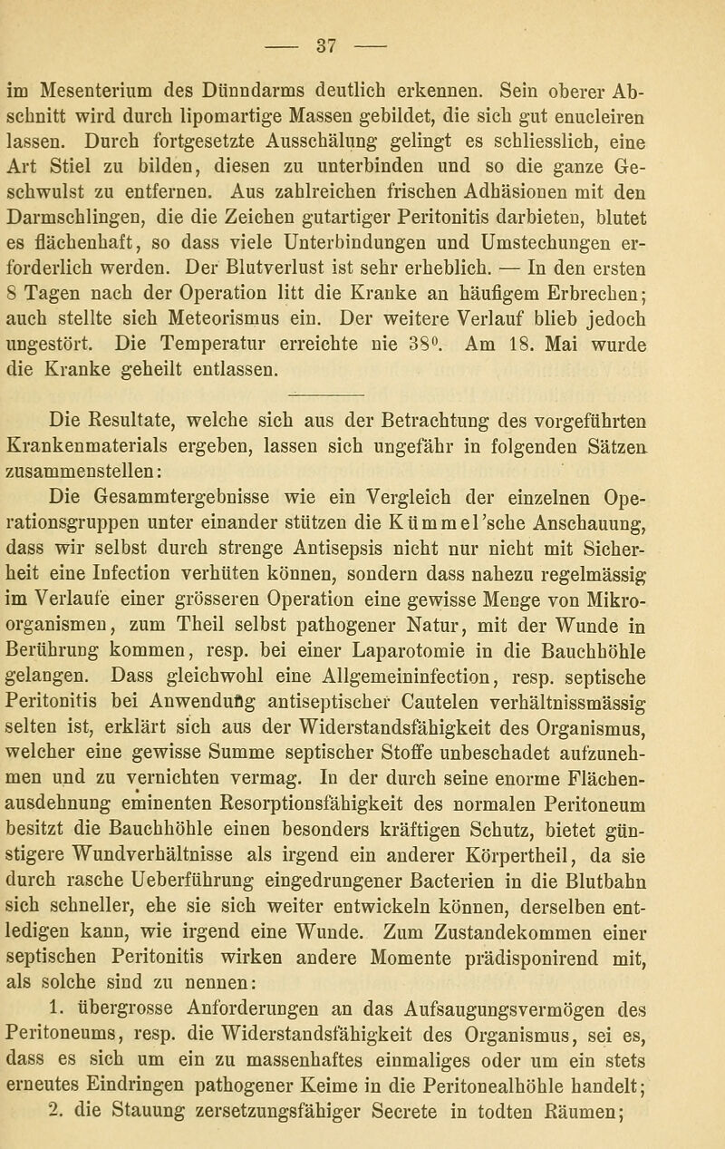 im Mesenterium des Dünndarms deutlich erkennen. Sein oberer Ab- schnitt wird durch lipomartige Massen gebildet, die sich gut enucleiren lassen. Durch fortgesetzte Ausschälung gelingt es schliesslich, eine Art Stiel zu bilden, diesen zu unterbinden und so die ganze Ge- schwulst zu entfernen. Aus zahlreichen frischen Adhäsionen mit den Darmschlingen, die die Zeichen gutartiger Peritonitis darbieten, blutet es flächenhaft, so dass viele Unterbindungen und Umstechungen er- forderlich werden. Der Blutverlust ist sehr erheblich. — In den ersten 8 Tagen nach der Operation litt die Kranke an häufigem Erbrechen; auch stellte sich Meteorismus ein. Der weitere Verlauf blieb jedoch ungestört. Die Temperatur erreichte nie 38o. Am 18. Mai wurde die Kranke geheilt entlassen. Die Resultate, welche sich aus der Betrachtung des vorgeführten Krankenmaterials ergeben, lassen sich ungefähr in folgenden Sätzen, zusammenstellen: Die Gesammtergebnisse wie ein Vergleich der einzelnen Ope- rationsgruppen unter einander stützen die Kümmel 'sehe Anschauung, dass wir selbst durch strenge Antisepsis nicht nur nicht mit Sicher- heit eine Infection verhüten können, sondern dass nahezu regelmässig im Verlaufe einer grösseren Operation eine gewisse Menge von Mikro- organismen, zum Theil selbst pathogener Natur, mit der Wunde in Berührung kommen, resp. bei einer Laparotomie in die Bauchhöhle gelangen. Dass gleichwohl eine Allgemeininfection, resp. septische Peritonitis bei Anwenduflg antiseptischer Cautelen verhältnissmässig selten ist, erklärt sich aus der Widerstandsfähigkeit des Organismus, welcher eine gewisse Summe septischer Stoffe unbeschadet aufzuneh- men und zu vernichten vermag. In der durch seine enorme Flächen- ausdehnung eminenten Eesorptionsfahigkeit des normalen Peritoneum besitzt die Bauchhöhle einen besonders kräftigen Schutz, bietet gün- stigere Wundverhältnisse als irgend ein anderer Körpertheil, da sie durch rasche Ueberführung eingedrungener Bacterien in die Blutbahn sich schneller, ehe sie sich weiter entwickeln können, derselben ent- ledigen kann, wie irgend eine Wunde. Zum Zustandekommen einer septischen Peritonitis wirken andere Momente prädisponirend mit, als solche sind zu nennen: 1. übergrosse Anforderungen an das Aufsaugungsvermögen des Peritoneums, resp. die Widerstandsfähigkeit des Organismus, sei es, dass es sich um ein zu massenhaftes einmaliges oder um ein stets erneutes Eindringen pathogener Keime in die Peritonealhöhle handelt; 2. die Stauung zersetzungsfähiger Secrete in todten Räumen;