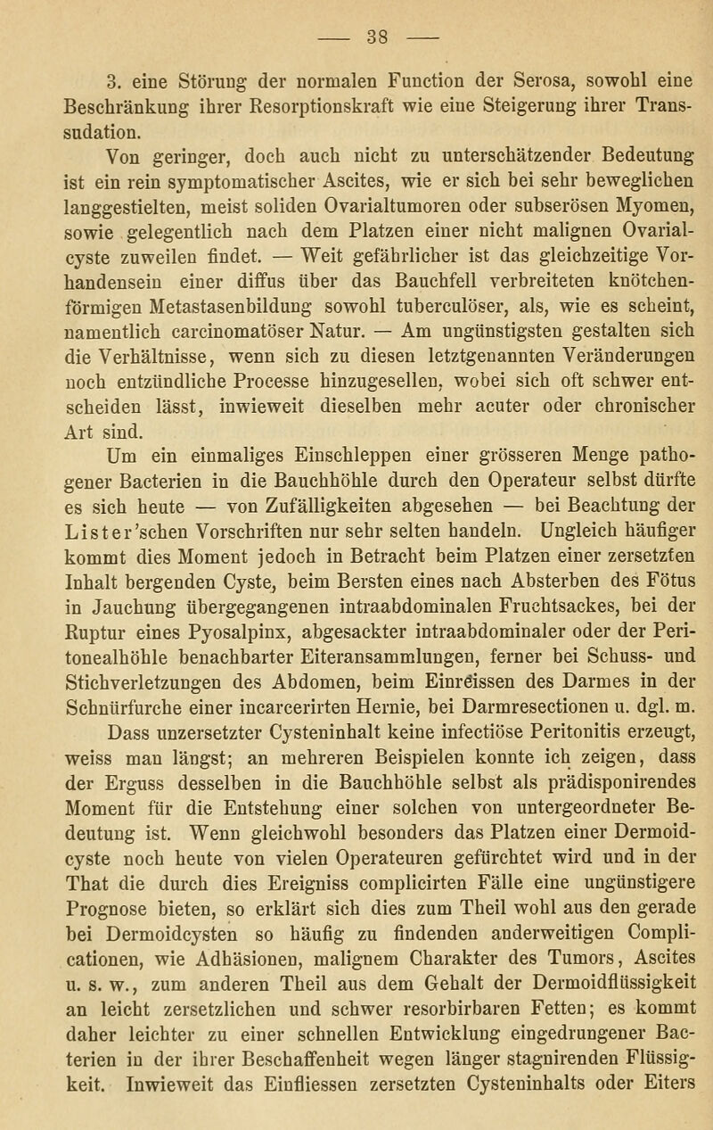 3. eine Störung der normalen Function der Serosa, sowohl eine Beschränkung ihrer Resorptionskraft wie eine Steigerung ihrer Trans- sudation. Von geringer, doch auch nicht zu unterschätzender Bedeutung ist ein rein symptomatischer Ascites, wie er sich bei sehr beweglichen langgestielten, meist soliden Ovarialtumoren oder subserösen Myomen, sowie gelegentlich nach dem Platzen einer nicht malignen Ovarial- cyste zuweilen findet. — Weit gefährlicher ist das gleichzeitige Vor- handensein einer diffus über das Bauchfell verbreiteten knötchen- förmigen Metastasenbildung sowohl tuberculöser, als, wie es scheint, namentlich carcinomatöser Natur. — Am ungünstigsten gestalten sich die Verhältnisse, wenn sich zu diesen letztgenannten Veränderungen noch entzündliche Processe hinzugesellen, wobei sich oft schwer ent- scheiden lässt, inwieweit dieselben mehr acuter oder chronischer Art sind. Um ein einmaliges Einschleppen einer grösseren Menge patho- gener Bacterien in die Bauchhöhle durch den Operateur selbst dürfte es sich heute — von Zufälligkeiten abgesehen — bei Beachtung der List er'sehen Vorschriften nur sehr selten handeln. Ungleich häufiger kommt dies Moment jedoch in Betracht beim Platzen einer zersetzten Inhalt bergenden Cyste, beim Bersten eines nach Absterben des Fötus in Jauchung übergegangenen intraabdominalen Fruchtsackes, bei der Ruptur eines Pyosalpinx, abgesackter intraabdominaler oder der Peri- tonealhöhle benachbarter Eiteransammlungen, ferner bei Schuss- und Stichverletzungen des Abdomen, beim Einröissen des Darmes in der Schnürfurche einer incarcerirten Hernie, bei Darmresectionen u. dgl. m. Dass unzersetzter Cysteninhalt keine infectiöse Peritonitis erzeugt, weiss man längst; an mehreren Beispielen konnte ich zeigen, dass der Erguss desselben in die Bauchhöhle selbst als prädisponirendes Moment für die Entstehung einer solchen von untergeordneter Be- deutung ist. Wenn gleichwohl besonders das Platzen einer Dermoid- cyste noch heute von vielen Operateuren gefürchtet wird und in der That die durch dies Ereigniss complicirten Fälle eine ungünstigere Prognose bieten, so erklärt sich dies zum Theil wohl aus den gerade bei Dermoidcysten so häufig zu findenden anderweitigen Compli- cationen, wie Adhäsionen, malignem Charakter des Tumors, Ascites u. s. w., zum anderen Theil aus dem Gehalt der Dermoidflüssigkeit an leicht zersetzlichen und schwer resorbirbaren Fetten; es kommt daher leichter zu einer schnellen Entwicklung eingedrungener Bac- terien in der ihrer Beschaffenheit wegen länger stagnirenden Flüssig- keit. Inwieweit das Einfliessen zersetzten Cysteninhalts oder Eiters