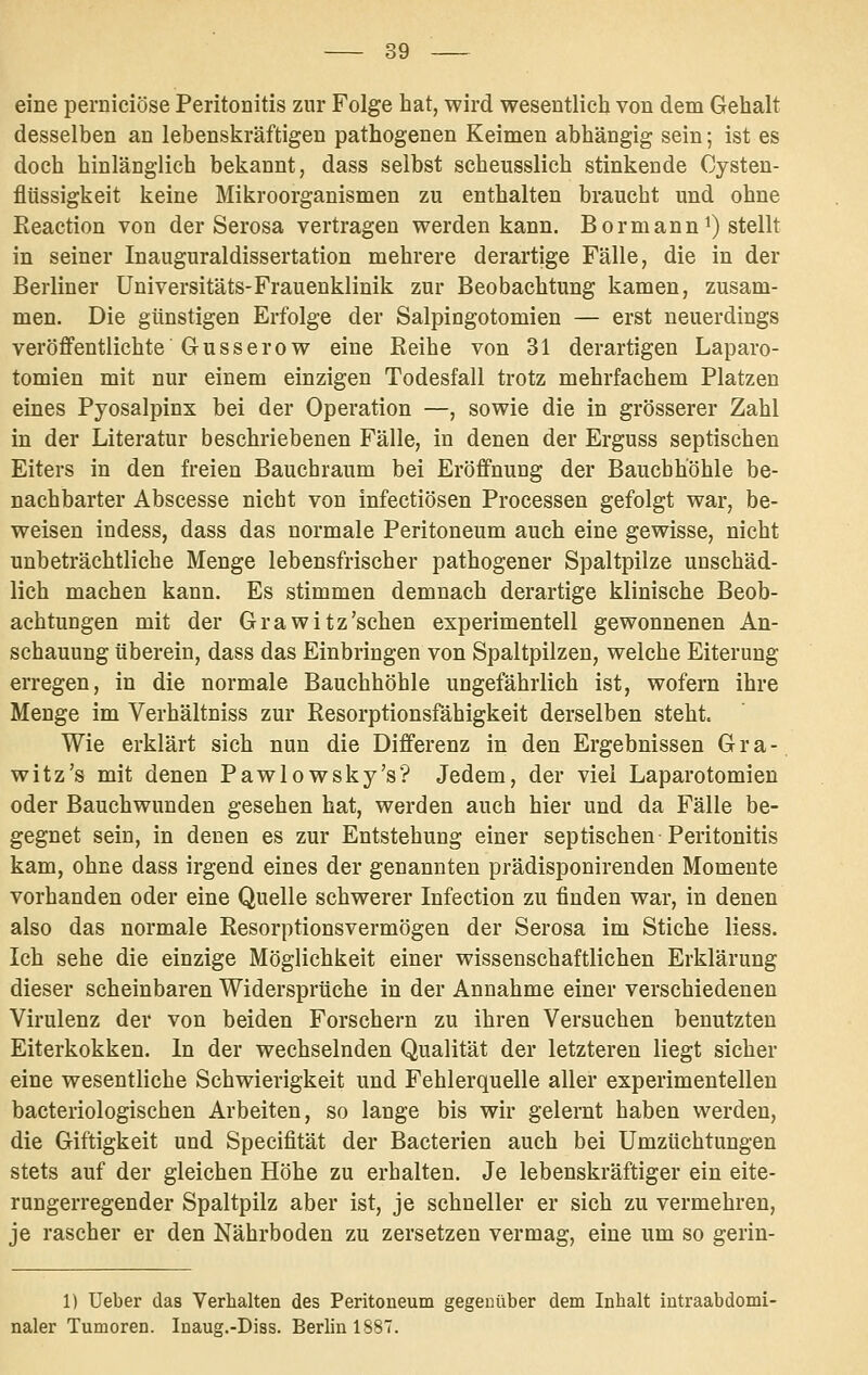 eine pernieiöse Peritonitis zur Folge hat, wird wesentlich von dem Gehalt desselben an lebenskräftigen pathogenen Keimen abhängig sein; ist es doch hinlänglich bekannt, dass selbst scheusslich stinkende Cysten- flüssigkeit keine Mikroorganismen zu enthalten braucht und ohne Reaction von der Serosa vertragen werden kann. Bormann^) stellt in seiner Inauguraldissertation mehrere derartige Fälle, die in der Berliner üniversitäts-Frauenklinik zur Beobachtung kamen, zusam- men. Die günstigen Erfolge der Salpingotomien — erst neuerdings veröffentlichte Gusserow eine Reihe von 31 derartigen Laparo- tomien mit nur einem einzigen Todesfall trotz mehrfachem Platzen eines Pyosalpinx bei der Operation —, sowie die in grösserer Zahl in der Literatur beschriebenen Fälle, in denen der Erguss septischen Eiters in den freien Bauchraum bei Eröffnung der Bauchhöhle be- nachbarter Abscesse nicht von infectiösen Processen gefolgt war, be- weisen indess, dass das normale Peritoneum auch eine gewisse, nicht unbeträchtliche Menge lebensfrischer pathogener Spaltpilze unschäd- lich machen kann. Es stimmen demnach derartige klinische Beob- achtungen mit der Grawitz'schen experimentell gewonnenen An- schauung überein, dass das Einbringen von Spaltpilzen, welche Eiterung erregen, in die normale Bauchhöhle ungefährlich ist, wofern ihre Menge im Verhältniss zur Resorptionsfähigkeit derselben steht. Wie erklärt sich nun die Differenz in den Ergebnissen Gra- witz's mit denen Pawlowsky's? Jedem, der viel Laparotomien oder Bauchwunden gesehen hat, werden auch hier und da Fälle be- gegnet sein, in denen es zur Entstehung einer septischen Peritonitis kam, ohne dass irgend eines der genannten prädisponirenden Momente vorhanden oder eine Quelle schwerer Infection zu finden war, in denen also das normale Resorptionsvermögen der Serosa im Stiche liess. Ich sehe die einzige Möglichkeit einer wissenschaftlichen Erklärung dieser scheinbaren Widersprüche in der Annahme einer verschiedenen Virulenz der von beiden Forschern zu ihren Versuchen benutzten Eiterkokken. In der wechselnden Qualität der letzteren liegt sicher eine wesentliche Schwierigkeit und Fehlerquelle aller experimentellen bacteriologischen Arbeiten, so lange bis wir gelernt haben werden, die Giftigkeit und Specifität der Bacterien auch bei Umzüchtungen stets auf der gleichen Höhe zu erhalten. Je lebenskräftiger ein eite- rungerregender Spaltpilz aber ist, je schneller er sich zu vermehren, je rascher er den Nährboden zu zersetzen vermag, eine um so gerin- 1) Ueber das Verhalten des Peritoneum gegenüber dem Inhalt intraabdomi- naler Tumoren. Inaug.-Diss. Berlin 1887.