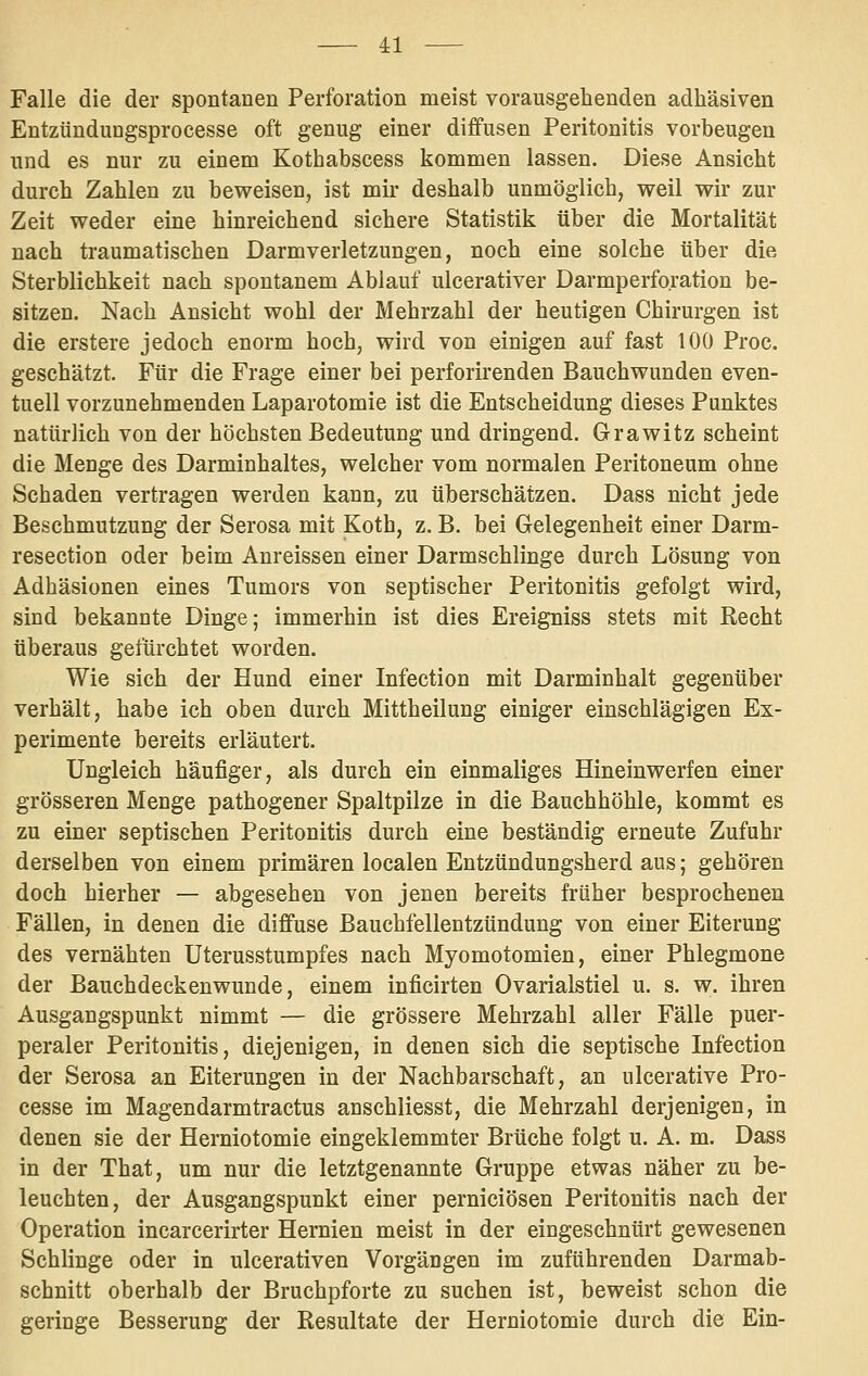 Falle die der spontanen Perforation meist vorausgehenden adhäsiven Entzünduugsprocesse oft genug einer diffusen Peritonitis vorbeugen und es nur zu einem Kothabscess kommen lassen. Diese Ansicht durch Zahlen zu beweisen, ist mir deshalb unmöglich, weil wir zur Zeit weder eine hinreichend sichere Statistik über die Mortalität nach traumatischen Darmverletzungen, noch eine solche über die Sterblichkeit nach spontanem Ablauf ulcerativer Darmperforation be- sitzen. Nach Ansicht wohl der Mehrzahl der heutigen Chirurgen ist die erstere jedoch enorm hoch, wird von einigen auf fast 100 Proc. geschätzt. Für die Frage einer bei perforirenden Bauchwunden even- tuell vorzunehmenden Laparotomie ist die Entscheidung dieses Punktes natürlich von der höchsten Bedeutung und dringend. Grawitz scheint die Menge des Darminhaltes, welcher vom normalen Peritoneum ohne Schaden vertragen werden kann, zu überschätzen. Dass nicht jede Beschmutzung der Serosa mit Koth, z. B. bei Gelegenheit einer Darm- resection oder beim Anreissen einer Darmschlinge durch Lösung von Adhäsionen eines Tumors von septischer Peritonitis gefolgt wird, sind bekannte Dinge; immerhin ist dies Ereigniss stets mit Recht überaus gefürchtet worden. Wie sich der Hund einer Infection mit Darminhalt gegenüber verhält, habe ich oben durch Mittheilung einiger einschlägigen Ex- perimente bereits erläutert. Ungleich häufiger, als durch ein einmaliges Hineinwerfen einer grösseren Menge pathogener Spaltpilze in die Bauchhöhle, kommt es zu einer septischen Peritonitis durch eine beständig erneute Zufuhr derselben von einem primären localen Entzündungsherd aus; gehören doch hierher — abgesehen von jenen bereits früher besprochenen Fällen, in denen die diffuse Bauchfellentzündung von einer Eiterung des vernähten Uterusstumpfes nach Myomotomien, einer Phlegmone der Bauchdeckenwunde, einem inficirten Ovarialstiel u. s. w. ihren Ausgangspunkt nimmt — die grössere Mehrzahl aller Fälle puer- peraler Peritonitis, diejenigen, in denen sich die septische Infection der Serosa an Eiterungen in der Nachbarschaft, an ulcerative Pro- cesse im Magendarmtractus anschliesst, die Mehrzahl derjenigen, in denen sie der Herniotomie eingeklemmter Brüche folgt u. A. m. Dass in der That, um nur die letztgenannte Gruppe etwas näher zu be- leuchten, der Ausgangspunkt einer perniciösen Peritonitis nach der Operation incarcerirter Hernien meist in der eingeschnürt gewesenen Schlinge oder in ulcerativen Vorgängen im zuführenden Darmab- schnitt oberhalb der Bruchpforte zu suchen ist, beweist schon die geringe Besserung der Resultate der Herniotomie durch die Ein-