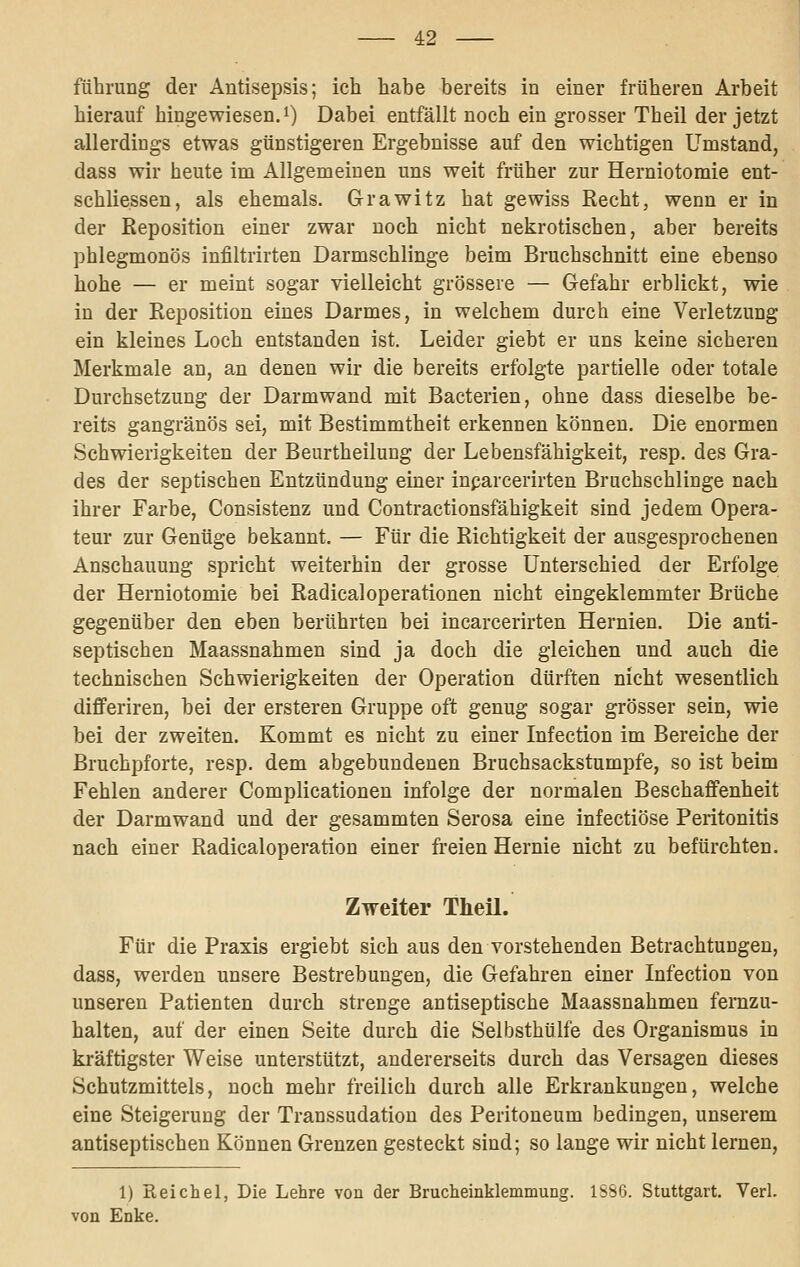 führung der Antisepsis; ich habe bereits in einer früheren Arbeit hierauf hingewiesen.i) Dabei entfällt noch ein grosser Theil der jetzt allerdings etwas günstigeren Ergebnisse auf den wichtigen Umstand, dass wir heute im Allgemeinen uns weit früher zur Herniotomie ent- schlie.ssen, als ehemals. Grawitz hat gewiss Recht, wenn er in der Reposition einer zwar noch nicht nekrotischen, aber bereits phlegmonös infiltrirten Darmschlinge beim Bruchschnitt eine ebenso hohe — er meint sogar vielleicht grössere — Gefahr erblickt, wie in der Reposition eines Darmes, in welchem durch eine Verletzung ein kleines Loch entstanden ist. Leider giebt er uns keine sicheren Merkmale an, an denen wir die bereits erfolgte partielle oder totale Durchsetzung der Darmwand mit Bacterien, ohne dass dieselbe be- reits gangränös sei, mit Bestimmtheit erkennen können. Die enormen Schwierigkeiten der Beurtheilung der Lebensfähigkeit, resp. des Gra- des der septischen Entzündung einer inparcerirten Bruchschlinge nach ihrer Farbe, Consistenz und Contractionsfähigkeit sind jedem Opera- teur zur Genüge bekannt. — Für die Richtigkeit der ausgesprochenen Anschauung spricht weiterhin der grosse Unterschied der Erfolge der Herniotomie bei Radicaloperationen nicht eingeklemmter Brüche gegenüber den eben berührten bei incarcerirten Hernien. Die anti- septischen Maassnahmen sind ja doch die gleichen und auch die technischen Schwierigkeiten der Operation dürften nicht wesentlich differiren, bei der ersteren Gruppe oft genug sogar grösser sein, wie bei der zweiten. Kommt es nicht zu einer Infection im Bereiche der Bruchpforte, resp. dem abgebundenen Bruchsackstumpfe, so ist beim Fehlen anderer Complicationen infolge der normalen Beschaffenheit der Darmwand und der gesammten Serosa eine infectiöse Peritonitis nach einer Radicaloperation einer freien Hernie nicht zu befürchten. Zweiter Theil. Für die Praxis ergiebt sich aus den vorstehenden Betrachtungen, dass, werden unsere Bestrebungen, die Gefahren einer Infection von unseren Patienten durch strenge antiseptische Maassnahmen fernzu- halten, auf der einen Seite durch die Selbsthülfe des Organismus in kräftigster Weise unterstützt, andererseits durch das Versagen dieses Schutzmittels, noch mehr freilich durch alle Erkrankungen, welche eine Steigerung der Transsudatiou des Peritoneum bedingen, unserem antiseptischen Können Grenzen gesteckt sind; so lange wir nicht lernen, 1) Reichel, Die Lehre von der Brucheinklemmung. 1SS6. Stuttgart. Verl. von Enke.